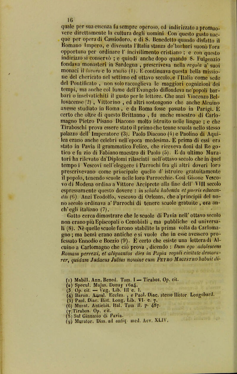 quale per sua essenza fu sertipre operoso, cd indirizzato a promuo- vere direllamentc la cultura degli nomini. Con queslo gusto nac- que per operadi Cassiodoro, e di S. Benedetto quacido disfatto it Bomano Impero, e divenuta l ltalia stanza de'barbari suono Tora opportuna per ordinare 1' incivilimenlo cristiano ; e con questo indirizzo si conserv6 ; e quindi anche dopo quando 8. Tulgenzio fondava monasteri in Sardegna , prescriveva nella regola a' suoi monaci il luvuroe lo stutHo {l). Econtinuavaquesta bella missio- ne del chericato nel settimoed ottavo secolo,e rilalia come sede del Pontificato , non solo raccoglieva le maggiori cognizioni dei tempi, ma anche col lume deH Evangelo dilfondeva ne'popoli bar- bari o inselvalichiti il gusto perle lcttere. Che anzi VincenzoBel- Iovacense(2) , Vittorino , ed altri sostengorio che anche Alcuino avesse studiato in Roma , e da Boma fosse passato in Parigi. E certo che oltre di questo Brittanno , fu anche maestro di Carlo- magno Pietro Pisano Diacono molto istruito nelle lingue ; e che Tiraboschi prova essere stato il primoche tenne scuola nello stesso palazzo deir Imperatore (3). Paolo Diacono (4) e Paolino di Aqui- lea erano anche celebri neli epoca medesima. E prima di essi era stato in Pavia il grammatico Felice, che riceveva doni dal Ro go- tico e fu zio di Fabiano raaestro di Paolo (5). E da ultimo Mura- tori ha rilevato da'Diplomi rilasciati iieirottavo secolo che in quel tempoi Vescovi neireleggere i Parrochi fra gli altri doveri loro prescrivevano come priocipale quello d' istruire gratuitamente il popolo, tenendo scuole nelle loro Parrocchie. Cosi Gisone Vesco- vo di Modena ordina a Vittore Arciprete alla fine dell' VIII secolo espressamente qiiesto dovere : inschola habenda e( piteris educan- dis (6). Anzi Teodolfo, vescovo di Orleans, che a'principii del no- 110 secolo ordinava a' Parrochi di tenere scuole gratuite , ©ra an- ch'egli italiano (7). Gatto cerca dimostrare che le scuole di Pavia nell' ottavo secolo non eranopiuEpiscopali o Genobiali , ma pubbliche ed universa- 11 (8). N^quellescuolefurono stabilite la prima volta da Carloma- gno; ma bensi erano antiche esi vuole che in esse avessero pro- fessato Ennodio e Boezio (9). E certo che esiste una letteradi Al- cuino a Carlomagno che cio prova , dicendo : Dum ego adolescens Romam perrexi, et aliquanlos dies in Papia regali civitate demora- rery quidam Jadaeus Julius nomine cum Petro Magistro hahuH di- (i) Mabill. Ann.Bened. Tora. I — Tirabos. Op. cit. (a) Specul. Majus. Donajr 1624. (3, Op. clt. — Veg. Lib. III c. 1. (4) Baron. Awal. Eccles, , e Paol. Diac. stesso Ilistor. Loiigobard. (5) Paol. Diac. Hist. Long. Lib. VI- c. 7. (6) Murat. Anticbit. Ital. Tom 11. ?• 487. (7) Tirabo9. Op. cit. (8) Sul Ginnasio di Pavta. (9) Murfttor. Diss. ad anliq mcd. Aev. XLIV.