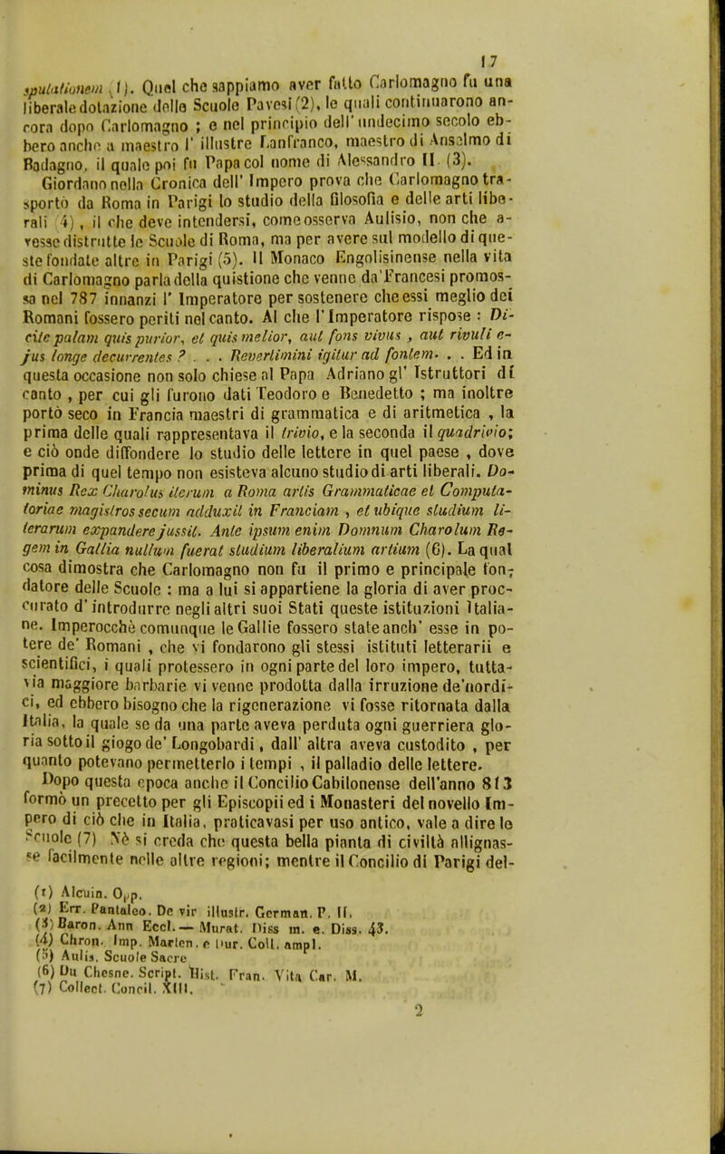 spulationem Quol chc sappiamo aver fuUo Cirlomagrio fu una liberaledolazioiie (lollo Sctiolo Pavesi(2), lo qiiali continiiarono an- rom dopo Carlomagno ; e nel prinripio dell'iindecimo secolo eb- beroancho a maeslro 1' illnstre ranfranco, maestrodi Aris2lmo di Badagno, il qualo poi fn Papacol nomo di Me^^sandro II. (3). Giordanonolla Cronica dell' Impero prova clio Carlomagno tra- sporto da Roma in Parigi lo studio della Glosofia e delle arti libo- rali 4), 11 che deve intcndersi, comeosserva Aulisio, non che a- ressedistriitte le Scuoledi Roma, ma per avere siil modello di que- stetondale altre in Parigi (5). II Monaco Kngnlisinense nella vita di Carlomagno parladella quistione che vennc da Trancesi promos- sa ncl 787 innanzi 1' Imperatore persostenere cheessi megliodei Romani fossero periti nelcanto. Al che Tlmperatore rispo^e : Di- cilcpalam qitis puriot\ et quismelior, aut fons viviis , aul rivuli c- yws longc decurrenles ? . . . Eeverlimini igitur ad fonlem. . . Ed in questa occasione non solo chiese al Papa Adriano gl' Istruttori di canto , per cui gli furoiio dati Teodoro e Bcnedetto ; ma inoltre porto seco in Francia maestri di gramraatica e di aritmetica , la priraa delle quali rappresentava il irivio, e la seconda il quadrioio; e ci6 onde diffondere io studio delle lettere in quel paese , dove prima di quel tempo non esisteva alcuno studiodi arti liberali. £)o- fninus Rex Cliarofui iieruin a Roma ariis Grammaticae el Computa- toriae magistros secum ndduxil in Franciam , etubique studium li- ierarum expandere jussit. Anie ipsum enim Domnuin Charolum Re^ gem in Gailia nullwn fuerat siudium liheralium artium (6). Laqtial cosa dimostra che Carlomagno non fu il primo e principa^e fon? datore delle Scuole : ma a lui si appartiene la gloria di aver proc- ciirato d'introdurre neglialtri suoi Stati queste istituz.ioni Ualia- ne. Imperocche comunqiie leGallie fossero stateanch' esse in po- tere de' Romani , che vi fondarono gU stessi istituti letterarii e scientifici, i quali protessero in ognipartedel loro impero, tutta- via maggiore barbarie vi venne prodotta dalla irruzione de'nordi- ei, ed cbbero bisogno che la rigcnerazione vi fosse ritornata dalla Jtalia, la quale se da '.ina parlc aveva perduta ogni guerriera glo- ria sottoil giogode' Longobardi, dall' altra aveva custodito , per qunnto potevano permetterlo i tcmpi , il palladio delle lettere. L>opo questa cpoca anche ilConcilioCabilonense deiranno 8t3 formo un precctto per gli Episcopii ed i Monasteri del novello Im- pero di ci6 che in Itolia, praticavasi per uso antico, vale a dire lo i^cuolc (7) si crcda che questa bella pianta di civilli nllignas- ?e facilmente nolle allre regioni; mentre ilConcilio dl Parigi del- (1) Alcuin. 0,.p. (2) Err. Panlaleo. Dc rir illnstr. Gcrman. P. H. (•J^^^on. Ann Eccl.— Murat. Diss in. e. Diss. 45. {4) Chron. Imp. Marlen. r nur. CoU. ampl. (;») AuUs. Scuole Sacre (6) Du Chcsne. Scripl. tJist. Pran. Vita Car. M. (7) Collecl. Conril, Xdl, 2
