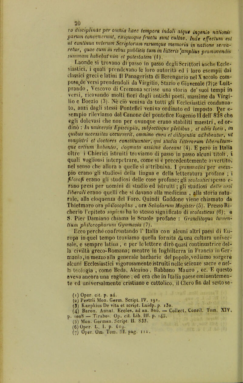 26 ro dhcipUnae per onifiia haec tmpora, indoli atqut ingsnio nafionis parum cunvencrunl, exiguoque fructu, sunt cultae. Inde effectum esi ut eontinua veterum Scriptorum rerumque memoria in natione serva- retur, quae cum in rebus publieis ium in liiteris [amplius promovendis summam habebat vim et potesialem {l). Laonde si Irovano di passo in passo degliScritlori tii>che Eccle- siaslici, i quali prcndcvano le loro autoril5 ed i loro esempii dai classici greci e latini II Panagerista di Berengario nel X sccolo com- pose,de'versi preiidendoli da Virgilio, Stazio e Giovenale (2);e Luit- prando, Vescovo di Cremona scrisse una storia de' suoi tempi in versi, ricavando molti fiori dagli antichi poeti, massime da Virgi- lio e Boezio (3). Necio veniva da tulli gU Ecclesiastici condanna- lo, anzi dagli stessi Pontefici veniva ordinatoed imposto. Per e- sempio rileviamo dal Canone del pontefice Eugenio lldeir sis che egli dolevasi che non per ovunque erano stabiliti maestri, ed or- din6 : Jn universis Episcopiisy subjectisque plebibus, ct aliis locis , in quibus necessilas occurrerit, omnino cura et diligentia adhibeatur, ut inagisiri el doctores constituanlur, qui sludia litterarum liberalium- que artium hnbenies, dogmata assidue doceanl E pero in Italia oUre i Chierici istruiti troviamo di passo in passo alcuni titoli, i quali voglionsi interpetrare, come si e precedentemenle awertito, nel senso che allora a quelle si altribuiva. I grammatiti per esem- pio erano gli studiosi della lingua e della letteralura profana ; i filosofi erano gli studiosi delle cose profane;gli sco^asrtczspesso e- rano presi per uomini di sludio ed islruiti; gli studiosi delle arix liberali erano quelli che si davano alia medicina , alla storia natu- rale, alla eloquenza del Foro. Quindi Gaddone viene chiamato da Thietmaro om philosophus , ora Scholarum Magister (5). PressoRi- cherio i'epiteto sapi^ns ha lo stesso significalo di scolasticus (6); e S. Pier Damiano chiama le Scuole profafie : Granditoqua iwnen- tium philosophorum Gymnasia (7). Ecco percheconfrontando V Italia con alcuni altri paesi di Eu- ropa inquel tempo troviamo quella fornita diuna cultura univer- sale, e sempre latina , e per lelettere dir6quasi continuatrice del- la civill^ greco-Romana; mentre in Inghilterra in Francia iiiGer- mam'a,inmezzoalla generale barbarie delpopolo,vediamo sorgere alcuni Ecclesiastici vigorosamenteistruiti nelle scienze sacre enel- la teologia , come Beda, Alcuino, Rabbano Mauro , ec. E questo avevaancorauna ragione ; ed era chein Italiapaeseeminentemen- te ed universalraente cristiano e cattolico, il Glero fin dal scstose- (j) Oper. cit. p. a4. (2) Perlzii Mon. Germ. Script. IV. 191. (5) Raepkius De vita ct script. Luidp. p. i3o. (4) Boron. Annal. Eccles. ad an. Collect. Concil. Tom. XIV. p. 1008 — Tirabo*. Op. cit. Lib. MI. p. i45. (5) Mon. German. Scrlpt. U. 833. (6) 0per. L. I. p. 619.