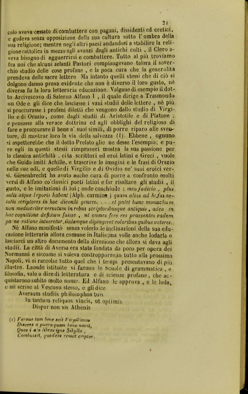 colo aveva cessato dicombattere con pagani, dissidenti ed eretici, e godeva senza opposizione della sua cultura sotto l* ombra della sua religione; mentre negli altri paesi andandosi a stabilire la reli- gionecattolica in mezzoagii avanzi degli aaticlii culti , il Clero a- veva bisognodi agguerrirsi e combattere. Tutto al pia troviamo fra noi che alcuni zelanti Pastori compiangevano talora ii sover- chio studio delle cose profane , c la poca cura che la generulita prendeva dellesacre lettere Ma intanto quelli stessi che di ci6 si dolgono danno prova evideiite che non b diverso il loro gusto, nh diversa fu la loro letteraria educazione. Valganedi esempio il dot- to Arcivescovo di Salerno Alfano 1 , il quale dirige a Trasmondo nn Odee gli dice che lasciasse i vani studii delle lettere , n^ piii si proccurasse i profani diletli che vengono dallo sludio di Virgi- lio edi Orazio, come dagli studii di Aristotile e di Platone ; e pensasse alla verace dottrina ed agli obblighi del religioso di fare e proccurareil bene a' suoi simili, di porre riparo alle sveo- tnre, di moslrar loro la via della salvezza (I). Ebbene , ognuno «(i aspetterebbe che il dotto Prelalo glie ne desse l'esempio; e pu- re egli in questi stessi rimproveri mostra la sua passione per la classica antichit^ , cita scriltori ed eroi latini e Greci , vuole che Guido imiti Achille, e trascrive le imagini e le frasi di Orazio nelle sue odi, e quelledi Virgilio e di Ovidio ne' suoi eroici ver- si. Giesenbrecht ha avuto auche cura di porre a confronto molti versi di Alfano co*classici poeti latini e far risaltare gli studii , il gusto, e le iraitazioni di lui; onde conchiude : meojudicio , plus salis aique Irporis habent (Alph. cariniMi ) qitam aiias ad hijasae~ ialis scripiores in hoc dicendi genere. . • . el palet hunc monachum non mediocriter versatum inrebus scriptoribusque antiquis, adeo in hnc cognilione defixum faisse , ut omnes fere res praesenies eadem pa^ne raiione intuereiur Jisddmque dipingerei coloribusquibus veieres. Ne Alfano manifesto senza volerlo leinclinazioni della suaedu- cazione letteraria allora coraune in Italia;ma volle anche lodarla e lasciarci unaltro documeuto della direzione che allora si dava agli studii. La cittk di Aversa era stata fondata da poco per opera dei INormanni e siccome si voleva controppurrciin tutto alla prossiraa Napoli, vi si raccolse tutto quel che i tempi presentavano di piu illu^tre. Laonde istituile vi furono le Scuole di grammatica , e iilosotia, vale a diredi lelteratura e di scienze profane, che ac- quistaronosubito raolto nomc. Ed Alfano le approva , e lo loda, o ne scrive al Vescovo stesso, e glidice Aversum studiis philosophos tnis In tantum reliquos vincis, ut oplimis Dispar non sis Alhenis {») Vertus tam hene scit f^irgit^anot Ditcen* a piiera^uam bene novtt^ Quot i a'a lif>rotigne Sibylla , Combusiit, quodeot remtit cmptQr,