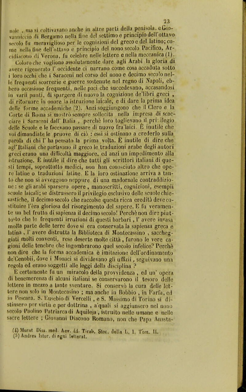 n;il<'. , inasi coltivuvano anrhe iii altre parti delb penisola, eGio- varmiLTio <li Bergamo nell.i fine del settimo e principio dellottavo s»'( olo fii meraviglioso per le cognidoni del grccoedc! Iatmo;co- me riella liiie dellottavo e principio del nonosecolo Pacifico, Ar- cidiacoiio di Verona, fu celebre nellelettere enella meccanica (I). Coloroclie vogliono assolutamente dare agli Arabi la gloria di avere rigeiierato 1' occidente ci narrano come cosa accaduta sotto i loroocclii clie i Saraceni nel corso del nonoe decimo secolonel- le freqiienti scorrerie e giierre sostenute nel regno di iVapoli, eb- bero occasioiie frequenti, nelle paci chc succedevano, accasandosi iii varii pimti, di sp.irgeie di nuovo la cognizione de'libri greci , di ritornare iii onore Ui islruzione laicale, e di dare la prima idca delle forme accademiche (*2). Anzi soggiungono che il Clcro e la Corte di Roma si moUr6sempre sollecita nella impresa di scac- ciare i Saraceni dall' llalia , perche loro toglievano il pri ilegio delle Sciiole e le facevano passare di nuovo fra'Iaici. E inutile che voi dimandiate le pruove di ci6 : essi si ostinano a crederlo sulla parola di chi V ha pensato la prima volta. E inutile di dire che agritaliani cheparlavano il greco le traduzioni arabe degli autori grecierano una dillicoltt» maggiore, ed anzi un impedimento alla islruzione. inulile il dire che tutti gli scrittori italiani di que- sli tempi, soprattutto medici, non han conosciuto altro che ope- ro latine o traduzioni laline. E la loro ostinazionc arriva a tau- to che non si avveggono neppure di una madornale contraddlzio- ne : se gli arabi sparsero opere , manoscritti, cognizioni, eserapii scuole laicali; se distrusseroil privilegio esclusivo delle scuolechie- sastiche, il decimosecolo che raccolse questa ricca eredit5 deveco- slituire Tera gloriosa del risorgimento del sapere. E fu veramen- te un bel frutto di sapienza il decimosecolo! I^erch^non dirspiut- lo^^lo che le frequenti irruzioni di questi barbari, 1' avere invasa molta parte delle terre dovesi era conservata la sapienza greca e latina , 1' avere distrutta la Biblioteca di Alontecassino , saccheg- giati molti conventi, rese deserte molte citt^ , furono le vere ca- gioni delle tenebre che ingombrarono quel secolo infelice? Perch6 non dire che la forma accademica 6 imitazione deirordinamento de'Cenobii, dove i Jlonaci si dividevano gli udizii, seguivano una regola ed eraiio soggetti alle leggi della disciplina ? E certamente fu un miracolo della provvidenza , ed un' opera di benemerenza di alcuni italiani se conservarono il tesoro delle lettere in mczzo a lante sventure. Si conserv6 la cura delle Ict- tere non solo in IVIontecasiiio ; ma anche in Bobbio , in Farfa, ed iii Pescara. S. Euscbiodi Vercelli , e S. Wassimo di Torino si di- stinsero por virtu c per dottrina , a'quali si aggiunsero nel nouo secolo Paoliiio Patriarcadi Aquile.ja, istruito nellc unwne e ticlle sacre lettere ; Giovanni Oiacoiio Uomaiio, non clie Papa Anasta- a)Murat Diss.raed. Aev. U- Tirab, Stor. delU l. 1, Toju. U. (5)Andrei islvr. di ogui Utigrftt,