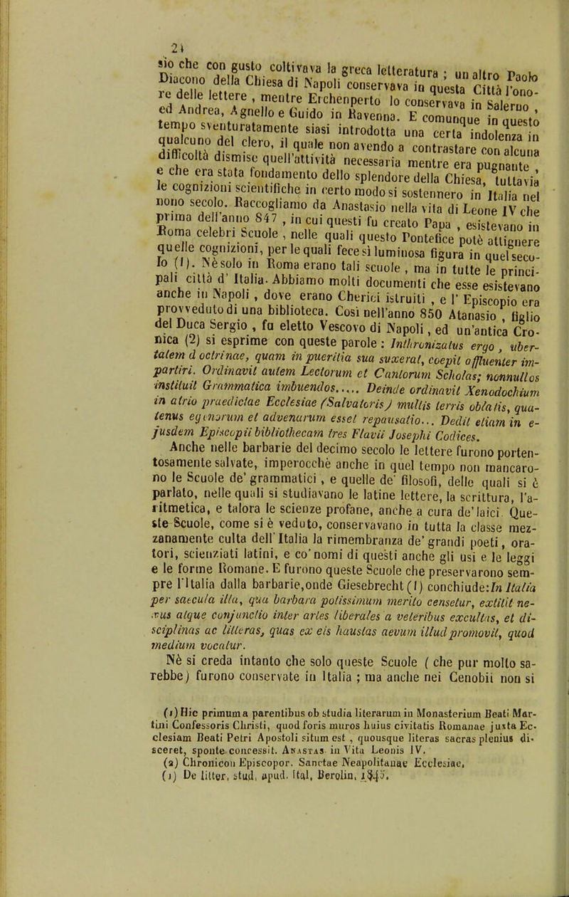 2\ sio che con guslo coltivava la greca leUeratura • iina!»r^ t> i Diacono della Chiesa di N«poli conservavr n auesla r m re delle lettere , menlre E.xhenperto o cons^^^^^^^^^ ^T2T' ed Andrea, Agnello e Guido in «'avennl E omu que fn uuest; tempo sventuratamente siasi introdotta una indolenza n qualcuno del clero. il quale non avendo a contrastare con alcu'^^ difficolt^ d.sm.se quelPattivita necessaria mentre era pugnante e che era stata fondamento dello splendore della Chiesa tutlavia le cogn.z.oni sc.entifiche in certomodosi sostennero .n Ital a nel «ono secolo. Baccogliamo da Anastasio nella vita di Leone Vche pr.ma de l'anno 847 , in cui questi fu crealo Pana , e i.tevano n Boma celeb.;. Scuole , nelle quali questo rontetice ^ l aU 6.^  queile cogn.z.om, perlequali fecesiluminosa figura in quelseco lo (/). INesolo m Eoma e.ano tali scuole . ma in tutte le princi- pal. c.lta d Ital.a. Abbiamo molli documenti che esse esistevano anche ,n ^apol, , dove erano Cherici islruili , e V Episcopio era provvedulodi una bibhoteca. Cosi nellanno 850 Atanasio , ficlio del Duca bergio , fa eletto Vescovo di Napoli, ed un'antica Cro- nica (2) si esprime con queste parole : Jnthronizalus ergo itber- talem d oclrinae, quam in puerilia sua svxerat, coepil offluenter im- partiri. Ordinavit autem Lectorum et Cantorum Scholas; mnnuUos mstttuit Grammatica imbuendos Deinde ordinavit Xenodochium tn airio praedictae Ecclesiae (SalvatorisJ multis terris ob/afis, qua- tenus eijinjrum el advenarum essel repausatio... Dedit etiatnin e- jusdem Ep/xcopii bibliothecam tres Flavii Josephi Codices. Anche nelle baibarie del decimo secolo le leltere furono porten- tosamenle salvate, imperocche anche in quel tempo non mancaro- no le Scuole de* graramatici, e quelle de filosofi, dello quali si 6 parlato, nellequali si studiavano le latine lettere, la scriltura, Va- litmelica, e talora le scienze profane, anche a cura de'laici. Que- ste Scuole, come si 6 veduto, conservavano in tutta la classe mez- zanamente culta dell ltalia la rimembranza de'grandi poeti, ora- lori, scienziati latini, e co'nomi di questi anche gli usi e le*leggi e le forme Komane. E furono queste Scuole che preservarono sem- pre ritalia dalla barbarie,onde Giesebrecht(I) conchiyide:In Jta/ia per satcula ilta, qua barbara potissimum merilo censetur, extitii ne- .vus alque conjunclio inter arles iiberales a veleribus excultaSy el di- sciplinas ac UllLras, quas ex eis hauslas aevum illudpromovii, quoU ?nedium vocatur. si creda intanto che solo queste Scuole ( che pur moUo sa- rebbe) furono conservate in Italia ; raa anche nei Cenobii non si (i) Hic primuma parentibus ob btudia literarum in Monasterium Beatl Mar- ILni Confesioris Christi, quodforis muros huius civitatis Romanae juita Ec- clesiam Beati Petri Apostoli situmest , quousque literas sacras pleniuB di- sceret, sponte concesBlt. Anastas iu Vita Leonis IV. (a) Chronicou Episcopor. Sanctae Neapolitauae Iiccleiiac, (j) De litter, stu,d, »pud. Ital, Kerolin, ,iM'o.