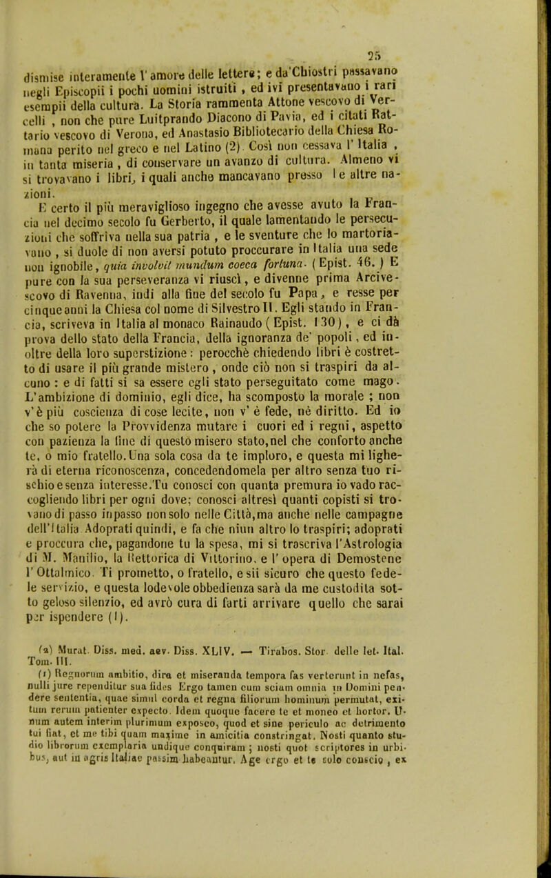 disn.ise interamenle V amore delle letter*; e daXbiostri passavano negli Episcopii i pochi uomini istruiti , ed ivi presentavano i ran eserapii della cultura. U Storia rammenta Attone vescovo di Ver- celli , non che pure Luitprando Diacono di Pavia, ed i citati Kat- tario vescovo di Verona, ed Anastasio Bibliotecario della Chiesa Ko- inuna perito nel greoo e nel Latino (2) Cosi non cessava V Ualia , in tanta raiseria , di conservare un avanzo di cultura. Almeno vi si trovavano i libri, i quali anche mancavano presso I e altre na- zioni. I-: certo il piu raeraviglioso ingegno che avesse avuto la tran- cia tiel decimo secolo fu Gerberto, il quale lamentando le persecu- ziuui die soffriva nellasua patria , e le sventure che lo martoria- vuno , si duole di non aversi potuto proccurare in Italia una sede uon ignobile, quia involoU mundum coeca fortuna. ( Epist. 46. ) E pure con la sua perseveranza vi riusci, e divenne prima Arcive- scovo di Ravenna, indi alla fine del secolo fu Papa, e resse per cinqueanni la Chiesa col nome di Silvestroll. Egli stando in Fran- cia, scriveva in Italia al monaco Rainaudo (Epist. 130), e ci d6 prova dello stato della Francia, della ignoranza de' popoli, ed in- oitre della loro supcrstizione: perocch6 chiedendo libri 6 costret- lo di usare il piii grande mislero , ondc ci6 non si traspiri da al- cuno : e di falti si sa essere cgli stato perseguitato come mago. L'ambizione di dominio, egli dice, ha scomposto la morale ; non \h piii coscienza di cose lecite, non v' e fede, ne diritto. Ed io che so polere la Provvidenza mutare i cuori ed i regni, aspetto con pazienza la llne di questomisero stato.nel che conforto anche le, 0 mio fratello.Una sola cosa da te imploro, e questa milighe- ra di eterna riconoscenza, concedendomela per altro senza tuo ri- schioesenza ititeresse.Tu conosci con quanta premura iovadorac- coglieiido libri per ogni dove; conosci altresl quanti copisti si tro- vanodi passo inpasso nonsolo nelle Citta,ma anche nelle campagne dciritalia Adoprati quindi, e fa che niun altro lo traspiri; adoprati e proccura che, pagandone tu la spesa, mi si trascriva TAstrologia di M, >faniIio, la llettorica di Viltorino. e 1' opera di Demostene r Ottaltnico. Ti prometto, o fralello, e sii sicuro che questo fede- le servi/.io, e questa lodevoleobbedienza sar^ da me custodita sot- to geloso silenzio, ed avr6 cura di farti arrivare quello che sarai pjr ispendere (I). fa) Murut. Diss. med. aev. Diss. XLIV. — Tirabos. Stor delle lel- Ital. Toin. III. {i) Rej;noriiin ambitio, dira et mlseranda tempora fas verterunt in ncfas, nulli jure reiienditur sua iidos Ergo tamen cum scium omnia in Domini pen- dere sentcntia, quae simiil corda et regna filiorum liominum permutat, exi- tum rerum jmtienter e.xpecto. Idem quoque facere te et nionco ct hortor. U- num autcm inlerim plurimum expoboo, «juod ct sine periculo ac dctrimento tui iiat, et me tibi quam maximc in amicitia congtringat. Nosti quanto stu- dio librorum cxcmplaria undiquo conqniram ; nosti quot scriptores ia urbi- bus, ftut lu iigris llaliae pnssim liabeautur. Age trgo et te eolo conscig , ex