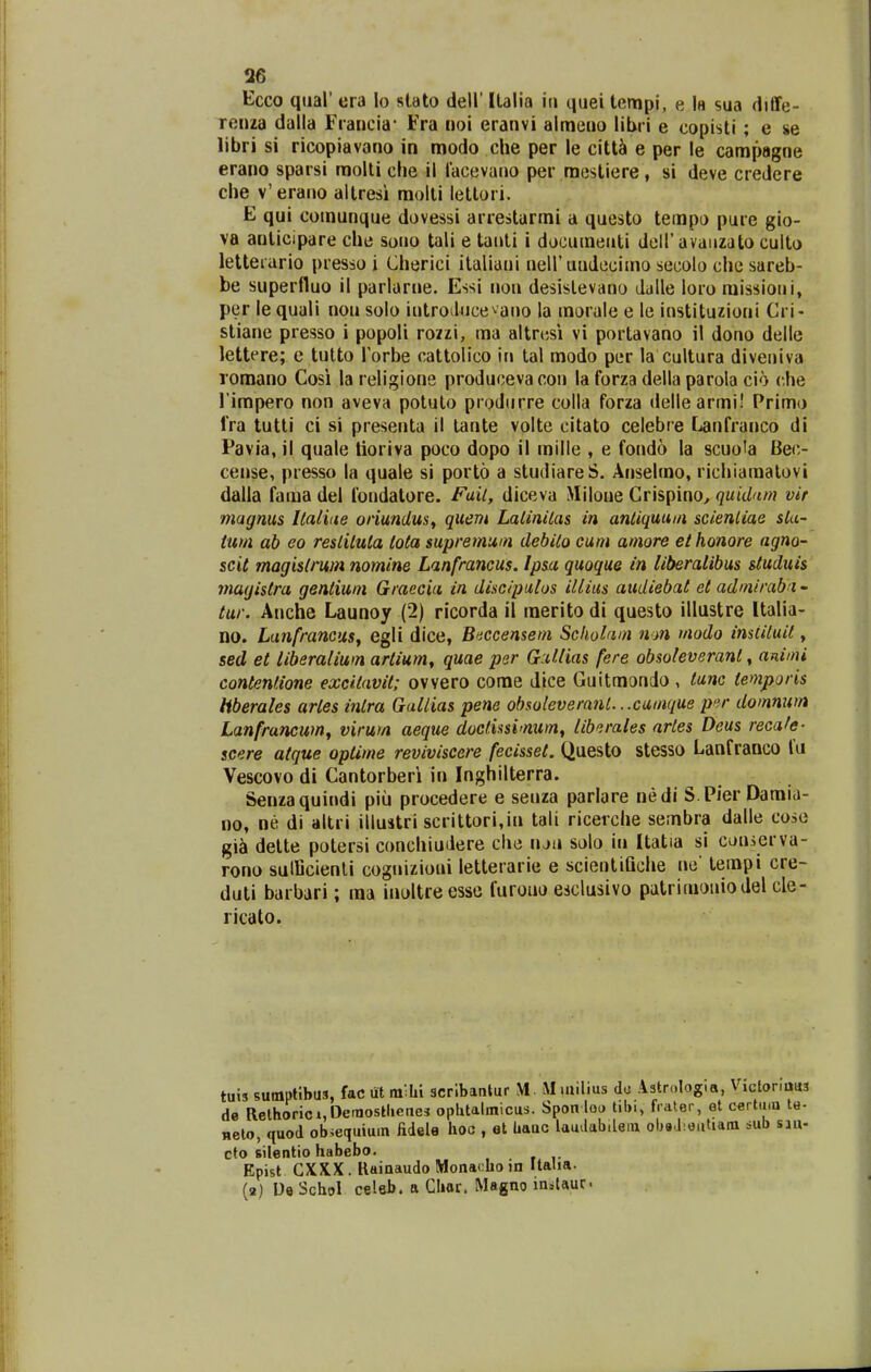 26 Ecco qual' era lo stato dell' Italia iri quei tempi, e la sua diffe- rcnza dalla Francia Fra noi eranvi almeuo libri e copisti ; e se libri si ricopiavano in modo che per le citt^ e per le campagne erano sparsi molti che il lacevano per m(5stiere , si deve credere che v'erano altresi molli lettori. E qui comunque dovessi arrestarmi a questo tempo pure gio- va anlicipare che sono tali e tauli i documeuti doH'avaiizato culto letterario presso i Cherici italiani neiruudecimo secolo che sareb- be superfluo il parlarne. Essi nou desistevano dalle loro raissioni, per le quali nou solo introdnce^ano la morale e le instituzioni Cri- stiane presso i popoli rozzi, ma altrnsi vi portavano il dono delle lettere; e tulto Torbe cattolico in tal modo per la cultura diveniva lomano Cosi la religione produceva con la forza della parola cio che l impero non aveva potulo produrre colla forza dellearmi! Primo fra tutti ci si presenta il tante volte citato celebre Lanfranco di Pavia, il quale tioriva poco dopo il mille , e fondo la scuola Bec- cense, presso la quale si porto a studiareS. Anselmo, richiamatovi dalla fama del fondatore. Fail, diceva Miloue Crispino, quiilim vit magms llaiuie oriundus^ qitem Lalinilas in anliquum scienliae sla- tum ab eo reslilula tota supretnutn debiio cum amore et honore agno- scit magislrum nomine Lanfrancus. Ipsa quoque in liberalibus studuis magistra gentium Graecia in diseipulos itlius audiebat et adnirabn - tur. Anche Launoy (2) ricorda il raerito di questo illustre Italia- no. Lanfrancusj egli dice, Bnccensem Scholam nm modo imtiluit, sed et liberalium artium, quae per Gutlias fere obsoteverant, animi contenfione excitavit; ovvero come dice Guitmondo , tunc temporis Hberales artes inlra Gallias pene obsoleveranl.. .cumque p';r dommm Lanfrancum, virum aeque doctissimum, liberales artes Deus recafe- scere atque optime reviviscere fecisset. Questo stesso Lanfranco fu Vescovo di Cantorberi in Inghilterra. Senzaquindi piu procedere e seuza parlare nedi S.Pier Damia- no, ne di altri illuatri scrittori,in tali ricerche sembra dalle cose gia dette potersi conchiudere che ruii solo in Itatia si couserva- rono sulBcienli cognizioui letterarie e scientiQche ne' tempi cre- duti barbari; ma inoltreesse furouu esclusivo patrimoniodel cle- ricato. tuis sumptibua, fac ut railii scrlbantur M. M luilius dc .^strolog.a, V ictoriu«3 de Relhoric»,DetaosHieiies ophtalmicus. Spon loo tibi, frater, ot cflrtmu te- nelo, quod ob^equiuin fidele hoc , et Uauc laudabileiu obsJ.outiain sub sm- cto silentio habebo. Epist GXXX. Uainaudo Monacho in Ualia.
