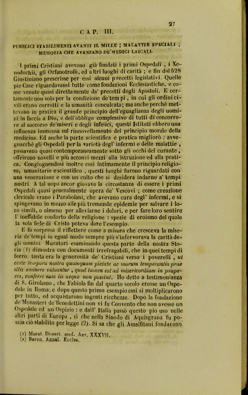 37 PUBBHCI 8TAB1LIMENTI AVANTI IL MILLE ; MALATTIB SPECIALI ; MEMORIA CHE AVANZANO I)E'MEDICI LAICALl- T primi Cristiani avevaiio gia fondati i primi Osppdali , i Xe- iiodochii, gii Orfanotrofii, ed altri luoghi di carit^ ; e fin daI528 Giustiniano prescrisse per essi alcuni precetli legislativi. Quelle pieCase riguardavansi tutte corae fondazioni Ecclesiastiche, eco- me venutequasi direttamente da* precetti degli Apostoli. E cer- tamentenon soloper la condizione de'terapi, in cui gli ordinici- vilierano corrolti e la umanil5 conculcata; ma anche perch^ raet- tevano in pralica il grande principio deireguaglianza degli uomi- ni in faccia a Dio, e deHobbligo complessivo di tutti di concorre- re al soccorso de miseri edegli infeiici, questi Istiluti ebberouna influenza immensa sul rirmovellamento del principio morale della medicina. Ed anche la parte scientifica e pratica miglior6 ; avve- gnacch^ gli Ospedali per la varieta degl' infermi e delle raalattie , passavano quasi contemporaneamente solto gli occhi del curante» olTrirono novelli e piiiacconci mezzi alla istruzioneed alla prati- ca. Congiugnendosi inoltre cos\ intimamente il principio reHgio- so, umanitario escientifico , questi luoghi furono riguardati con una venerazione e con un culto che si desidera indarno a' tempi nostri A tal uopoancor giovava la circostanza di essere i primi Ospedali quasi generalmente opera de' Vescovi ; come creazione clericale erano i Parabolani, che avevano cura degl' infermi, e si spingevano in mezzo alle piu Iremende epidemie per salvare i lo- ro simili, o almeno per alleviarne i dolori, e per fareloro sentire r ineffabile couforto della religione : spezie di eroisrao del quale la sola fede di Cristo poteva dare resempio. E fa sorpresa il riflettere come a misura che cresceva la mise- ria de'lempi in egual modo sempre piu s'infervorava la caritade- gli uomiiii Muratori esaminando questa parte della nostra Sto- ria (I) dimostra con documenti irrefragabili, che inquei tempidi ferro. lanta era la generosil^i de' Cristiani verso i poverelli , ul cerle /ei/ipura noslra quamquatn pielate ac rnorum temperanlia prae illis erinnrre videanlur , qnod ia>nen esl ad misericordiam in jnupe- res, conferreoum iis ueque non possinl. Ho detto a testimonianza di S. Girolamo , che Tabiola fin dal quarto secolo eresse un Ospe- dale in Roma;e dopo queslo primo csempioessi si molliplicarono pcr lulto, ed acquistarono ingenti ricchezze. Dopo la fondazione dc Monasleri de Benedetlini iion vi fu Conventoche non avesse un 0.spedale ed un Ospizio : e dall' Italia pass6 questo pio uso nelle altn parli di Europa , si che nella Sinodo di Aquisgrana fu po- sciaci6stabiIito perlegge (2). Si sa che gli Amalfitani iondarono (i) Mural. DiEBerl. med. Aev. XXXVII. (a) B«roa. Annftl. Eccles.