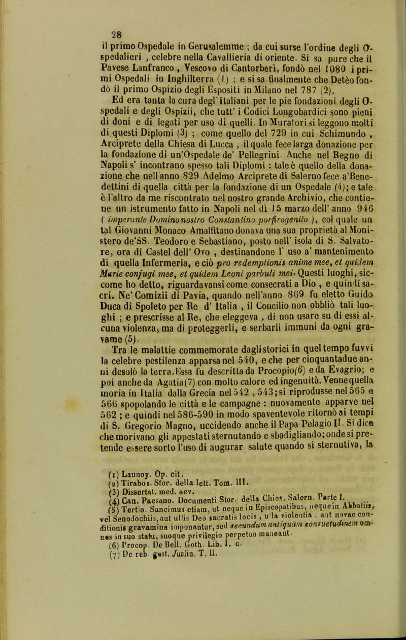Q8 il primo Ospedale in Geruaalemme ; da cuisurse rordine degli O- spedalieri , celebre nella Cavollieria di oriente. Si sa pure che il Pavese Lanfranco » Vescovo di Cantorberl, fond6 nel 1080 i pri- mi Ospedali io Inghilterra (I) ; e sisa Gnalmente che Det^ofon- d6 il primo Ospizio degli Espositi in Milano nel 787 (2). Ed era tanta la cura degritaliani per le pie fondazioni degli 0- spedali e degli Ospizii, che tutt' i Codici Longobardici sono pieni di doni e di legati per uso di quelli. In Muratori si leggono molti di questi Diplomi (3) ; come quello del 729 in cui Schimundo , Arciprete della Chiesa di Lucca , ilquale fecelarga donazione per la fondazionedi un'Ospedale de' Pellegrini. Anche nel Regno di Napolis' incontrano spesso tali Diplomi: tale6 quello della dona- zione che nell anno 829 Adelmo Arcipretedi Salernofece a'Bene- dettini di quella citta per la fondazione di un Ospedale ('1);etale h raltro da me riscontrato nel nostro grande Archivio, che contie- ne un istrumento fatto in Napoli nel di 15 marzo dell' anno 946 ( iinperanle Dominonoslro Conslantino purfirogeniio ), col quale un tal Giovanni Monaco Amaltitanodonava una sua proprieta al Moni- stero de*SS. Teodoro e Sebastiano, posto nell' isola di S. Salvato- re, ora di Castel dell' Ovo , destinandone V uso a' mantenimento di quella Infermeria, e ci6 pro redemplionis anime mee^ el quiJern Marie confugi mee^ el quidern Leoni parbuli mei- Questi luoghi, sic- come ho detto, riguardavansicorae consecrati a Dio , e quindi sa- cri. Ne'Comizii di Pavia, quando neiranno 869 fu eletto Guido Duca di Spoleto per Re d' Italia , il Concilio non obbli6 tali luo- glii ; e prescrisse al Re, che eleggeva , di non usare su di essi al- cunavioIenza,ma di proteggerli, e serbarli imrauni da ogni gra- vame (5). Tra le malattie comraeraorate daglistorici in queltempo fuvvi !a celebre pestilenza apparsanel 540, eche per cinquantadue an- ui desol6 la terra.Essa fu descrittada Procopio(6) eda Evagrio; e poi ancheda Agatia(7)con moltocalore edingenuita. Vennequella moria in Italia dalla Grecia neI542 , 543;si riprodusse nel565 e 566 spopolando le cilt^ e le campagne : nuovamente apparve nel 562 ; e quindi nel 586-590 in modo spaventevole ritorn6ai tempi di S. Gregorio Magno, uccidendo anche il Papa Pelagio II. Si dice chemorivano gli appestatisternutando e sbadigliando;ondesi pre- tende essere sorto Tuso di augurar salute quando si sternutiva, la (1) Launoy. Op. cit. (2) Tirabos. Stor. della lett. Tom. IH. (3) DissertaL med. aev. .. . o i n • r (4) Can. Paesano. Documcnti Slor. dcUa Chies. Salerit. lAviQl. h) Tertio. Sancimus etiam, ut nequc in Episcopat.bus, nequem Abbatiu, vel Senodochiis,aut ullis Deo sacratis locis, u'la violcnJia . aut novac con- ditionii graramma i.nponantur, sod secundumantiquam eonsuetudtnemosO' n«s io 6uo stafru, suoque privilegio perpetuo maneant. (6) Procop. De Bell. Goth. Lib. I. c (7) Dc reb g«st. /uslin, T. U.