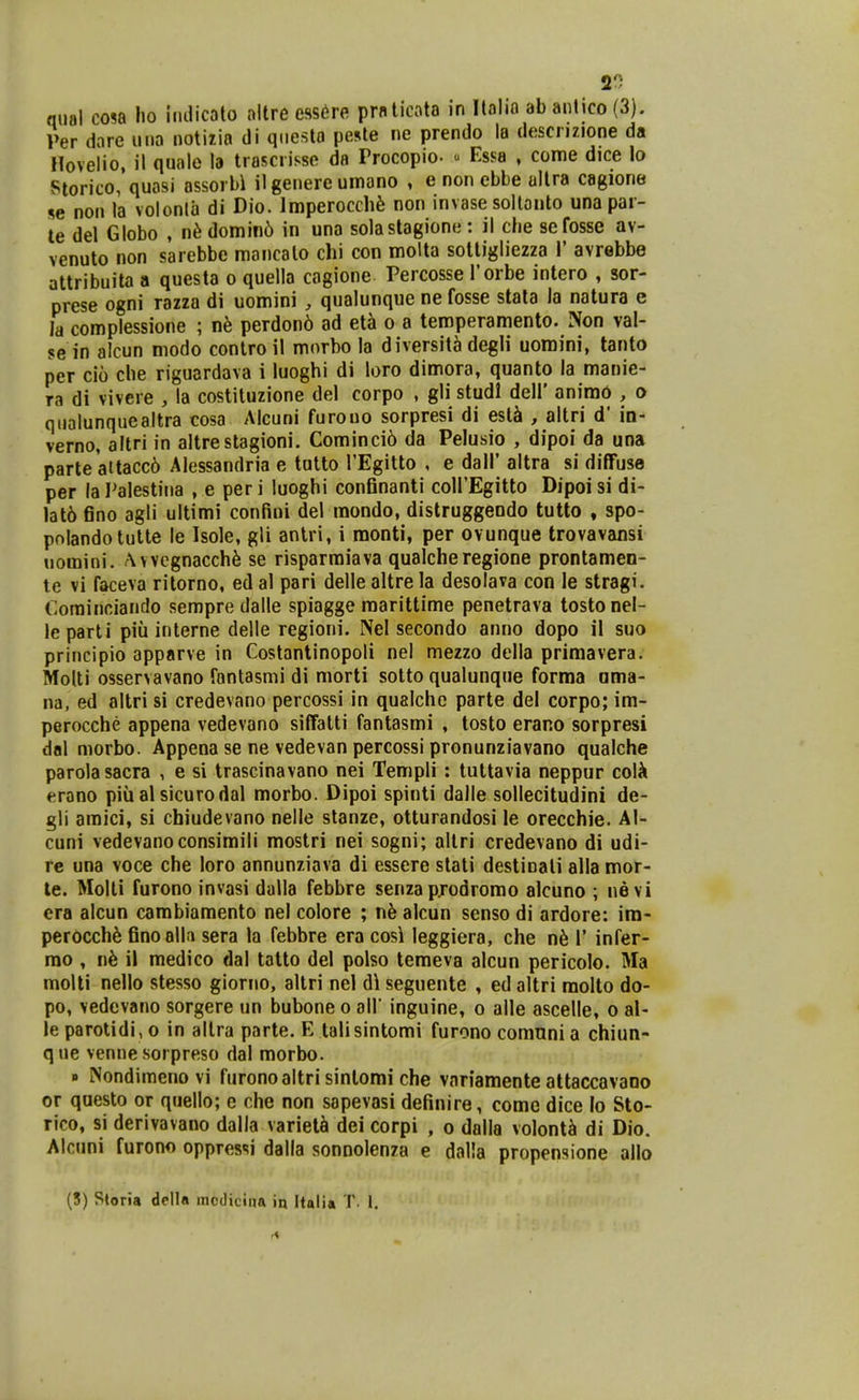 20 qual cosa lio imlicolo allre ess^re prnlicato in Itnlin ab anlico (3). Per dare una notiiia di qiiesta pesle ne prendo la descnzione da Hovelio, il qualo b troscrisse da Procopio.  Essa , come dice lo Storico, quosi assorbi ilgenere umano , e non ebbe ultra cagione se non la volonla di Dio. Imperocch^ non invase soltonto unapar- te del Giobo , n^ domin6 in una solastagione: il che sefosse av- venuto non sarebbe moncolo chi con molta sottigliezza 1' avrebbe attribuita a questa o quella cagione Percosse Torbe intero , sor- prese ogni razza di uomini , qualunque ne fosse stata la natura e la complessione ; perdon6 ad et5 o a temperamento. IVon val- se in alcun modo conlro il morbo la diversita degli uomini, tanto per cio che riguardava i luoghi di loro dimora, quanto la manie- ra di vivere , ia costituzione del corpo , gli studl dell' animo , o qualunquealtra cosa Alcuni furouo sorpresi di estJi , altri d' in- verno, altri in altrestagioni. Cominci6 da Pelusio , dipoi da una parte'altacc6 Alessandria e tutto TEgitto , e dall' altra si diffuse per laPalestina , e peri luoghi conGnanti coll'Egitto Dipoisi di- lat6 eno agli ultimi confiui del raondo, dislruggeodo tutto , spo- polandotutte le Isole, gli anlri, i monti, per ovunque trovavansi uomini. /\vvcgnacch6 se risparraiava qualche regione prontamen- te vi faceva ritorno, ed al pari delle altre la desolava con le stragi. Corainciando sempre dalle spiagge raarittime penetrava tosto nel- leparti piii interne delle regioni. Nel secondo anno dopo il suo principio apparve in Costantinopoli nel mezzo della priraavera. MoUi osservavano fantasmi di morti sotto qualunque forma ama- na, ed altri si credevano percossi in qualche parte del corpo; ira- perocche appena vedevano siflfalti fantasmi , losto erano sorpresi dal morbo. Appena se ne vedevan percossi pronunziavano qualche parolasacra , e si trascinavano nei Templi : tultavia neppur coU erano piu al sicurodal morbo. Dipoi spinti dalle sollecitudini de- gli amici, si chiudevano nelle slanze, otturandosi le orecchie. Al- cuni vedevanoconsimili mostri nei sogni; altri credevano di udi- re una voce che loro annunziava di essere stati destinati alla mor- te. Molti furono invasi dalla febbre senza p.rodromo alcuno ; nevi era alcun cambiaraento nel colore ; n6 alcun senso di ardore: im- perocch^ Gnoalla sera la febbre era cos\ leggiera, che n6 1' infer- mo , i\h il medico dal tatto del polso temeva alcun pericolo. Ma molti nello stesso giorno, altri nel d\ seguente , ed altri molto do- po, vedevano sorgere un bubone o all' inguine, o alle ascelle, o al- leparotidi,o in allra parte. E talisintomi furono comnni a chiun- que venne .sorpreso dal raorbo. » Nondimenovi furonoaltri sinlomi che variamente attaccavano or qaesto or quello; e che non sopevasi deGnire, come dice lo Sto- rico, si derivavano dalla variet^ dei corpi , o dalla volont^ di Dio. Alcuni furono oppressi dalla sonnolenza e dalia propensione allo (S) Storia dclla mcdicinR iq Italiti T. l.