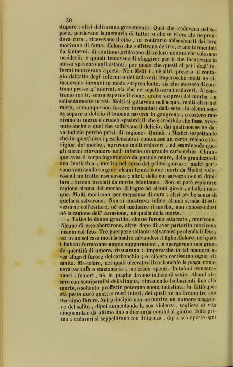 stupore ; allri deliravano gravemenle. Quei clie cadevaiio nel 90- pore, perdevano la memoria di lulto: si che se vi era chi nenren- deva cura , ricevevano ii cibo , in conlrario abbandonali dai loro morivano di fame. Coloroche soffrivano delirio, erano tormentati da fantasmi, di conlinuo gridavano di vedere uomini che volevano ucciderli, e quindi tentavanodi sfuggire: per il che incutevanolo slesso spavento agli astanti, per modo che questi al pari degl* iu. ferrai muovevano a piet^. Ne i Medi-i , nealtri presero il conta- gio daltatto degl' infermi o dei cadaveri: imperocch^ molti ne ri- manevano immuni in modo sorprendente, sia che stessero di con- tinuo presso gKinfermi, sia che ne sepellissero i cadaveri. Alcon- trario molti, senza saperneil come, erano sorpresi dal morbo , e sollecitameiite uccisi. Molti si gittavano nellacqua, molti altri nel mare, conyunque non fo.ssero tormentati dalla sete. In alcuni sen- la sopore 0 delirio il bubone passava in gangrena , ecostoro mo- rivano in mezzo a crudeli spasimi; il che^credibile che fosse avve- nuto anche a quei che soffrivano il delirio, dai quali non se ne da- va indizio perch^ privi di ragione. Quindi i Medici sospettando che in quesfulceri pestilenzialisi contenesseun certo velenoero- rigine del morbo , aprirono molti cadaveri , ed esaminando que- gli ulceri rinvennero nell' interno un grande carbonchio. Chiun- que avea il corpoingorabrato da pustole negre, della grandezza di una lenticchia , moriva nel corsodel primo giorno : molti peri- vanovomilandosangiie: alcuni tenuti come morti da Medici valo- rosi ad un tratto risanarono ; altri, della cui salvezza non si dqbi- tava , furono involati da morte istantanea Non si pot^ esplorare cagione alcuna del morbo. llbagno ad alcuni giovo , ad altri noc- que. Molti morirono per mancanza di cura ; altri anche senza di quella si salvarono. Non si mostrava infine alcuna strada di sal- vezzane collevitare, nb col medicare il raorbo, non conoscendosi n^ la cagione dell' invasione, quella della raorte. B Tutte le donne gravide, chene furono attaccate , morirono Alcune di esse abortirono, altre dopo di aver partorito morirono insiem col feto. Tre puerpere soltanto salvaronsi perdendo il feto; ed in un sol caso raori la madre salvandosi il figlio.CoIoro, nei qiiali i buboni formavano ampie suppurazioni, e spargevano una gran- de quantit^ di umore, risanavano : imperocch^ in tal maniera a- vea sfogoil furore delcarbonchio ; e cio era certissimo segno di sanitcj. Macoloro, nei quali ulceratosi ilcarbonchio la piaga rima- neva asciutfa e stazionaria , ne erano spenti. In taluiii esulcera- vansi i femori; ne le piaghe davano indizio di sanie. Alcuni vi?.- serocon semiparalisi dellalingua, rimanendo balbuzienli fino allii morte,osoltanto profferir potevano suoui indistinti. In Citt^ que- sta peste dur6 quattro mesi interi, dei quali ve ne furono tre con raassimo furore.Nel principio non ne moriva un numero maggio- re del solito , dipoi aumentando la sua violenza , toglieva di vita cinquemila e da ultimo fino a diecimila uomini al giorno Sullc pri- me i cadaverifti seppellivano con diligenza , dipoi scomposto ogni