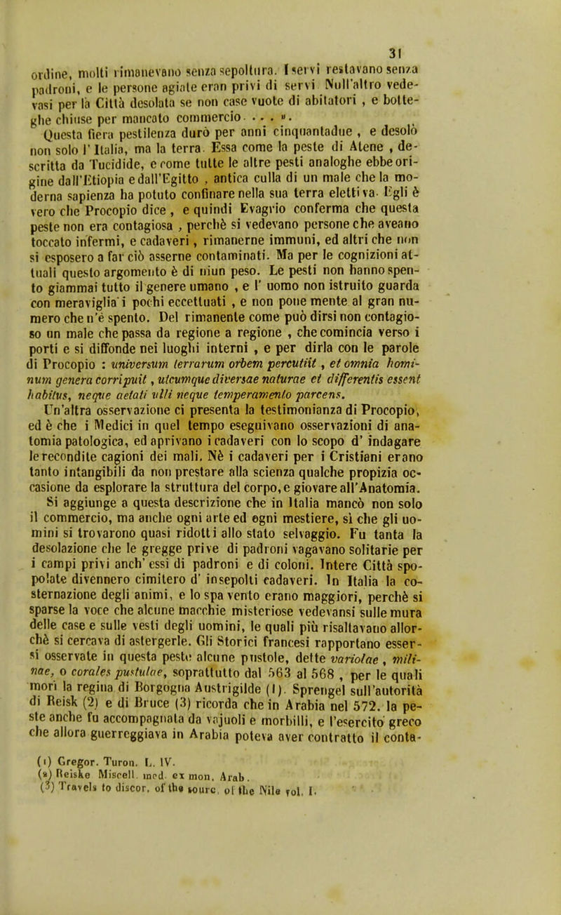 ovJine, moUi l imenevaiio senza sepoltiira. I^ei vi reslavano sen/a padroni, e le persone egiale eron privi di servi Nnllaltro vede- vasi per la Cilta desolata se non case vuote di abitatori , e botte- ghe chiuse per mancalo commercio. .. . «. Questa fiera pestilenza duro per anni cinqiiantadue , e desolo non solo 1' Italia, ma la terra. Essa come la pesle di Alene , de- scritta da Tucidide, crome tulle le altre pesti analoghe ebbeori- gine dairiLtiopia edairEgitto , antica culla di un male chela mo- derna sapienza ha potuto confinare nella sua terra eleltiva- ligli 6 vero clie Procopio dice , e quindi Evagrio conferma che questa peste non era contagiosa , perch^ si vedevano persone che aveano toccato infermi, e cadaveri, rimanerne immuni, ed altri che non si esposero a far ci6 asserne contaminati. Ma per le cognizioni at- luali questo argomento h di niun peso. Le pesti non hannospen- to giammai tutto il genere umano , e 1' uomo non istruito guarda con meraviglia i pochi eccettuati , e non pone mente al gran nu- raero che n'e spento. Del rimanenle corae puo dirsi non contagio- 80 un male chepassa da regione a regione , checoraincia verso i porti e si diffonde nei luoghi interni , e per dirla con le parole di Procopio : nniversum lerrarum orbem percutiit, etomnia Iiomi- num genera corripuit, uicumque divenae naturae ei differentis essent habilus, neqve aetati vUi neque temperamenlo parcens. Un'altra osservazione ci presenta la testimonianza di Procopio, ed h che i Medici in quel tempo eseguivano osservazioni di ana- tomia patoiogica, edaprivano icadaveri con lo scopo d' indagare lerecondite cagioni dei mali. i cadaveri per i Cristiani erano tanto intangibili da non prestare alla scienza qualche propizia oc- casione da esplorare la struttura del corpo,e giovareairAnatomia. Si aggiunge a questa descrizione che in Italia manc6 non solo il commercio, ma aiiclie ogni arte ed egni mestiere, si che gli uo- mini si trovarono quasi ridotti allo stato selvaggio. Fu tanta la desolazione che le gregge prive di padroni vagavano solitarie per i campi privi anch' essi di padroni e di coloni. Intere Citta spo- polate divennero cimilero d* insepolii eadaveri. In Italia la co- sternazione degli animi, e lo spa vento crano maggiori, perch^ si sparse la voce che alcune macchie misteriose vedevansi sulle mura delle case e sulle vesli dcgli uomini, le quali piii risaltavano allor- ch6 si cercava di astergerle. Gli Storici francesi rapportano esser- si osservate in questa peste alcune pnstole, dette variolae, mili- nae, o corales pwtuhe, soprattutto dal 563 al 568 , per le quali mori la regina di Borgogna Auslrigilde (I). Sprengel suirautorita di Reisk (2) e di Bruce (3) ricorda che in Arabia nel 572. la pe- ste anche fu accompagnata da vojuoli e morbilli, e l'esercito greco che allora guerreggiava in Arabia poteva aver contratto il conta- (i) Grcgor. Turon. L. IV. (») Reiske Miscell, innd ex mon. Arab. (3) Travels to discor, of Ih» M)urc, ol llie Wile Tol. I.