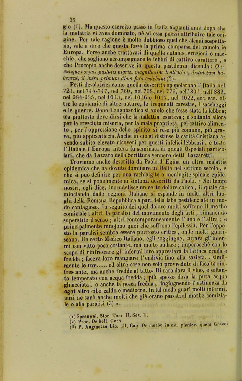 gio (f). Ma questo esercito pass6 in Ualia alt^uanli anrii dopo dw la malallia vi avea dominato, nfead essa puossi altribuire taleori- gine. Per tale ragione k molto dubbioso quel che alcuni sospetta- no, vale a dire che questa fosse la prima comparsa del vajuolo in Europa. Forse anche trattavasi di quelle culaneo eruzioni o mae- chie, che sogliono accompagnare le febbri di cattivo carattere , e che Procopio anche descrive in questa pestilenza dicendo: Qui- eunque corpus pustulis nigrisy magnitudinc lenlicuUic^ (lislinclum ha- berenl, ii intra primum diem fato ccdebanl{1)' Pesti desolatrici come quella descritta spopolarono V Italia nol 721, nel 745-747, nel 760, nel 76S, nel 776, neli'801, neir889, nel 984-9S5, nel 1013, nel 1016 e 1017, nel 1022, eccecc. ol- tre le epidemie di altre nature, le frequenti carestie, i saccheggi e le guerre. Dono Longobardico si vuole che fosse stata la lebbra; ma piuttosto deve dirsi che la malattia esisteva ; e soltanto allora per la cresciuta miseria, per la raala propriet5, pel cattivo alimen- to , per Toppressione dello spirito si rese piu comune, piii gra- ve, piii appiccaticcia. Anche in ciosi distinse lacaritiCristiana a- veodo subito elevato ricoveri per questi infelici lebbrosi, e tosfo ritalia e 1' Europa intera fu seminata di quegli Ospedali partico- lari, che da Lazzaro della Scrittura vennero detti Lazzaretti. Troviamo anche descritta da Paolo d' Egina un altra malattia epidemica che ha dovuto dominare in Italia nel settimo secolo , e che si pu6 definire per una rachialgite o meningite spinale epide- mica, se si pone mente ai sintorai descritti da Paolo. « Nei terapi nostri, egli dice, incrudelisce un certo dolore colico, il quale co- rainciando dalle regioni Italiane si espande in raolti altri luo- ghi della Romana Repubblica a pari della labe pestilenziale in mo- do contagioso. Tn seguito del qual dolore molti soEfrono il raorbo comiziale; altri la paralisi del raovimento degli arti, rimanendu superstite il senso ; altri contemporaneamente 1' uno e 1' altra ; e principalmente rauojono quei che soffrono Tepilessia. Per Toppo- sto la paralisi sembra essere piuttosto critica, onde molti guari- scono. Un certo Medico Italiano, egli soggiugne, curava gl'infer- mi con vitto poco costante, ma molto audace; imperocch6 con lo scopo di rinfrescare gl' infermi loro apprestava ia lattuca cruda e fredda ; faceva loro mangiare rendivia fino alla sazieta. . simil- mente le uve ed altre cose non solo prowedute di facolt^ ria- frescante, ma anche freddeal tatto- Di raro dava il vino, e soltan- to temperato con acqua fredda; piu spesso dava la pura acqua ghiacciata, o anche la posca fredda , ingiugnendo 1' astinenza da ogni altro cibo caldo e mediocre. In tal modo guari raolti infermi. anzi ne san6 anche molti che gi^i erano passatial morbo comizia- le 0 alla paralisi (3) ». (i)Sprengel. Stor Tom. IT. Sez. 11. (*) Proc. De bell. Goth. _ (3) P. A«2[ioet«9 in. Cap. De morbo inlest. plenior. q«em GiMci