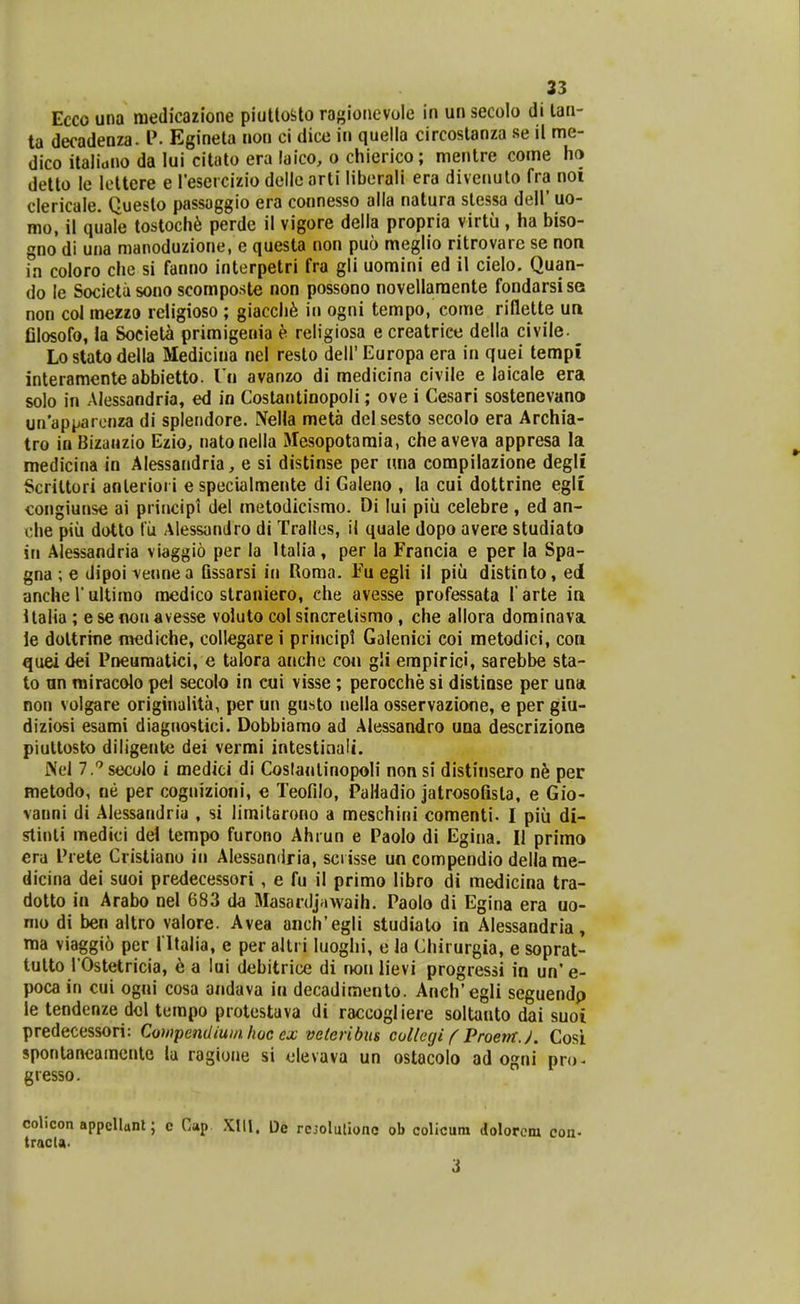 Ecco una medicazione piuttoSito ragionevole in un secolo di lan- ta decadenza. l'. Egineta non ci dice in quelia circostanza se il me- dico italitino da lui citato era laico, o chierico; mentre come ha detto le lettere e Tesercizio dellc arti liberali era divenulo fra noi clericale. Queslo passaggio era connesso alla natura stessa dell' uo- mo, il quale tostoch^ perde il vigore della propria virtu , ha biso- gno di una manoduzione, e questa non puo meglio ritrovare se non in coloro che si fanno interpetri fra gli uomini ed il cielo. Quan- do le Socictasono scomposte non possono novellaraente fondarsise non coi mezzo religioso ; giacch^ in ogni tempo, come rillette un Olosofo, la Societ^ primigenia h religiosa e creatrice della civile. ^ Lostatodella Medicina nel reslo dell' Europa era in quei tempi interamenteabbietto. Vii avanzo di medicina civile e laicale era solo in Alessandria, ed in Costantinopoli; ove i Cesari sostenevano un'apparcnza di splendore. NeHa meta delsesto secolo era Archia- tro in Bizauzio Ezio, natonella Slesopotaraia, cheaveva appresa la medicina in Alessandria, e si distinse per una compilazione degli Scrittori anteriori e specialmente di Galeno , la cui dottrine egli congiunse ai principt del metodicismo. Di lui piii celebre, ed an- che piii dotto tu AiessanJro di Tralles, il quale dopo avere studiata in Alessandria viaggio per la Italia, per la Francia e per la Spa- gna ; e dipoi vennea Qssarsi in Roma. Fu egli il piii distinto, ed anche V ultimo medico slraniero, che avesse professata l' arte in Italia ; esenonavesse voluto col sincretismo, che allora dominava le dottrine n«jdiche, collegare i priticipt Golenici eoi metodici, con quei dei Pneuraatici, e talora anche co« gli empirici, sarebbe sta- to un miracolo pel secolo in cui visse; perocche si distiose per una non volgare originalita, per un gusto nella osservazione, e per giu- diziosi esami diagnostici. Dobbiamo ad Alessandro una descrizione piuttosto diligentti dei vermi intestinalt. INel ^.''seculo i medici di Coslanlinopoli non si distinsero n^ per metodo, ne per cognizioni, e Teofilo, Paliadio jatrosofista, e Gio- vanni di Alessandria , si limitarono a meschini comenti. I piu di- slinti medici del tempo furono Ahrun e Paoio di Egina. II primo era Prete Cristiano in Alessandria, sci isse un compendio della me- dicina dei suoi predecessori, e fu il primo libro di medicina tra- dotto in Arabo nel 683 da Masardj^iwaih. Paolo di Egina era uo- mo di ben altro valore. Avea anch'egli studiato in Alessandria» ma viaggio per 1'Italia, e per altri luoghi, e la Chirurgia, e soprat- tutto rOstetricia, ^ a lui debitrice di mi\ lievi progressi in un' e- poca in cui ogni cosa andava in decadimento. Anch'egli seguendp le tendenze dcl tempo protestava di raccogliere soltanto dai suoi predecessori: Compendiuinlwe cx veleribiis collegi f ProerrtJ. Cosi spontancamcnte lu ragiune si olevava un ostacolo ad ogni pro- gresso. colicon appellttnl; e Giip Xlll. De rcjoluliooc ob colicum dolorcm con- tracla. i