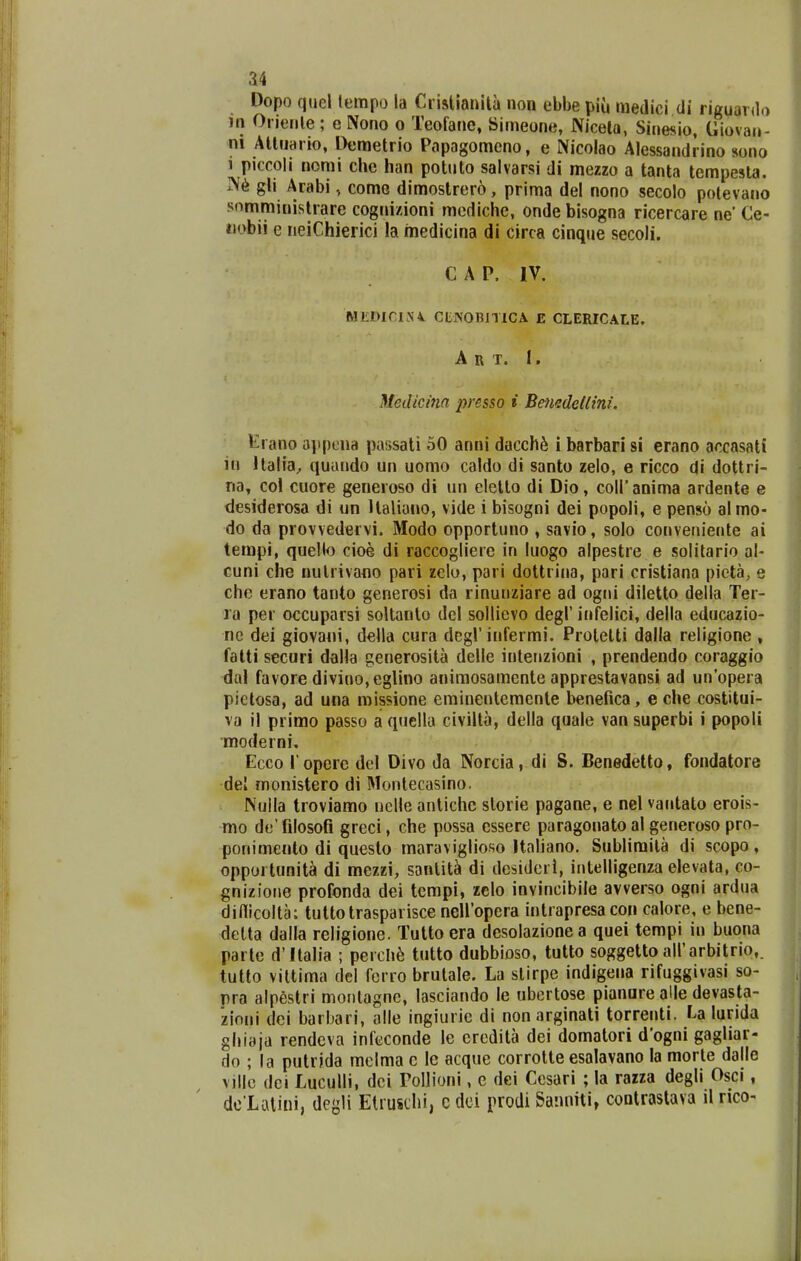 Dopo qucl tempo la Criatianita non ebbe piu medici di riguardo )n Orienle; e Nono o Teofane, Simeone, Nicela, Sinesio, Giovau- ni Alliiario, Deraetrio Papagomcno, e Nicolao Alessandrino sono 1 piccoli nomi che han potuto salvarsi di mezzo a tanta tempesta. ]\6 gli Arabi, come dimostrer6, prima del nono secolo potevano somministrare cognizioni mcdiche, onde bisogna ricercare ne' Ce- iiobii e neiChierici la inedicina di circa cinque secoli. CAP. IV. MiiDiriN'4 CtNOBITICA E CLERICALE. A R T. I. Medicina presso i Ben^detlini. Krano a]ipi;iia passati 50 anni dacch^ i barbari si erano accasati in Italia^ quundo un uomo caldo di santo zelo, e ricco di dottri- na, col cuore geneioso di un elelto di Dio, coiranima ardente e desiderosa di un llaliouo, vide i bisogni dei popoli, e penso almo- do da provvedervi. Modo opportuno , savio, solo conveniente ai tempi, quello cioe di raccogliere in luogo alpestre e solitario al- cuni che nulrivano pari zelu, pari dottrina, pari cristiana pieta, e che erano tanto generosi da rinunziare ad ogni diletto della Ter- ra per occuparsi soltanlo del sollievo degl' infelici, della educazio- ne dei giovaiii, della cura degl' infermi. Protetti dalla religione , fatti sccuri dalla generosita delle inlenzioni , prendendo coraggio dal favore divino,eglino auimosamcnte apprestavansi ad un'opera pictosa, ad una missione eminenteraente benefica, e che costitui- va il primo passo a qnclla civilta, della quale van superbi i popoli moderni. Ecco l operc del Divo da Norcia, di S. Benedetto, fondatore del monistero di Montecasino. Nulla troviamo nclle antiche slorie pagane, e nel vantato erois- mo de' filosofi greci, che possa cssere paragonato al generoso pro- ponimento di questo maraviglioso Ualiano. Sublimila di scopo, opportunit^ di mezzi, sanlit^ di desideri, iiitelligenza elevata, co- gnizione profonda dei tempi, zelo invincibile avverso ogni ardua dinicolta: tuttotrasparisce nelfopera intrapresa con calore, e bene- delta dalla religione. Tutto era desolazione a quei tempi in buona parte d'Italia ; peich^ iutto dubbioso, tutto soggetto airarbitrio,. tutto viltima del ferro brutale. La stirpe indigena rifuggivasi so- pra alpestri monlagnc, lasclando le ubertose pianure alle devasta- zioni dei barbari, alle ingiurie di non arginati torrenti. U lurida ghiaja rendcva infeconde le eredita dei domatori d'ogni gagliar- do ; la putrida melma c le acque corrotte esalavano la morte dalle villc dci Luculli, dci Pollioni, e dei Cesari ; la rarza degli Osci, de'Li.Uiui, degli Etimhi, cdci prodi Sanniti, contrastava il rico-