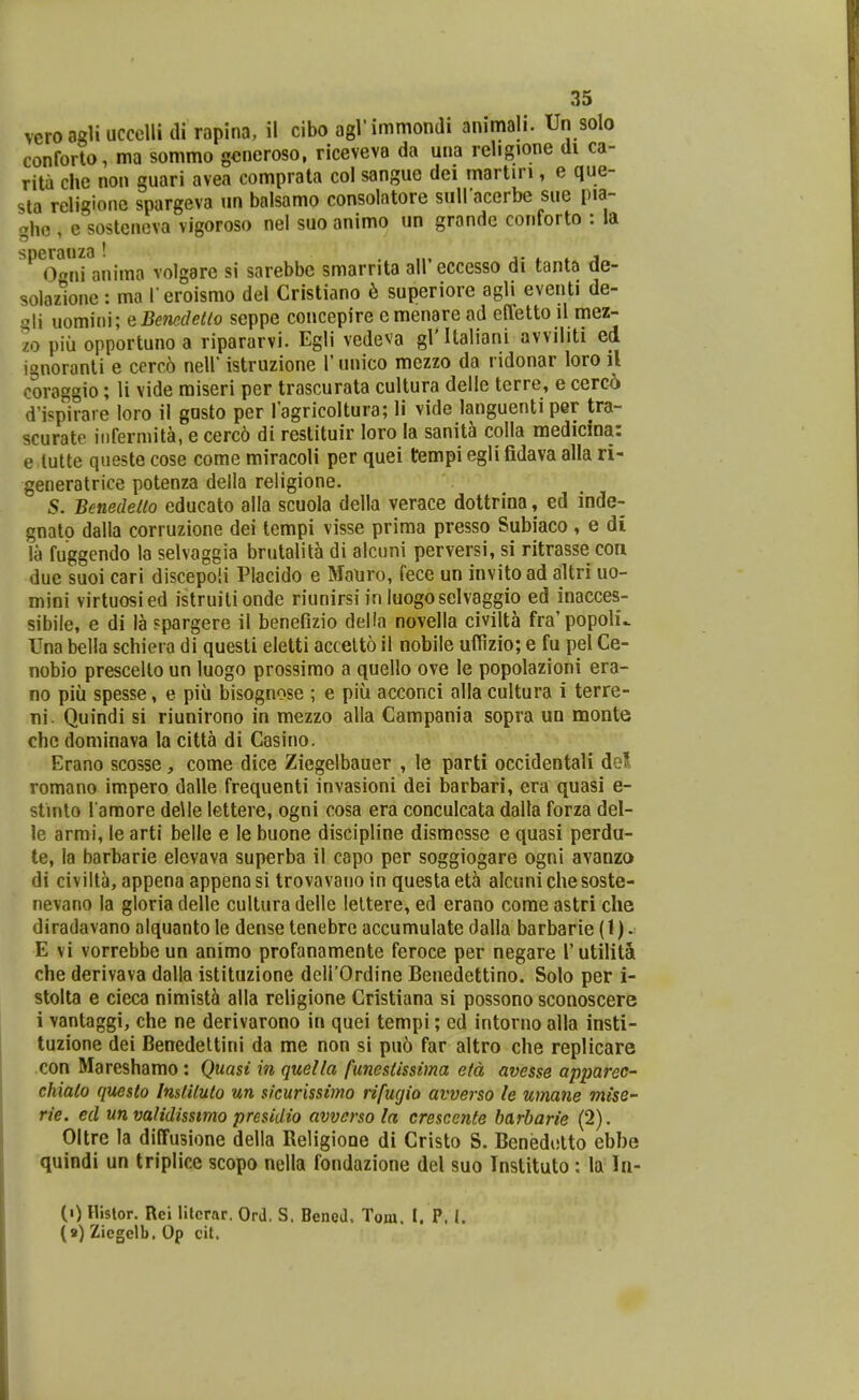veroagliuccellidi rapina, il cibo agl'immondi ammali. Un solo conforto, ma sommo gcneroso, riceveva da una religione di ca- rita che non guari avea comprata col sangue dei martiri, e que- sta religione spargeva un balsamo consolatore sullacerbe sue pja- ghe , e sostencva vigoroso nel suo animo un grande conforto : la speranza! . „, j- 4. * j 0ni anima volgare si sarebbc smarrita all eccesso di tanta de- Teroismo del Cristiano 6 superiore agli eventi de- coraggio; li vide raiseri per trascurata cultura delle terre, e cerco d'ispirare loro il gasto per 1'agricoltura; li vide languenti per tra- scurate iiifermita, e cerc6 di restituir loro la sanit^ colla medicina: e lulte qusste cose come miracoli per quei tempi egli fidava alla ri- generatrice potenza deila religione 5. Benedelio educato alla scuola della verace dottrina, ed inde- gnatp dalla corruzione dei tempi visse prima presso Subiaco , e di la fuggendo la selvaggia brutalita di alcuni perversi, si ritrasse con due suoi cari discepoli Placido e Mauro, fece un invito ad altri uo- mini virtuosied istruilionde riunirsi in luogoselvaggio ed inacces- sibile, e di la ?pargere il benefizio delia novella civilta fra'popoh\ Una beila schiera di quesli eletti accelto il nobile uffizio; e fu pel Ce- nobio prescello un luogo prossimo a quello ove le popolazioni era- no piii spesse, e piu bisognose ; e piu acconci alla cultura i terre- ni. Quindi si riunirono in mezzo alla Campania sopra un monte chc dominava la citta di Casino. Erano scosse, come dice Ziegelbauer , le parti occidentali del romano impero dalle frequenti invasioni dei barbari, era quasi e- stinto raraore de\Ie lettere, ogni cosa era conculcata dalla forza del- le armi, le arti belle e le buone discipline disraesse e quasi perdu- te, la barbarie elevava superba il capo per soggiogare ogni avanzo di civilta, appena appena si trovavano in questa eta alcuni che soste- nevano la gloria delle cultura delle leltere, ed erano come astri che diradavano alquanto le dense tenebrc accumulatc dalla barbarie (1) • E vi vorrebbe un animo profanamente feroce per negare rutilitSi che derivava dalla istituzione deirOrdine Benedettino. Solo per i- stolta e cieca nimist^ alla religione Cristiana si possono sconoscere i vantaggi, che ne derivarono in quei tempi; ed intorno alla insti- tuzione dei Benedeltini da me non si pu6 far altro che replicare con Mareshamo: Quasi in quella funestissima etd avesse apparec- chiato questo Institulo un sicurissimo rifugio avverso le umane mise- rie. ed un validisstmo presidio avvcrso la crescente barbarie (2). Oltrc la diffusionc della Rcligione di Cristo S. Benedolto ebbe quindi un triplicc scopo nella fondazione del suo Tnstituto : la In- (0 llislor. Rei litcrar. Ord. S. Benea, Tom. I. P. i. (a) Zicgelb. Op cit.