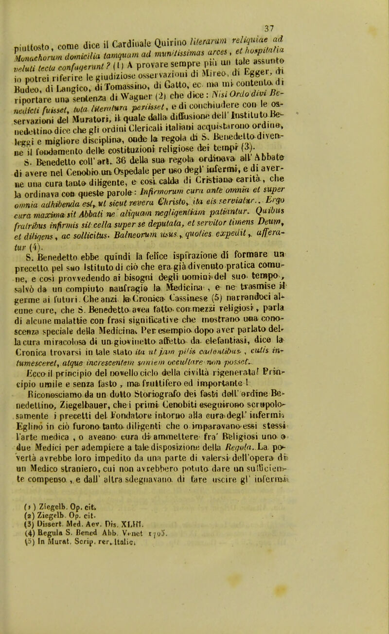 ninltosto come dice il Cardiuale Quirino Uteramn reliquiae ad io Dotrei riferire le giudiziose osserva/ioin di Mireo, di Lgger, m Budeo d Lansico. di Tomassi.io, di Gatto, ec «k. m^conteuUx d, frporure d. Waguer (2, che dice : N.i OrUo d.v^ Jdicti fuisset, tvta lUernt^ra periisset. ed. co..chiu< ere con e os- 4rva.iDni del Muratori, ik qual^dalla. d.ffius.onedell lt.st.lutaBe^ „eacUi«adice cl.e gli ordini Clericali '^^l^^'»;.«^^'^f'^!^^^;?'^^^ l«foi e roigliore discipiina, oode la regola da b. lkMujdelto.d.vea- iie il ro.)dame..to delte eostituzioni religiose (let teriHM^ {i). S. Benedetto coirart. 36 deUa sua regola. ©rd-wiev» »11 Abbate di avere nel Cenobio im.Ospedale per u«o degl* Mifernw, e di aver- ae u..a cura tanlo diHgente, e cosi calda di Crist.ana eanta, che Ja ordinava cob queste parole : Infirmorum cum ante omnm et super omnia adhibenda esl, vt sicut rsvera ehristo^ ita eis servwtnr.^ Ergo cura maxi»na sit Abbati ne aliquam negligenliam patianlur. Qutbus frulribus infirmis sil cella superse deputata, et servitor timens Deum, et difigens, ac sollicitus. Balneorum mus.y. quoties expedit», a/fera' iur (4). S. Benedetto ebbe quindi la feltce ispi^^razfone di rormare ua precelta pel smo istitutodi cio che era gj^ divenoto pratica comu- ne, e cosi provvedendo ai bisogiii degli uomia^del suo terapa, salv6 d» un compiulo nattfra^io Ift Medicina^, e ne tvasnoise H germe ai futiiri. Cheanzi teCronka- Cassiaese (5) narrandoci al* eune cure, che S. Benedettaatea fatto» coft mezzi religiosi'» p»rla di alcune malatfcie con frasi signiftcative cbe mostrano u«a cona- scefiza speciale deHa Medictna* PeFesfen>pia dopo aver parlatodeU lacura miracolosa di un.gia*iriekta affetta da- elefanltasi, dice l» Cronir^ trovarsi in tale slato ita utpim pHi» cadenlibas', cuJ,is in- tumesceret, atque increscentem snniem oceuHare non pos.tet. Eccail pfincipio del rwvello ciclo d^ella civiUa rigeneia-ta^ Prin^ tipio uroile e senza fasto , nv» fpultiferoed iwjportaiHe l Biconosciamo da un doHo Storiografo dei fasti d&ll erdine Be- nedetlina, Ziegelbauer, che^i primi Cenobiti esegttirawo scrapolo^ samente i precelti del Jbondatore itvtariw alla Gura-degl' Mifermij Eglino in cio fu-ronatattta dili^genti che o imparavano esfti stessi^ larte medica , o aveano cttra d*amineltere fra' Rfeligiosi uno o due Medici per aderapiere a tale disposizionh delUt Begola. La po^ Verla avrebbe loro impedilo da una parte di valersi deiroper» di» im Medico straniero, cui non uvrebhero poiuta daie iwi suHjcie.i»* te compeDso , e dall' altra sdeg.iavano. di (are ..sciie gl' iikrernaii (t) Ziegelb. Op. clt. (2) Ziegelb. Op. cit. (3) Djsscrt Med. Aev. Pis. XUrT. (4) Regula S. IScncd Abb. Vmct 170!). \o) In Murftt. Scrip, rer, Ualici