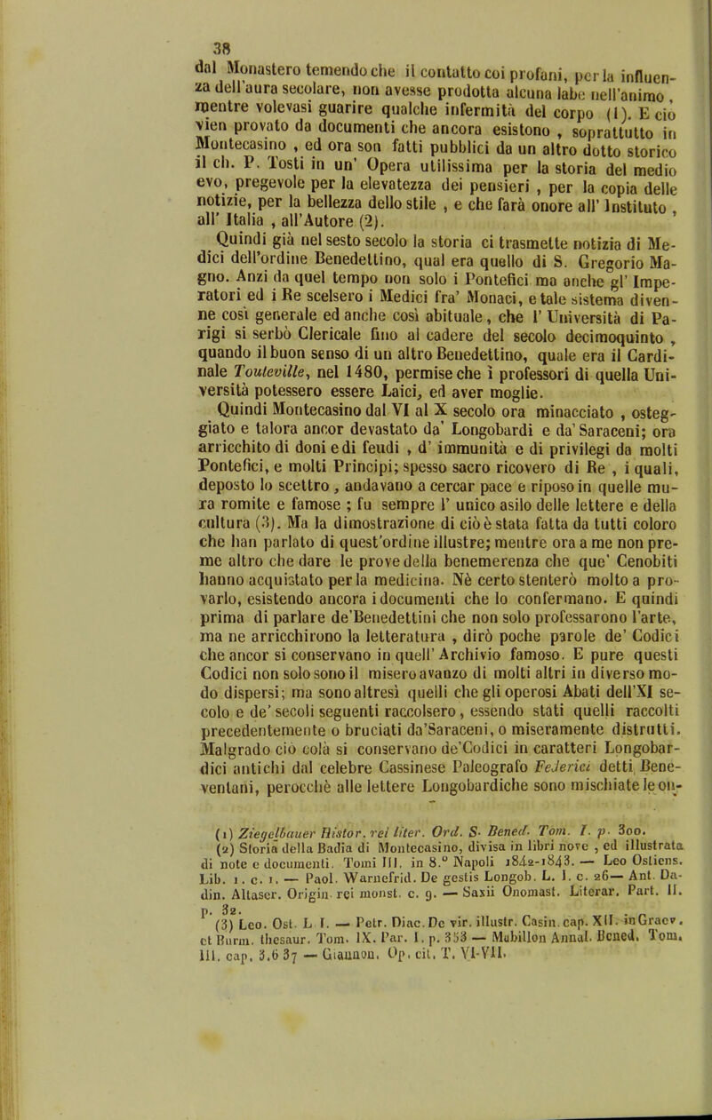 dal Monasterotemendoche il contatto coi profani, per la influen- zadellaurasecolare, non avesse prodotta alcuna labe neiranimo mentre volevasi guarire qualclie infermita del corpo (1). Ecio \ien provato da documenti che ancora esistono , sopraltutto in Montecasino , ed ora son fatti pubblici da un altro dotto slorico il ch. P. Tosti in un' Opera utilissima per la storia del medio evo, pregevole per la elevatezza dei pensieri , per la copia delle notizie, per la bellezza dello stile , e che fara onore all Instituto all' Italia , airAutore (2). Quindi gia nel sesto secolo la storia ci trasmette notizia di Me- dici dell'ordine Benedettino, qual era quello di S. Gregorio Ma- gno. Anzi da quel tempo non solo i Pontefici ma anehe gl' Impe- ratori ed i Re scelsero i Medici fra' Monaci, etale sistema diven- ne cosi generale ed anche cosi abituale, che 1' Universita di Pa- rigi si serbo Clericale fino al cadere del secolo decimoquinto , quando il buon scnso di un altro Benedettino, quale era il Gardi- nale Touteville, nel 1480, permiseche i professori di quella Uni- versita potessero essere Laici, ed aver moglie. Quindi Moritecasino dal VI al X secolo ora minacciato , osteg- giato e talora ancor devastato da' Longobardi e da'Saraceni; ora arricchito di doni edi feudi , d' immunita e di privilegi da raolti Pontefici, e molti Principi; spesso sacro ricovero di Re , i quali, deposto lo scettro, andavano a cercar pace e riposoin quelle mu- ra romite e famose ; fu sempre 1' unico asilo deile lettere e della cultura (3), Ma la dimostrazione di cio^stata fatta da tutti coloro che han parlato di quesfordine illustre; mentre ora a me non pre- mc altro che dare le provedella benemerenza che que' Cenobiti hauno acquistato per la medicina. certo stentero moltoa pro- varlo, esistendo ancora idocuraenli che lo confermano. E quindi prima di parlare de'Benedettini che non solo professarono Tarte, ma ne arricchirono la letteratura , dir6 poche parole de' Codici che ancor si conservano in queir Archivio famoso. E pure questi Codici non solosonoil miseroavaozo di molti altri in diversomo- do dispersi; ma sonoaltresi quelli che gli operosi Abati delFXI se- colo e de' secoli seguenti raccolsero, essendo stati quelli raccolti precedentemeiite o bruciati da'Saraceni, o miseramente distrutti. Malgrado cio cola si conservano de'Codici in caratteri Lpngobar- dici antichi dal celebre Cassinese Paieografo FeJerici detti Bene- ventani, perocche alle lettere Longobardiche sono mischiateleon- {i) Ziegelbauer Histor.rel liter. Ord. S- Bened. Tom. f. p. 3oo. (2) Sloria tlella Badia di Montecasino, divisa in libri noTe , ed illustrata di note e documenti. Toini III. in 8. Napoli j84.2-i843. — Leo Oslicns. Lib. 1. c. I. -- Paol. Warnefrid. De gestis Longob. L. 1. c. 26— Anl. Da- din. Allascr. Origin. rei raonst. c. 9. —• Saxii Onomast. Literar. Part. II. (3) Leo. Osl. L f. — Petr. Diac.Dc vir. illustr. Casin.cap. XII. inGraev. ct Bnnn. thesaur. Tom. IX. Par. I. p. 353 — Mubillou Annal. Ucned. Toni. 111. cap. 3.6 37 — Giaunou. Op. cil. T. Yl-VH.