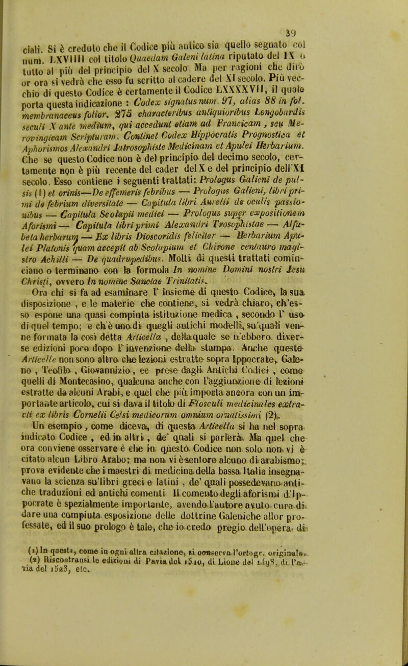 clali Si b credulo che il Mc.e piu mUlco sia quello segnato c.al mim I.XVim col \.\lo]o Quaalam GiUe?ii hilina npulato del I X u tullo al piu del priocipio del X secolo Ma per ragioni che dnu or ora si vedra che esso fu scritto al cadere del Xr secolo. Piu vec- chio di queslo Codice 6 certamenteil Codice LXXXXVII, il quale porta questaindicazione : Codex skjnalusnttm. 91, alias 88 in foL memb)-anaceus fulior. eharacteribus antiquioribiis Lemjobardis secuU Xante medium, qui aceedmt etiam ad Francicam , seu Itie- rovingicam Scripluram. Continet Codex Hipixocratis Frognostica et Aphorismos AkxanOri Jatrosophisle Medicinam etApulei Ikrbarium. Che se questoCodice non e del principia del decima secolo, cer- laraente nQn h piii receiUe del cader del X e del principio dell Xl secolo. Esso contiene i seguenti tratlali: Prologus Qalieni de pul- sis {\}et orinis—Deeffemeris febribus — Prologm Galieni, tibripri- t?ii de febrium diversitate — Copituta libri Auretii de oculis passio- nibus — Capilula Seotapii tnediei — Prologus svp^r exposilioneiti Aforismi— Capiiula iibriprv?ii Alexandri Tvosophstae— Alfa- betahcrharurn — Ex libris Dioscoridis felic.iier — Uerbarimn ApU' lei Platonis quam accepit ab Scolapiwn et Chieone ceniauro tnagi- slro Achilli — De quadrupedibus. Molti di queslL Irattali comin- ciano o terminano eon b formola In no??iine Domini nostri J-esu Christiy ovvero In nomine Sanctae Trinitatis^ Ora chi si fa ad esaminare 1' itisieme di questo Codice-, la sua. disposizione , e le materie cbe coQtiene^ si vedr^ chiaro, ch'es- so espoiie una quasi compiut» istituzioiie medica , secondo l' usa diquel tempo; ech^uoodi qucgU aulichi modelli,sa'qAiati veu- ne forinala la cos» detta Articel/a > detlaquale se- nicbbcro dlver- se edizioni pocadopo rittverHit>ne d&ltet stam|ia. Artclw queste- Ariice/le non sono alfcro che lezioiii estratte sopra lppocrate> Gate- no , Teofito , Giavannizio, ee prcse dagii* Ajiliclw ('odiei , come quelli di Montecasino, quakuna anche con fagg.iurizione- di hezioii» estratte d*alcuni Arabi,e quel che piu.in>poEtaaneora eonun im- portaiitearticob, cui si dava il litob di Fiosculi msdiciruiles ext?a' cli ex libris Comelii Cslsi medicorum omnium oi-natLssimi (2)>. Un esempio, come (Mceva, di ojuesfea Ajtieelia si tut nel sopra indicoto Codice , edinaltri, de' q^uali si parlferk Mia qiiel che ora conviene osservare e clie in q^iiesto Codice non sola non> vi k citato alcun Libro Arabo; ma iwii. vi 6^en!ore alcuno diajahismo;. prova evideiUe cbe imaestri di medicinadella bassa Itftlia iosegna- vano la scienza su'libri gceci e laliui , de' quali possedevano^aiUi- che traduzioni ed antiGhi convenli Ucomenlodegli aforisnw d'lp- pocrate h spezialmeote imporlanle, avcndo kautoreavuio cura dr* dareuna compiuta esposizioue delle dottiine Galeniche allor pro- fessate» ed il suo probgo 6 tale, clie ioccedo pregio delfopera, dis (i)In qaest^, come \n ogni allra citazlonej bLotmserva rortogr. oripiiMle. (») Riscoiitransi lo etliiioui di Pavi*dol i5io, dlLiou* de^ liuS, di Pa^- tiadel j5a3, elc. ^ '
