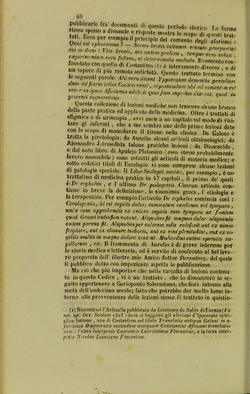 pubblicarlo fra-docnmenti di questo periodo storico. T.t forriHi e sa spesso a d.mande e risposte mostra lo scopo di q. ti t aT tat Eeco per esempio il principio del comento de. i afo ismf • vero Mens, et deterJinatio moJestaW romen^cm.: frontato con quello di Co.tantino (I) k interamente divT'so e di un sapore d> pru renr,ota antichita. Questo trattato termina co« leseguent, parole: mverodicunt Yppocratem dementia pertul^l ^^^n a finem ^stus Codicis rer.it, et^Lodum uU nd sanitatTZ revrr.t s ,psos Aforismos addiuU qiwsjam snp^-rius dixnal, mod m presentt co^inosctmus. i / Questa colleziGne di lezioni mediche non trascura ak^unn branca della parte pratica ed oppMcata della medicina. Oltre i trattati di shgm)ca e di uroscopia , avvi anco.a un capitolosul mododi visi- tare gl jufermi , che a me sembra una delle prime lezioni date con lo sGopo di manodurre il tirone nella dinica. Da Galeno e tratta la piretologia; da Aurelio alcuni articoli ottaimologici; da Alessandro JatrosoQsta talune pratiche le/ioni ; da Dios^oride e dal noto hbro di Apulejo Platomco (esso stesso probabilmente Javoro monachile) sono estiatlr gli articoli di materia medtca; e sotto erifatici titoli di Esculapio vi sono comprese afcune lezioni di patologia speciale. 11 LiberSeolapii medici, per esempio h un trattatino di medicina praliea in 47 capitoli, il primo de'Vai» e De cepha/ea , e 1'ullimo De podagricis. Ciascun articolo con- tiene in breve la definizione, la sinonimi» greca , 1' etiologia e la terapeulica. Per esempiorarlicolo De cephalea eomincia cosl : Cecolopotiia, idest capitis dohr, eommotum cerebrum vel lijmpora, unce evm apprehcndis ex ordore capilis eum tympora ae frontem quod Graecitrotiafionvocant. A/iqnoiiesfit magnus do/or aliquando autem parvus fit. Aliquotiesper cu/orem solis catefucit aut ex nimio frigdore^ aut ex clamore tvrboris, aut ex viniplenitudiney avt ex vi- giliismu/tisin nmgno dolore veni nt. Mu/ieribus aufem operatio ca- pi/lorum , etc. II frammento di Aurelio h di grave interesse per la storia medica eletteraria, ed 6 servito di confronto al beliavo- ro pi eparato dalT illustre mio Amico dottor Daremberg, del quale il pubblico dotto con impazienza aspelta la pubblicazione. Ma cio che piu importae che nellu raccolta di lezioni contenu- te inquesto Codice , vi e un trattato , che io dimostrer6 in se- guito appartenere a Garioponto Salernitano, chefiori intorno alla meta delfundecimo secolo; fatloche potrebbe dar molto lume in- torno alla provvenienza delle lezioni stesse.ll trattato in quistio- (i) RisconlrasJ rArficella pubblicata da Girolarao de Saliis diFacnza(^tf- wet, ap, Oct. Scotum )dove si Icggono gli aforismi d'Ippocrate inlri- piice lezione , una di Coslantino col tilolo Translalio antiqtia Galeni in a- forismos Hippocralis sectmdum anUquam Constantini Africani translatio- vem ; rnltra intcrpretc Laurcntio Laiirentiano Ftorentino^ c la terza inter- pctrc JSicolao Leoniceno fincenlino.