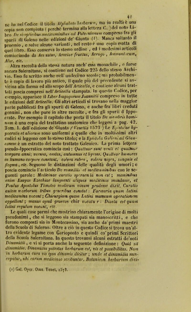 4r nc ha netCodice il litolo AfpfMo fierbarvn, ma in realta^ una copia non conjpiiUa ( perchc termina alla lcftcra C. )M noto Li- bro Pr si'»j)'i('lbunnie(licu7ninihus nd Piiternvinum compreso fra gll spurii di Galeno nelle edizioni de' Giunla (»). Manca soUanto il proetnio , e salve alcune varianti, ncl resto e ur>a copra esatta di quel libro. Esso conserva lostesso ordine , ed i medesimi articoli cominciaudo da Aesusfus, Aencide fruclus, Aerugo , Ammoni(Cumy Altra raccolla della stc^sa natura anch' essa moiiachile, o. forse aricora Salernitana, si contienc nel Codice 225 dello stesso Archi- vio. Esso fu scritlo anche nell undcci'Tio secolo; mii probabilnnen- t.e e copia di lavoro piii anlico, il quale piii del precedenle si av- vicina alla forma ed allo scopo deWArdcetla, e conlienc alcuni tral- Xi\t'\ poscia compresi neWArlicella stampata. In que^lo Codice, per esempio, apparisce il Liber Uagognrum Joannitii compreso in tutte le edizioni AeWArticella. Gli altri articoli si trovano nella maggior parle pubblicati fra gli spurii di Galeno, e anche fra libri creduli gcnuini, non che pure in altre raccolte, e fra gli spurii d Ippo- crate. Per esempio il capitolo che porta il titolo De membris homi- niim e una copia del trattatino anatomico che leggesi a pag. 42. Tom. 1. dell edizione de'Giunta f Venetiis 1573 ) Le E/xstutae hy- pocratis et aliorum sono uniformi a quelle che in molti»simi altri codici si leggono con lo stesso titolo; e la EpiKlufa Gulif^niad Glau- conem e un estralto del noto trattato Galenico. La prima letiera pseudo-Ippocratica comincia cosi: Quattuor sunt venti et qualtuor iempora anni; vernns, nestas, autumnus el hij^ms. Qu Utuor humures in humano corpure cunstani, colera rub^n , colera nigra, tanguis el flcgma, etc. Seguono le distinzioni delle qualita degli umori; e poscia comincia Tarticolo Ve remediis et medicaminibus con le se- guenti parole: Mcdicinae curafio sp.rnen la non est; meminibus enim Esayas Ezechiae langventi afiquas medicinas mandasse, et PiLutus Apostulus Timuteo modicum vinum prodesse dixit. Curatio autem n orborum tribus gen':ribus cunstat: Farmania quam tatini rnedicamina vocant; Chirurgiam guam Latini manuum operationem appeltani; manus apud graecos chir vucatu r : Diaela est quam latini regufam vocunt, etc. Le quali cose parmi chc mostrino chiaramente Torigine di molti pseudonimi, che si leggono sia stampati sia manoscritti, e che furono composti sia in Montecassino, sia anche da*primi maestri della Scuola di Salerno. Oltre a cio in questo Godicesi trova un'al- Iro evidente legame con Garioponto e quindi co' primi Scrittori della Scuola Salernitana. In questo trovansi alcuni estratti de'noti Binaynidii, e vi si porta anche la seguente definizione: Quid sii dinamidia. Dinamidia potestas herbarum est, vis ct possibifilas. ISam in herbarum cura vis ipsa dinamis dicilur ; unde et dinamidia nun~ cvpalur, ubi carum medicinae scribunfur. Bolanicon herbarium dici'