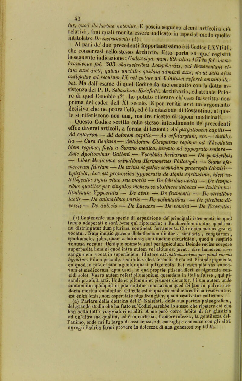 tur quod Hnherbue notmlur, E poacia seguono alcuni artfcoli a cia re ativi liai quah merita essere iudicato iu ispezial modoquella mtitolato: De instrumenlh (I). h «v> Al pari de'due precedenti importaQtissiraoe ilCodice lAVHlI chc cotiservasi iiello stesso Archivio. Esso porta su que' rcKistri la seguente mdioazione: Codexsign. mm, 69, alias 151 in fol mem- branaceus fot. 303 characteribus Longobardis, gui Benevenlani el- tam sunt dieli, quibus unciates quidam admixU sunl, ita ui satis ejus anttquitas ad seculum IX vel potius ad X inilium referri amnino de- bel. Ma dairesame di quel Godioe da me eseguito con la dolta as~ sistenzadel P. D. Sebasliuno Ka'efutfi, Archivario, edattuale Prio- re di quel Ceuobio (2), ho potuto rilevare cli'esso fu scritto non prima del cader dell Xl secolo. E per verita avvi ua urgomento decisivo che ne prova Tet^, ed e la citazione di Costantino, al qua- le si riferiscono non una, raa tre ricette di saponi medicinali. Questo Codice scritto coUo stesso intendimento de'precedenti offre diversi articoli, a forma di lezioni: Ad purgationem capitis^ Ad catarron — Ad doiorem capitis — Ad cefalargiam^ etc.—Antido- tia —- Cura Reginae — Antidotum Cleopatrae regin ie ad Theodoten idem reginae^ facto a Sorano medico^ invenlo ad yppograto seniore — Ante Apot/ominas Galieni — Vocabula herbarum — De ponderibus — Liber Medicinae orinaiibus Hermogenes Philosophi — Signa efe- inerorum febrium — De urinis el putsis secundum praecepta Dionisi— Epislola, hoc est pronostiea yppocratis de signis egritudinis, idest in- ielligentia signis vitae seu mortis — De febribus acutis — De tempo- ribus qualiter per singulos menses se abstinere debeanl — Indicia va- iitudinum Yppocratis — De civis — De frumentis — De virtutibus laclis — De animalibus variis — De voluntatibus — De piseibus di- ver&is — De dutceis — De Lavaero — De voinHu — De Exercitio. (1) Contenente uua specie di esposizioDe de'principali istrumenti in quel tempo «dopcrati e sara bone qui riportarJo: < Enciieridiou dicitur quod ma- nu distringatur dum plurima contineat fcrramenta. Chir eBiju maaus gra< ci vocatur. N^in iucisio graece iieljotbomum dicitur , similaria , congistrum , spatbuinele, juba, quae a latinis a similitudine cucurbitae , quod a suspirio Ventosa vocatur. Denique animata sunt per igniculum. Deinde reciso corpore superposita bomini quod intra cutem vel altius est juvat: sive humorem sive sanguinem vocat in superficiem Ciistere est itistrumentvm per quod enema i)t^icitur. l'ila a pisandis seminibus idest terendis dicta est Proinde pigmenta eo quod in pila et pilo aguntur quasi piiigmeSta Kat eaim pila vas conca- Tum et medicorum apta usui, in qua proprie ptisanu fieri et pigmenta con< cidi soiet. Varro autem refert pilumpnium qucmdam in Italia fuisse , qui pi- sandi praefuit arti. Unde ct pilumnii et pistores dicuntur. ri'um autem uuJe contunditur quidquid in pila mittitur : mortarium quod ibi jam in pulvere re- dacta mortua conduntur. Citiculaest in quacircumductacolliria resolvuntur: est enim lenis, non asperitate pius frangitur, quam r^solvatur collirium. (2) Parlare della dottrina del P. Ralefati, della sua periua paleografica , del grande sludio che ha fatto su'Codici,.sarebbe lo stesso che ripetere cid clie han detto tutt'i viaggiatori eruditi. A me pero corre debito di far giustizia ad un'altrasua qualita, ed e (a cortesia, 1'amorevolezza, la gentilezza del- ranimo, onde nii fu largo di assistenza,edi consigIi;e concorse con gli altri egregii Padri a fartai provare la doicczzn di uua generosa ospitalita.
