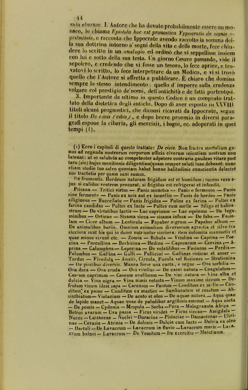 r^vla ehurnm. L Autorc die ha tlovuto probuMlmente essere un mo- nuco, lo chiama Fpis(o/a hoc est pronosdca Yppoqralis de signis gnlmiims, c racconla che Ippocrale avendo raccolto ia somma del- la sua dotlrina inlorno a' segni della vila e delfa morte, fece chiu- dere lo scntfo in un unalogio ed ordin^ che si seppellisse insiem con lui c sotto della sua lest». l!n giorno Cesare passando, v»»k; i\ sepolcro, e credindo che vi fosse un tesoro, lo fece aprire, e tro- vatovi lo scritto, lo fece interpetrare da un Medico, e vi si trov6 quello che rAutore si alfretla a pubblicare. E chiaro che dominu sempre lo stesso intendimenlo : quello d' imporre siill» eredenza volgare col prestigio denomi, dellantichita e de fatti portei^lgsi. 3. Iraportanle da nllimo iii questo Codice e un compiulo trat- tato della dietetica degli antichi. Dopo di aver esposto in XXVIH tilolialcuni prognostici, che diconsi ricavati da Ippocrate, segue ii titolo De civis ^cibisj, e dopo breve proemio in diversi para- grafi espone la cibaria, gli esercizii, i bagni, ec. adoperati in quei tempi (I). (i) Ecco i capitoli di questo Iratfato: De civis. Non frustra mortalium ge- nus ad regenda nostrorum corporum oIEcia civorum scientiam nostram noo laleant: ut et salubria ac competenter adpetere contraria gaudeas vitare post taru (sic) hujus monitionis diligentiam|quam semper saluti luaB debeant: nunc eliam studio tuo salvo quoniam liabet bonae baliludinis conscientia delectet nos tractatio per quam sani sumus. He frumentis. Hordeum naturam frigidum est et humidum ; succus vcro e- jus si calidus ventrpm procurat, si frigidus est refrigerat et infundit. Plisana — Tritici virtus — Panis munctus -» Panis e fermenlo — Pani* sine fermento — Panis ex ucis aut ex iuscellis — Panis de hordeo — Panis siligineus — Buccellatu — Panis frigidus — Fultes ex farina — Pultes ex farina candidas — Pultes ex lacte — Pulles cum melle — Siligo et halica- strum — De virtutibus lactis — Lac caprinum — Lac equinum — De legn- minibus — Orticae — Sisama sicca -— sisama infusa — De faba •— Fasio- lam — Cicer album — Lcnticula — Papaber nigrum — Papaber album — De animulibus bariis. Omnium animalium diversorum agrestia et silve-lra sicciora sunt his qui in domo nutnuntur sicciora: item indomila niansuetis et quae minus vivunt elc — Zomia — Bubula — Vilulina — Caprina — Por- cina — Porcellina — Bcrbicina— Hedina — Caprearum — Cervina y- A- prina — Calumphns— Leponna— De volatilibus— Fasianus — Perdix— Falumbus— Gallina — Galli— Pullicini— Gallinas sisticas et anser — Turdus — Ficedulf^ — Analis, Circula, Fucula vel Biiziones — Strutionina — De piscibus diversis. iManca forsc una carta, e segue — Ova sorbilia — 0»a dura — Ova cruda — Ovi vitellus— De casei natura —Coagulatum— Caspum caprinum — Caseum ovellinum— De vini natura — \ inu alba et dulcia— Vina nigra — Vina nimis vetusta — Vinum maxime siccum — De- frutum vinum idest sapa — Carenum — Passum — Conditum ex mfHe— Con- ditum* ex passo — Conditum ex mastice — Sambucatum et rosatum — Ab- sinthiatum— Violacium — De aceto et oleo — De aquae natiira..^ Aqua quae dc lapide manet — Aquae quae de paludibus argillosis emnnat — Aqua cocta — De pomis Cydonia - Mespula — Sorba —Pera - MalagraHata Africa >- Botrus uvarum — Uva passa — Ficus virides — Ficus siccae— Amigdala — Nuces — Casianeae - Nuclei -Duracina — Pistaciac — Damascenas - CljC»- nae — Cerasia ^ Atrinia — De dulceis — Dulcia cum lacte — Dulcia ex olco Dactuli ►-De Lavacrum — Lavacrum in fluvio — Lavacrum maris — Lav«. crura balnei -< LaTftcrum ^ De Vomitum De excrcitio '-' Malutinum.