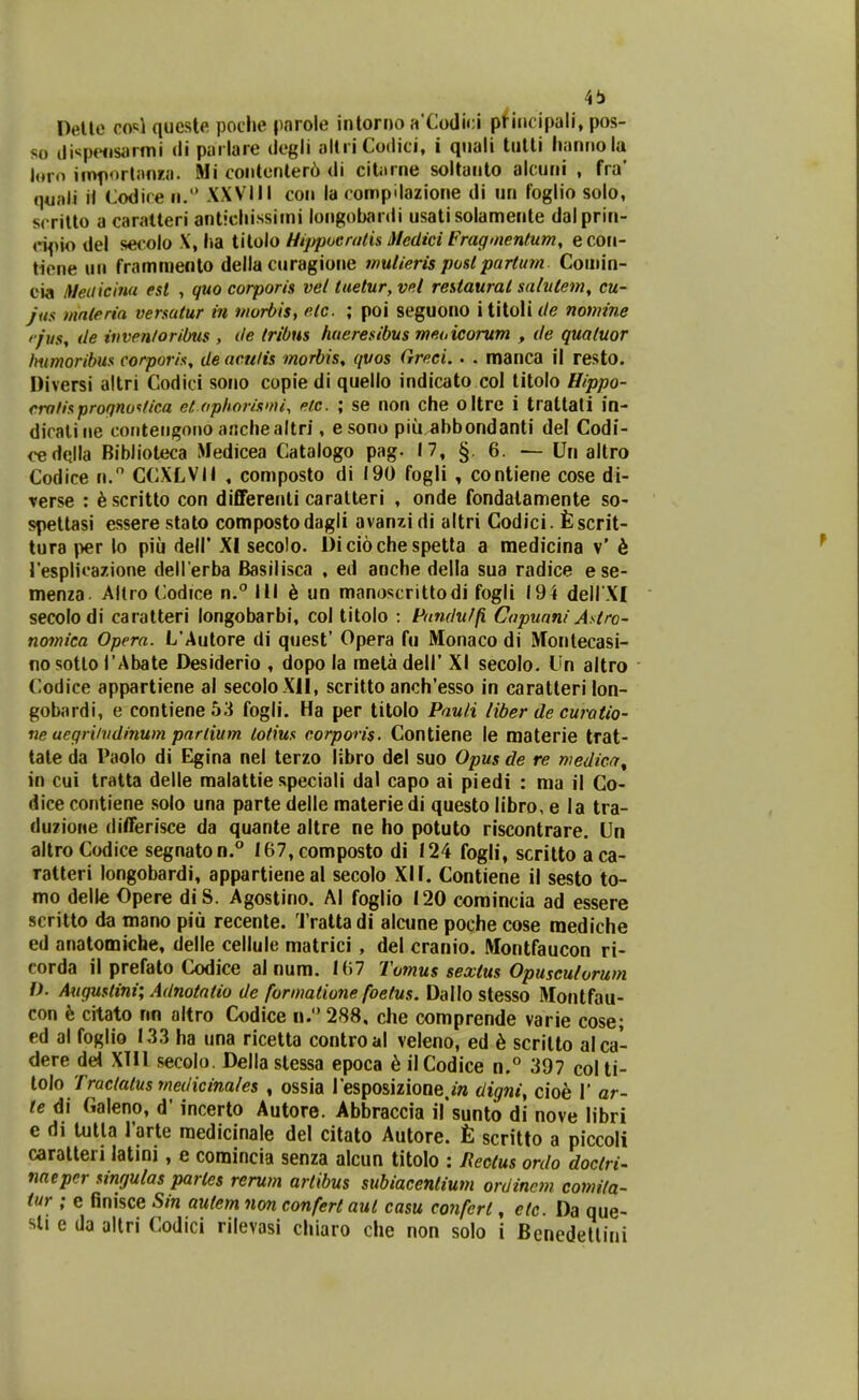 4!) Delte c.o'^\ queste poche \mro\e inlorno aCo(lu:i pfiiicipali, pos- so iJi^jpensarmi di pai lare degli altri Codici, i qnali lulti liannola loro iinf ortanra. Mi coiitenter6 di ciUirne soltanto alcuni , fra' quali ii Codire n. XXVIII coii la compilazione ili un foglio solo, scrilto a caratteri anticliissimi longobardi usati solamente dalprin- ci^^io del secolo X, ha tilolo Hijypoeratis iledici Fraginentum, ecoii- tiene un frammenlo della curagione muUeris poslpartum Comin- oia tMeiiicinu est , quo corporis vei tuetur, vei rehtaural salulem, cu- jiis mnteria versatur in morbis, etc. ; poi seguono i titoli de nomine '■ju$, de tvven/oriOtis , de tribus hueresibus meoicorum , de qualuor Immoribus corporis, de acnlis morbis, qvos Greci. • . manca il resto. Diversi altri Codici sono copie di quello indicato col litolo Hippo- cro/isproqnoi/ica et opliorismi, eic. ; se non che oltre i trattati in- dicaline coritengono aiichealtri, esono piu.^bbondanti del Codi- <^dqlla BibJioteca Medicea Catalogo pag. 17, §. 6. — Un altro Codice n. CCXLVII , composto di 190 fogli , contiene cose di- verse : ^scritto con differeiili caralteri , onde fondalamente so- spettasi essere stato compostodagli avanzi di altri Codici. fescrit- tura i>er io piii dell' XI secolo. Dicioche spetla a medicina v' 6 resplicazione dell erba JBasilisca , ed anche della sua radice ese- menza Altro Codice n. III 6 un manoscrittodi fogli 194 dell XI secolodi caratteri longobarbi, col titolo : Pundu/fi Cnpuani Astro- nomica Opera. L'Autore di quest' Opera fu Monaco di iVronlecasi- no sotlo TAbate Desiderio , dopo la metadell' XI secolo. Un altro Codice appartiene al secoloXlI, scritto anch'esso in caratteri lon- gobardi, e contiene53 fogli. Ha per titolo Pauli liber de curatio- ne uegri/vdinum partium totius corporis. Contiene le materie trat- tate da Paolo di Egina nel terzo libro del suo Opus de re medicn^ in cui tratta delle malattie speciali dal capo ai piedi : ma il Co- dice contiene solo una parte delle materiedi questo libro, e la tra- duzione differisce da quante altre ne ho potuto riscontrare. Un altro Codice segnaton.° 167,composto di 124 fogli, scritto aca- ratteri longobardi, appartieneal secolo XI1. Contiene il sesto to- mo delle Opere diS. Agostino. Al foglio 120 coraincia ad essere scritto da mano piu recente. Trattadi alcune poche cose raediche ed anatomiche, delle cellule matrici , del cranio. Montfaucon ri- corda il prefato Codice al num. I(i7 Tomus sexius Opusculorum D. Augustini; Adnotatio de formatione foetus. Dallo stesso Montfau- con h. citato nn altro Codice n. 288, che comprende varie cose; ed al foglio 133 ha una ricetta controal veleno, ed h scritto alca- dere dei XTll secolo. Della stessa epoca h ilCodice n.° 397 colti- tolo Tractatus medicinales , ossia resposizione.m digniy cioe 1' ar- le di Galeno, d' incerto Autore. Abbraccia irsunto di nove libri e di tutla l'arte raedicinale del citato Autore. £ scritto a piccoli caratteri latini, e comincia senza alcun titolo : nectus ordo doctri- naeper singulas partes rerum artibus subiacentium ordincm. comita- tur ; e finisce Sin autem non conferl aul casu confcrt, etc. Da que- sli e da altri Codici rilevasi chiaro che non solo i Benedelliui