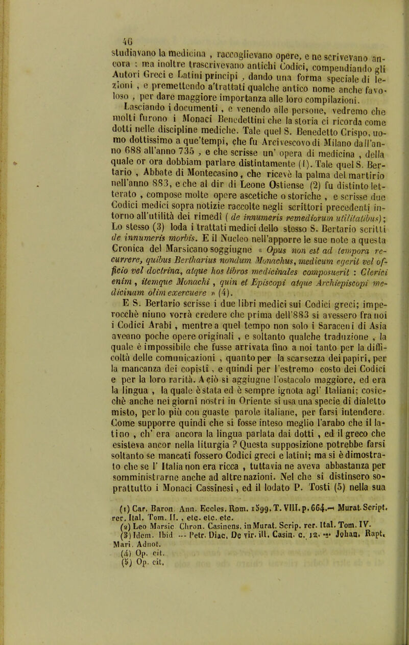 4G sludiavano la mediciiia , raccoglievano opere, e ne scrivevano an- cora : ma moltre irascrivevano antichi Codici, compendiando ali Auton Grcci e Lalini principi , dando una forma speciale di le- Zioni , e premettendo a'tiattciti qualclie antico nome anche favo- loso , per dare maggiore importanza alle loro compilazioni. Lasciando 1 documenti , e venendo aile persone, vedremo che molti furono i Monaci Benedettini che lasloria ci ricorda come dotti nelle discipline raediche. Tale quel S. Benedetto Crispo, uo- rao dottissimo a que'tempi, che fu Arcivescovodi lililano dallan- no 088 airanno 735 , e che scrisse un' opera di medicina , della quale or ora dobbiam parlare distintamente (I). Tale quelS. Ber- tario , Abbate di Montecasino, che riceve la palma del martirio noiranno SS3, eche al dir di Leone Ostiense (2) fu distintolet- terato , compose molte opcre ascetiche o storiche , e scrisse duc Codici medici sopra notizie raccolte negli scrittori precedenti in- torno aUutilith dei rimedi ( de inmmeris remediorum utililatibus)', Lo stesso (3) loda i trattati medici dello stesso S. Bertario scrilti de innumeris morhis. E il Nucleo neirapporre le sue note a questa Cronica del Marsicano soggiugne a Opus non est ad tempora rc- currere, quibus Bertharius nondum Monachus, medicum egeril vel of- ficio vel doctrina, atque hos libros medicinales compomerit : Clerici enim , itemque Monachi , quin et Episcopi atque Archiepiscopi nie- dicinam olim exercuere » (4). E S. Bertario scrisse i due libri medici sui Codici greci; impe- rocche niuno vorra credere che prima deirsSS si avessero franoi i Codici Arabi, mentrea quel tempo non solo i Saraceni di Asia aveono poche opere originali , e soltanto qualche traduzlone , la qualc e impossibilc che fusse arrivata fino a noi tanto per la diffi- colta delle comunicazioni , quantoper la scarsezza deipapiri, per la mancanza dei copisti, e quindi per restremo costo dei Codici e per la loro rarita. Aci6 si aggiugne lostacolo maggiore, ed era la lingua , la quale ^stata ed h sempre ignota agl' Italiani; cosic- che anche nei giorni nostri in Oriente si usa una specie di dialetto misto, pcrlo piii con guaste parole italiane, per farsi intendere. Come supporre quindi che si fosse inteso meglio Tarabo che il la- tino , ch' era ancora la lingua parlata dai dotti , ed il greco che esisteva ancor nella liturgia ? Questa supposizione potrebbe farsi soltanto se mancati fossero Codici greci e latini; masi edimostra- to che se 1' Italia non era ricca , tuttavia ne aveva abbastanza per somministrarne anche ad altreriazioni. Nel che si distinsero so- prattutto i Monaci Cassinesi, ed il lodato P. Tosti (5) nella sua (i)Car. Baron. Ann, Eccles. Rom. iSgg.T. VIII.p.664.- Murat.Scrjpf. rec. Ital. Tom. If. , etc etc. etc. (a) Leo Mnrsic Cliron. Casincns. inMurat. Scrlp. rer. Ital. Tom. IV. (3) Idem. Ibid •-- Petr. Diac De vir. iU. Casin. c, ja. •;• Johaa. RapU Mari. Adiiot, (4) Op. cit.