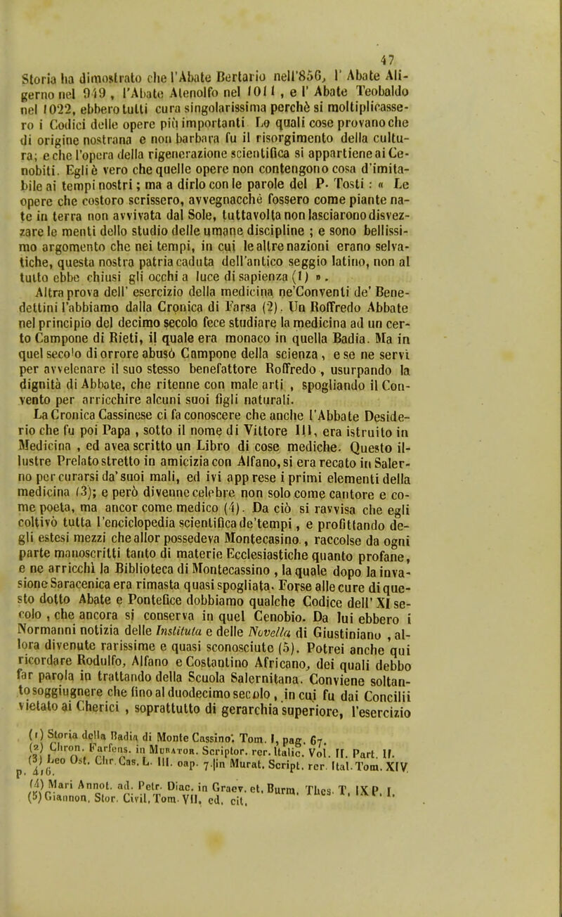 Storia lia dimoslrato clie TAbate Dertario neir85G, 1' Abate Ali- gerno nel 0'»9 , l'Al)ato Alenolfo nel lOM , e 1' Abate Teobaldo nel 1022, ebbeiotutli cura singolarissima perch^ si raoltiplicasse- ro i Codici delle opere piii importanti Lo quali cose provanoclie di origine nostrana e non barbara fu il risorgimcnto della cultu- ra; eche ropera della rigencrazione scienlifica si appartieneaiCe- nobiti. Egli6 vero chequelle opere non contengono cosa d'imita- bile ai tempi nostri; ma a dirlo con le parole del P- Tosti.- « Le opere che costoro scrisscro, avvegnacche fossero come piante na- te ia terra non avvivata dal Sole, luttavoltanonlasciaronodisvez- zare le menti dello studio delle umane discipline ; e sono bellissi- mo argomento che nei tempi, in cui leallrenazioni erano selva- tiche, questa nostra patriacaduta dcirantico seggio latino, non al tulto cbbe chiusi gli occhi a luce di sapienza (!)•». Altraprova delP escrcizio della medicina ne'Convenli de' Bene- dettini Tabbiamo dalla Cronica di Farsa (2). Un RolTredo Abbate nel principio del decirao secolo fece studiare la medicina ad un cer- to Campone di Rieti, 11 quale era monaco in quella Badia. Ma in quelsecoio di orrore abu86 Campone della scienza, ese ne servl per avvelenare il suo stesso benefattore Roffredo , usurpando la dignita di Abbote, che ritenne con male arti , spogliando il Con- veoto per arricchire alcuni suoi figli naturali. LaCronica Cassinese ci faconoscere cheanche TAbbate Deside- rio che fu poi Papa , sotto il nome di Vittore IIl, era istruilo in Medicina , ed aveascritto un Libro di cose mediche. Questo il- lustre Prelatostretto in amiciziacon Alfano,si era recato in Saler- no pcrcurarsida*suoi mali, ed ivi app rese i primi elementi della medicina (3); e per6 divennecelebre non solo come cantore e co- mepoela, ma ancor come medico (4). Da ci6 si ravvisa clie egli coltivo tutta renciclopedia scienliQcade'tempi, e profittando de- gli estesi mezzi cheallor possedeva Montecasino , raccolse da ogni parte manoscrilti tanto di materie Ecclesiastiche quanto profane, e nc arricchi la Biblioteca di Montecassino , la quale dopo la inva- sioneSaracenica era rimasta quasi spogliata. Forse allecure dique- sto dotto Abate e Pontefice dobbiamo qualche Codice dell' XI se- colo , che ancora si conserva in quel Cenobio. Da lui ebbero i Normanni notizia delle Inslituta e delle Novella di Giustinianu , al- lora divenute rarissime e quasi sconosciute (5). Potrei anche qui ricordare Rodulfo, Alfano eCostantino Africano^ dei quali debbo far parola in trattando della Scuola Salernitana. Conviene soltan- tosoggiugnere che finoalduodecimosecolo , incu.i fu dai Concilii vietaloai Cherici , soprattulto di gerarchia superiore, resercizio (1) Storia dcHa Hadia di Monte Cassino; Tom. I, pag 67 (2) U.ron Farfcas. i.i MunATOR. Scriplor. rcr. Italic. Vol. 11. Part. IF. p. l,(i f^'- Gas. L. III. oap. y.jin Murat. Script. rcr. (tal.Tom. XIV, M) Mari Annot. ad. Petr- Diac. in Graev. et. Burm. TUea. T IXP I (5)Gia.)non. Slor, Civil.Tom. YH, ed. cit.