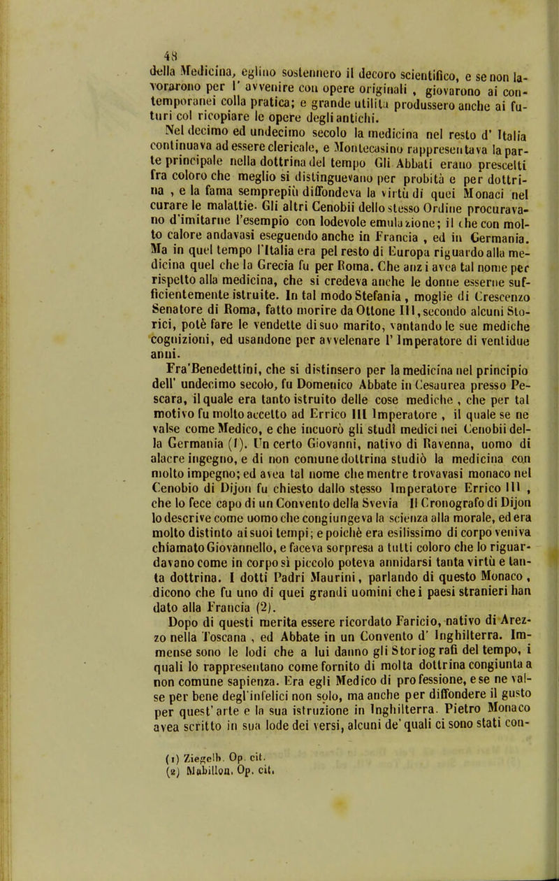 4H della WeJicina, cglino sosleiinero 11 decoro scientifico, e senon la- \oriu*ono per l' avvenire con opere originali , giovarono ai con- lemporanei colla pratica; e grande uliltla produssero anche ai fu- turi col ricopiare le opere deglianticlii. Nel decimo ed undecimo secolo la medicina nel resto d' Italia conlinuava adessereclericale, e Monlecasino rapprcsentava lapar- le principale nella dottrina del tempo Gli Abbali erano prescelti fracoloroche meglio si distinguevaiio per probita e per dottri- na , e la fama semprepiii diffondcva la vii tudi quei Monaci nel curare le malattie. Gli altri Cenobii delloslesso Ordiiie procurava- no d'imitarne Tesempio con iodevole emulaiione; il thecon mol- to calore andavasi eseguendo anche in francia , ed in Cermania. Ma in quel lempo l ltalia era pel resto di tluropa riguai doalla me- dicina quel che la Grecia fu per Roma. Che anz i avca tal nonie per rispelto alla medicina, che si credeva anche le donne esserne suf- ficientemente istruite. In tal modo Stefania , moglie di Crescenzo Senatore di Roma, fatto niorire daOttone lll,secondo alcuni Slo- rici, pot^ fare le vendette disuo marito, vantandole sue mediche cognizioni, ed usandone per avvelenare 1' Imperatore di venlidue anui. rra'Benedettini, che si distinsero per la medicina nel principio deir undecimo secolo, fu Domenico Abbate in Cesaurea presso Pe- scara, ilquale era tanto istruito delle cose mediche , che per tal motivo fu moltoaccetto ad Errico 111 Imperatore , il quale se ne valse comeMedico, eche incuoro gli studi medicinei Cenobiidel- la Germania (I). Un cerlo Giovanni, nativo di Ravenna, uomo di alacre ingcgno, e di non comunedoltrina sludi6 la medicina can molto impegno; ed avea tal nome che mentre trovavasi monaco nel Cenobio di Dijon fu chiesto dallo stesso Imperatore Errico 111 , che lo fece capo di un Convento della Svevia II Cronografo di Dijon lodescrive come uomochecongiungeva la scienza alla morale, edera molto distinto ai suoi tempi; e poich6 era esilissimo di corpo veniva chlamatoGiovannello, e faceva sorpresa a tulti coloro che lo riguar- davano come in corpo si piccolo poteva annidarsi tanta virtu e lan- ta dottrina. I dotti Padri Maurini, parlando di questo Monaco , dicono che fu uno di quei grandi uomini chei paesi stranierihan dato alla Francia (2). Dopo di questi merita essere ricordato Faricio, nativo di Arez- zo nella Toscana , ed Abbate in un Convenlo d' Inghilterra. Im- mense sono le lodi che a lui danno gli Storiog rafi del tempo, i quali lo rappreseiitano comefornito di molta dottrina congiunla a non comune sapienza. Era egli Medico di pro fessione, ese ne val- se per bene degrinlelici non solo, ma anche per diffondere il gusto per quest'aile e In sua istruzione in Inghilterra. Pietro Monaco avea scritto in sua lode dei versi, alcuni de'quali ci sono stati con- (i) Zief!;cll». Op. cit. (ej MftbiUoa. Op. cit.