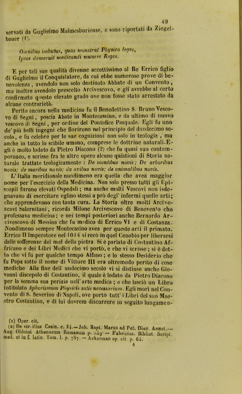 servati da Guglielmo Malmesburiense, e sono riportati da Ziegel- bauer (I). Omnibus imbufus, guas nwnslral Physica feges, Jpsos demeruil tnedicandi munere Reges. E per tali sue qualit^ divenne accettissimo al Re Errico GgUo di Guglielmo il Conquislatore, da cui ebbe numerose prove di be- nevolenza , avendolo non solo destinato Abbate di un Convento, raa inoltre avendolo prescelto Arcivescovo, e gli avrebbe al certo confirmato qnesto elevato grado ove non fosse stato arrestato da alcune contrarieta. Perito ancora nella raedicina fu il Benedettino S. Bruno Vesco- vo di Segni, poscia Abate in Montecassino, e da ultimo di nuovo vescovo di Segni, per ordine del Pontefice Pasquale. Egli fu uno de' piu belli ingegni che fiorirono nel principio del duodecimo se- colo, e fu celebre per le sue cognizioni non solo in teologia , ma anche in tutto lo scibile «mano, coraprese le dottrine naturali.E- gli b molto lodato da Pietro Diacono (2) che fu quasi suo contem- poraneo, e scrisse fra le altre opere alcune quistioni di Storia na- turale trattate teologicaraente : De montibus novis; De arboribus novis; de maribus novis; da avibus novis; de animalibus novis. L'JtaHa raeridionale nondimeno era quella che avea maggior nome per Tesercizio della Medicina. Non solo presso tutti gli Epi- scopii furono elevati Ospedali; ma anche raolti Vescovi non isde- gnavano di esercitare eglino stessi a pro degl' infermi quelle arti; che apprendevano con tanta cura. La Storia oltre molti Arcive- scovi Salernitani, ricorda Milone Arcivescovo di Benevenfo che professava medicina; e nei tempi posteriori anche Bernardo Ar- civescovo di Messina che fu raedico di Errico VI e di Costanza. iVondimeno sempre Montecasino avea per questearti il primato. Errico II Imperatore nel 1014 si rec6 in quel Cenobio per liberarsi dalle solFerenze del mal della pietra Si 6 parlato di Costantino Af- fricano e dei Libri Medici che vi port6, e che vi scrisse ; si 6det- to che vi fu per qualche terapo Alfano; e lo stesso Desiderio che fu Papa sotto il nome di Viitore 111 era oltremodo perito di cose mediche Alla fine dell' undecimo secolo vi si distinse anche Gio- vanni discepolo di Costautino, il quale h lodato da Pietro Diacono per la somma sua perizia ueirarte medica ; e che Iasci6 un Libro intitolato Aphonsmum Pht/sicis satis necessarium. Egli mori nel Coa- vento di S. Severino di Napoli, ove porto tutt' i Libri del suo Mae- slro Costantino, e di lui dovrera discorrere in seguito lungamen- (i) Oper. cif, (a) De vir.illus Casin. c. 34.-Joh. Bapt. Marus ad Pet. Diac. Annot.- Aug. Oldoim Athenaeum Romanuin p, lig- Fahricius. Bibliot Script msd, el m f. lalin. Tom. l. p. 787. - Ackennan op cit. p. 6i. 4