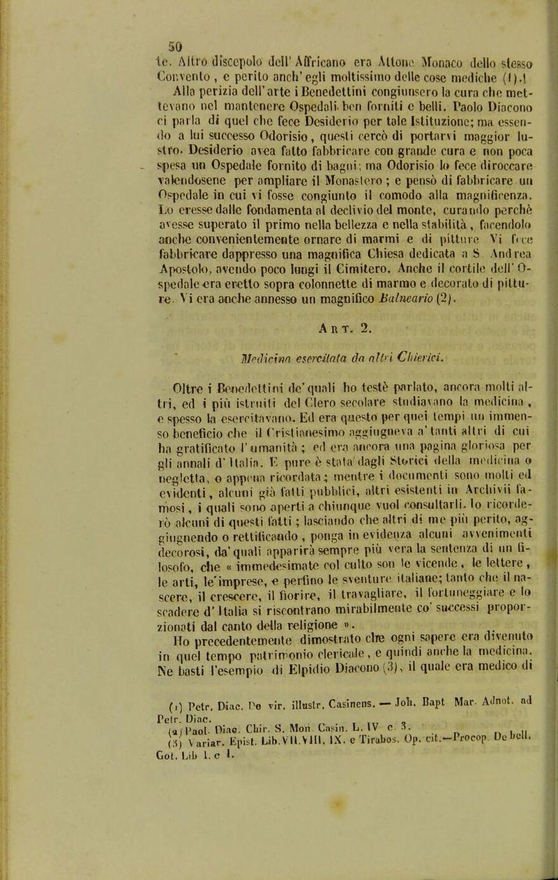 te. Mtro disccpolo deir Affricano ero Allone Monaco dello stesso Cor.venlo , c pcrilo anch'egli moltissiino delle cose mediclie (l).t Alla perizia deirarte iBenedettini congiunscro la cura che met- tevano nel mantcnerc Ospedoli hon forniti c belli. Paolo Diacono ei parla di quel che fecc Dcsiderio per lole Istituzionc; ma esscn- do a lui successo Odorisio, quesli cerco di portarvi maggior lu- slro. Dcsiderio avca fatto fahbricare con grandc cura e non poca spesa iin Ospedale fornito di bagni; ma Odorisio lo fece diroccare vateiidijsene per ampliare il Monaslero ; e penso di fabhricare ui» Opppdole in cui vi fossc congiunto il comodo alla magnificenza. Lo cressedalle fondamenta al decliviodel monte, curando perch^ avesse supcrato il primo nella bellezza e nella stabiiita , focendolo aflchc convcnicntemeiite ornare di marmi e di piltiu e Vi frce fabbricarc dappresso una magnifica Chiesa dedicata a S Andrea Apostok>, avendo poco lungi il Cimitero. Anciie il cortilc dell' 0- spedale^ra cr^tto sopra colonnette di marmo e decorato di piltu- re. Vi era aoche annesso un magnifico Balneario (2). A R T. 2. Mrdicim em^citata da nllri Cliierici. Oltre i Bowfloltini dc'qiiali ho test^ parlato, ancora molti ol- tri, ed i piu islriiili dcl Clero secolare stndiavano la medicina , e spesso la csercitavono. Ed erii questo per qnei lempi uu immen- so bcnelicio che il Cristinnesimo aggiiigneva a'tanti allri di cui ha gratificato rumanita ; ed era oncora una pagina glorio^a per gli annali d' Holia. E pnre b stota dagli Storici <lella ino.iit ina o ncgletla, o appcna ri^ordata; mentre i docnmcnti sono inolli cd evidcnti, alcuni gia fotli pnbblici, altri esistenti in Arcliivii fa- mosi, i qnali sono aperti a chinnque vuol oonsultarli. lo ricorde- ro alcnni di qoesti lalti ; lasciando che altri di me piii pcrilo, ag- gingnendo o retlificaudo , ponga in evidenza alcuni avvenimenti decorosi, da'qnali apparira sempre piu vcra la sentenza di nn fi- losofo, die « immodcsimale col culto son le vicendc , le lettere , le arli, le'imprese, c perfino le sventuie italianc; tanto che il na- scere, il crescere, il fiorire, il travagliare, il lorliineggiare e lo scadere d'ltalia si riscontrano mirabilmente co' successi propor- zionati dal canto deila rcligione ». Ho prcccdentemente dimostnito che ogni sapere era divenuto in qnel tempo potrimonio clericfde, e quindi anrhe la medicma. Ne basti fescmpio di Elpidio Diacono(3), il quale cra medico di (0 Pctr. Diac. Pe vir. illiistr. Casinens. — Joli. Bapt Mar- AJnot. ad Pelr. Diac. , r i.r o (ai Paol Diac. Cliir. S. IMon. Casin. L. IV c .^. (:<! Variar. Epist. Lib.VU.VJIl. IX. e Tirabos. Op. cit.-Procop DebcH. Got. Lib 1. c 1.