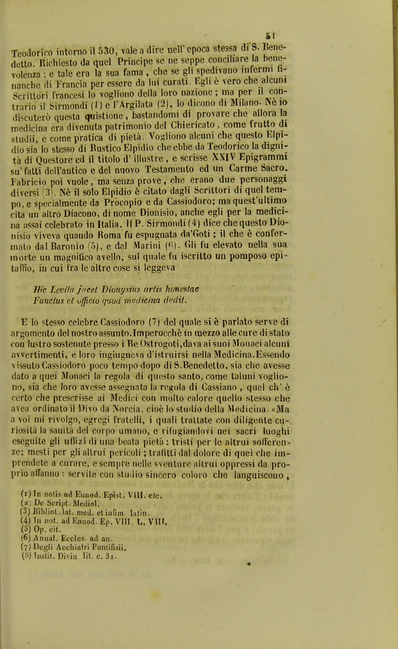 (letto. Richicsto da quel Principe sc nc seppe conciliare la bene- voleiiza ; e lale era la sua fama , che se gli spedivano infcrmi Ii- iianche di Trancia per essere da lui curati. Egli e vero che alcuni Scrillori IVanccsi lo vogliono della loro nazionc; ma per il con- trario il Sirmondi (I) e TArgilata (2), lo dicono di Milano- N610 (Uscuter6 qucsta quistione, bastandomi di provare che allora la mcdicina era divenuta patrimonio del Chiericato, come frutto di siudii, e come pratica di pieta. Voiiliono alcuni che questo Klpi- dio sia lo stesso di Rustico Elpidio cheebbe da Teodorico la digni- ta di Questore ed il titolo d' illustre, e scrisse XXIV Epigrammi su' fatti dcirantico e del nuovo Testamento ed un Carme Sacro. rabricio poi vuole, ma senza prove, che erano due personaggi diversi (3). il solo Elpidio b citato dagli Scrittori di quel tem- po, e specialmente da Prbcopio e da Cassiodoro; raaquestultimo cita un altro Diacono, di nome Dionisio, anche egli per la medici- na assai celebrato in Italia. II P. Sirmondi (4) dice chequesto Dio- !iisio viveva quando Roma fu espugnata da'Goti; il che h confer- malo dal Baronio (5), e dal iMarini (f^). Cili fu elevato nella sua morte un magniaco avello, sul quale fu iscritto uu poraposo epi- tafiio, in cui Ira le altre cose si leggeva Hfc Lcviln jocel Dionymis nrlis honestae Vunclus el ufjicio quod inedicina dedil, E lo stesso celebre Cassiodoro (7) del quale si k parlato serve di argomcnto del nostro assunto.Imperocche in raezzo alle cure di stato con luslro sostenute presso i Re Ostrogoti,dava ai suoi Slonaci alcuni awertimenti, e loro ingiugncva d'istruirsi nella Medicina.Essendo vissutoCassiodoro poco tenipodopo di S.Benedetto, sia che avesse dato a quei Monaci la regola di questo santo, come taluni voglio- no, sia che loro avcsse assegnata la regola di Cassiano , quel ch' 6 ccrto che prescrisse ai Medici con molto calore quello stesso che avea ordinatoil Divo da Norciu. cioe lo stu<Iio della L>ledicii»a. «Ma a voi mi rivolgo, egregi fratelli, i quali traltate con diligente cu- riosita la sauila del corpo umano, e rilugiandovi nei sacri luogiii cseguite gli uilizi di una beata pieta: tristi per le altrui solferen- ze; mesti per gli allrui pericoli; tratitti dal dolore di quei che im- prendete a curare, e scrapre nelle sventurc allrui oppressi da pro- prio allanno : servite con stuilio sincero coloro che ianguiscono , (i) In notis ad Eunod. Epist. Vlll. ctc. (a; De Script, Rlcdiol. (3) Bibliot .lat. mcJ. ctinntn lalin. (4) In not. ad Ennod. Ep. VIII. L. VIH. (o) Op. cit. (6) Annal. Eccles. ad an. (7) Uci^li Accliiatri Ponlifizii, («) hiblit. Diviii lit. c. bi.