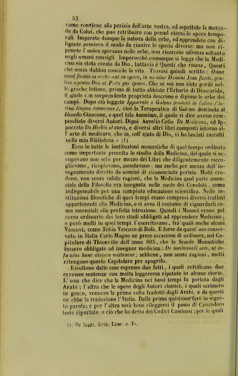 rome conTiene alla perizia deirarte voalra> ed aspettate la merce- (le da Colui, che puo retribuire con preml eterni le opere tempo- rali. Imparale dunque la natura delle erbe, ed apprendete con di- ligente perisiero il modo da riunire le specie diverse: ma nori ri- poncte l unica speranza nelle erbe, non ricercate salvezza soltanto negli umani con^igli lmperocch6 comunque si legga clie la Medi- cina sia stata crcata da Dio, tuttavia 6 Questi che risana , Questi che senza dubbio conceJe la vita. Trovasi quindi scritto: Omne quod facilis iii v^ib!) aut in opere, in no nine Domini Jesu facile, gra- fias wjenles Deo el PUri per ipsum. Che se voi non siete periti nel- lc greche lettere, prima di tutto abbiate TErbario di Dioscoride, \\ .q/ai\\G on sorprendente proprieta descrissee dipinse le erbe dei campi. Dopo ci6 leggete Ippocrale e Galeno IradoUi in lulino f la- liua timjuu conversosj, cioe la Terapeutica di Galono deslinata al filosofo Glaucone, equel tale Anonimo, il quale si dice avesse com- pendiato diversi Autori. Dipoi AurelioCelio De Medicina, ed Fp- pocrate De Herbis et curis^ e diversi altri libri composti intorno al- r arte di medicare, che io, coirajuto di Dio, vi ho lasciati raccolti iiella mia Biblioteca » (I) Ecco in tutte le instituzioni monastiche di quel tempo ordinato come impcrlaiile precetto lo studio della Medicina, dei quale si oc- cupavano non solo per mezzo deiLibri che diligentemente racco- glievano , ricopiuvano, aimotavano ; ma anche per mezzo deH' in- segnamento dirctto da uomini di riconosciuta perizia. Molli cre- dono, non senza valide ragioni, che la Medicina qual parle essen- ziale della Filosofia era insegnata nelle suole dei Cenobiti , come indispensabile per una compiuta educazione scienlifica. Nelle in- sliluzioni filosofiche di quei tempi erano compresi diversi Irattali apparlenenti nlla Medicina, esi avea il coslume di riguardarli co- me essenziali alla perfetta istruzione. Quindi i Monaci erano pel corso ordinario dei loro studi obbligati ad apprendere Medicina ; e per6 molti in quei tempi resercitavano, fra'quali anche alcuni Vescovi, come Tobia Vescovo di Rofa. E forse da quest' uso conser- valo in Italia Carlo Magno ne prese occasione di ordinare, nel Ca- pilolaredi Thionvillc deiranno 805, che le Scuole Monastiche fossero obbligate ad insegnar mcdicina : De medicinali urlc, ut in- fa ntes hanc discere nnltonlnr; sebbcne, non senza ragioni, moUi ritengono questo Capitolare per apogrifo. Risultano dalle cose espresse due fatti, i quali rettificano due crronee sentenze con molta leggerezza ripetute in alcune storie. L' una che dice che la Bledicina nei bassi tempi fu portata dagli Arabi; Taltra che le opere dcgli Autori ciassici, i quali scrissero in greco, vennero la prima volla tradotti dagli Arabi, e da qtiesti ne cbbe la traduzione rUalia. Dalla prima quistione*far6 in segui- lo parola; c pcr Taltra sara bcne rileggersi il passo di Cassiodoro leste riportalo, e cio che hodello deiCodici Cassinesi; pcr le quali (i i De Inilit. diTin. Lit«r, c, 3j.