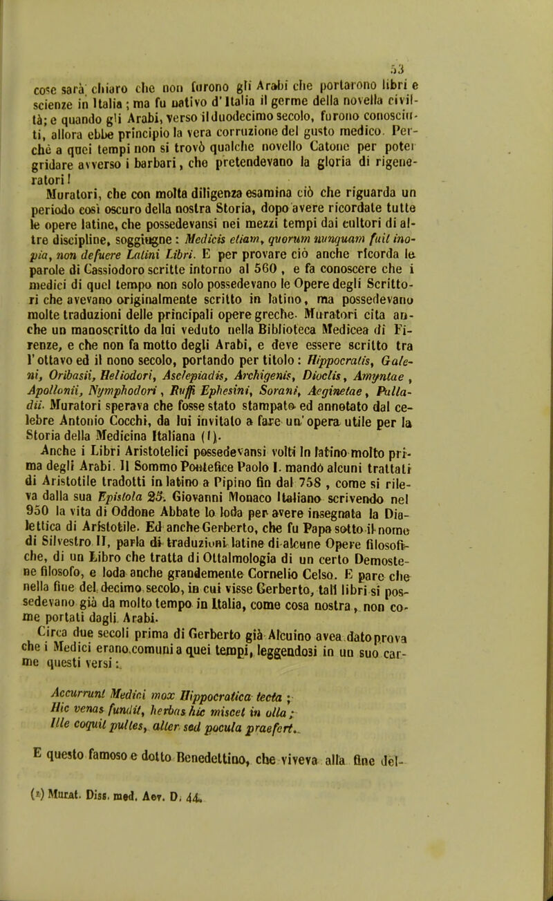 cosc sara cliiaro chc non fiirono gfi Arabi clie porlarono libri e scienze in Ualia ; ma fu ualivo d'llalia il germe della novella civil- t^i;e quando gli Arabi, verso ilduodecimo secolo, furono conosclu- ti,' allora ebbe principio ia vera corruzione del gusto medico, Per- che a qnei tempi non si trov6 qualche novello Catone per potei gridare avverso i barbari, che pretendevano la gloria di rigene- ratoriI Muralori, che con molta diligenza esamina ci6 che riguarda un periodo cosi oscuro della noslra Storia, dopo avere ricordale tulle le opere latine, che possedevaiisi nei mezzi tempi dai eultori di al- tre discipline, soggii^ne : Medicis etiam^ qvorum nimjuam fuil ino- pia, 7wn defuere Lalini Libri. E per provare cio anche rlcorda le. parole di Cassiodoro scritle intorno al 560 , e fa conoscere che i medici di quel tempo non solo possedevano le Opere degli Scritto- ri che avevano origir»almente scrilto m latino, ma possedevano raolte traduzioni delle principali operegreche- Muratori cita an- che un raaQoscrilto da lai veduto nella Bihlioteca Wedicea di Fi- renze, e che non fa raotto degli Arabi, e deve essere scritto tra r oltavo ed il nono secolo, portando per titolo: nippocrads^ Ga/e- nif Oribasii, Heliodori, Asclepiadis, Archigenis, Dioclis, Amyntae , Apollonii, Nymphodori, Rv^ Ephesini, Sorani, Aeginetae, Pulla- dii. Muratori sperava che fosse stato stampato ed annetato dal ce- lebre Antonio Cocchi, da lui invitalo a fare uaopera utile per la Storia della Medicina Italiana [\\. Anche i Libri Aristolelici possedevansi volh In fatino molto prr- ma degli Arabi. H Sommo PwUefice Paolo I. mand6 alcuni traltalr di Aristotile tradotti inlatino a Pipino Gn dal 758 , come si rile- va dalla sua Epistola 25. Giovanni IVIonaco Italiano scrivendo nel 950 la vita di OddoBe Abbate lo loda per avere insegnata la Dia- lettica di Aristotile. Ed anche Gerberto, che fu Papasotto il^nome di Silveslro 11, parla di traduziuni latine di alcane Opere filosoft- che, di un Libro che tratta di Oltalmologia di un certo Demoste- ne fllosofo, e loda aoche grandemenlo Cornelio Celso. E pare che nella fine del decimo.secok), iB cui visse Gerberto, tall libri si pos- sedevano gia da molto tempo in Ualia, come cosa nostra, non co- rae portati dagli Arabi. Circa due secoli prima di Gerberto giS Alcuino avea datoprova che i Medici eranoxomuni a quei tempi, leggeadosi in uu suo car- me questi versi Accurrunl Medici mox Uippocratica teeta ; Hic venas fundit, herbashic miscet in oila; llle coquii pulles^ aller sed pocula praefert,. E questo famoso e dolto BenedelUno, che viveva alla fine Jel- (t) Murat. Diss. med. Ae?. D. 44