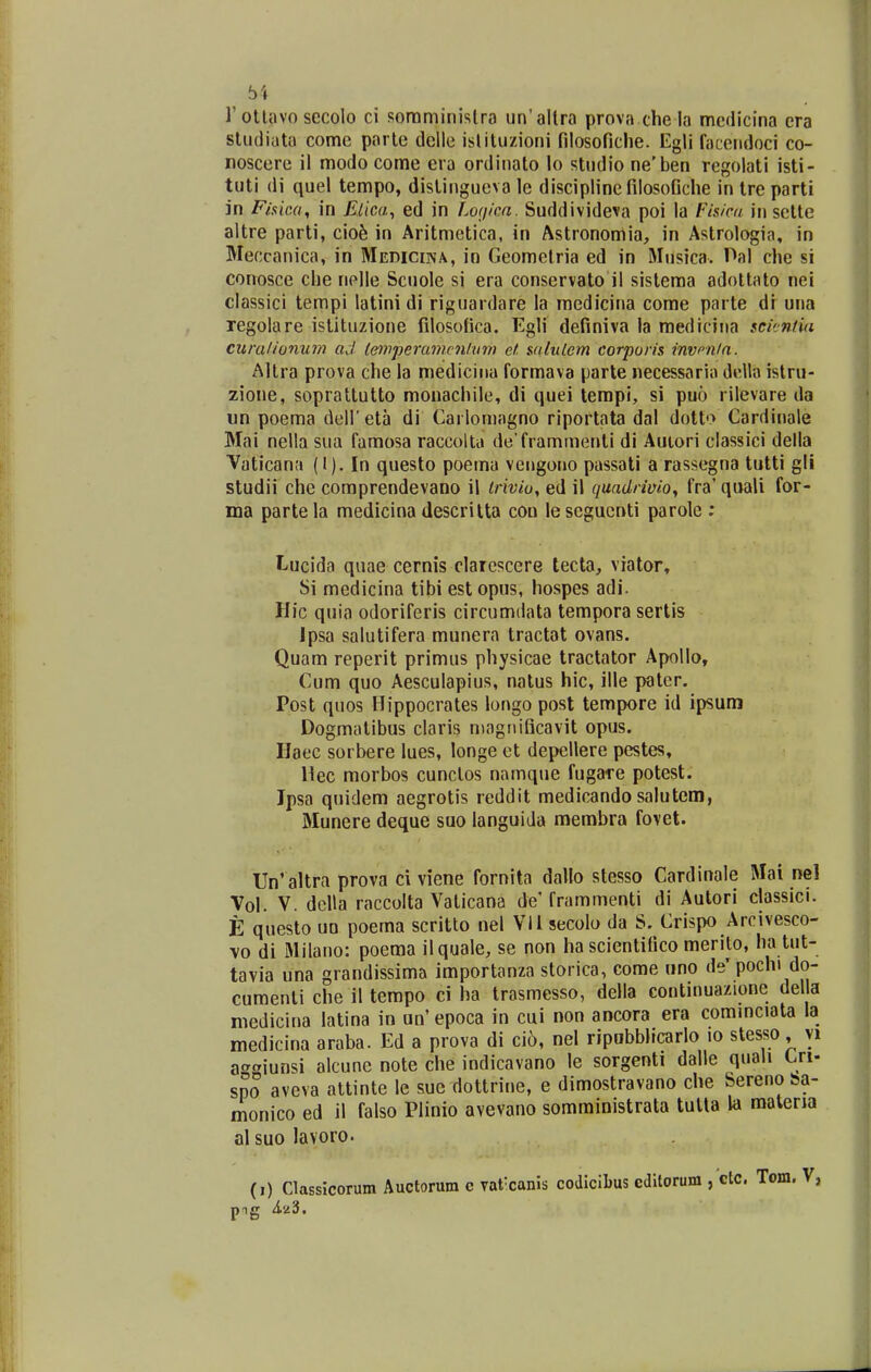 rotlavo secolo ci soraministra un'allra prova clie la mcdicina cra sliidiata come parte deile islituzioni filosofiche. Egii faccndoci co- roscere il modo come era ordinato lo studio ne'ben rcgolati isti- tuti di quel tempo, distingueva le discipline filosofiche in tre parti in Fiaica, in Elica^ ed in Logica. Suddivideva poi la Fisicd in sctte altre parti, cio^ in Aritmetica, in Astronomia, in Astrologia, in Meccanica, in Medicina, in Geomelria ed in Musica. Hal che si conosce che nelle Scuole si era conservato il sisteraa adoltato nei classici tempi latinidi riguardare la raedicina come parte di una regolare istituzione filosofica. Egli definiva la medicina scicntia cumlionum ad letyiperamcnlvm et salulem corporis invcnla. Altra prova che la medicina formava parte necessaria della islru- zione, soprattutto monachile, di quei terapi, si puo rilevare da un poema dell eta di Carlomagno riportata dal dotto Cardinale Mai nella sua famosa raccolta de frammenti di Autori classici della Vaticana (I). In questo poema veugono passati a rassegna tutti gli studii che comprendevano il irivio, ed il quadrivioy fra' quali for- ina partela medicina descrilta con lesegucnti parolc ; Lucida quae cernis clarescere tecta, viator, Si medicina tibi est opus, hospes adi. Hic quia odoriferis circumdata tempora sertis Jpsa salutifera munera tractat ovans. Quam reperit priraus physicae tractator Apollo, Cum quo Aesculapius, natus hic, ille patcr. Post quos Hippocrates longo post tempore id ipsum Dogmatibus claris magnificavit opus. Haec sorbere lues, longe et depellere pestes, Hec morbos cunclos namque fugare potest. Ipsa quidem aegrotis reddit medicando salutem, Munere deque suo languida membra fovet. Un' altra prova ci viene fornita dallo stesso Cardinale Mai ne\ Vol. V. dclla raccolta Vaticana de' frammenti di Autori classici. E questo uo poema scritto nel Vllsecolo da S. Crispo Arcivesco- vo di Milano: poema ilquale, se non hascientifico merilo, ha tut- tavia una grandissima importanza storica, come «no de'pochi do- cumenti che il tempo ci ha trasmesso, della continuazione della niedicina latina in an' epoca in cui non ancora era commciata la medicina araba. Ed a prova di ci6, nel ripabblrcarlo lo stesso, yi af^giunsi alcune note che indicavano le sorgenti dalle quali Cri- spo aveva attinte le suc dottrine, e dimostravano che Sereno ba- monico ed il falso Plinio avevano somministrata tutla la malena al suo lavoro.
