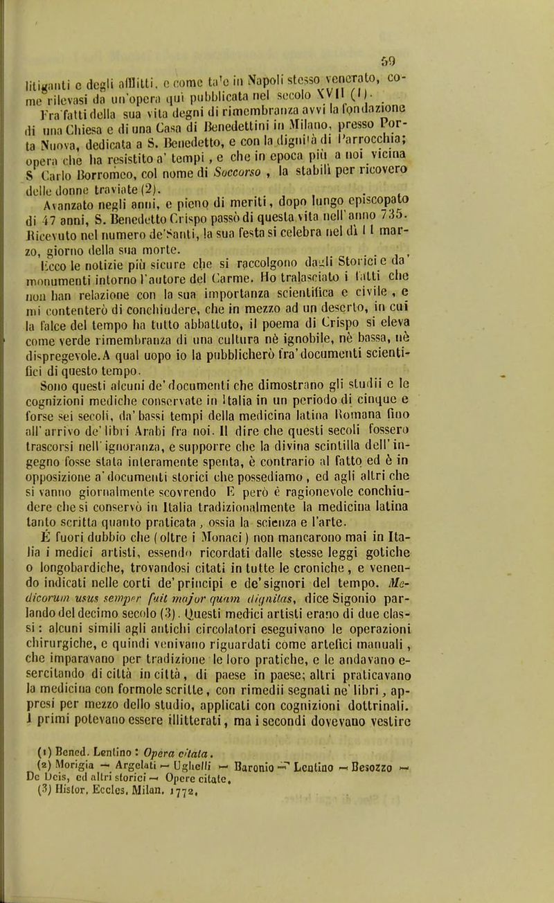 f)9 liliKanli c degli MMll. o comc ta'o iii Napoli «tc^so vencTalo, co- me rilevasi da uiropcra qu'. pubblicata nel secolo ^^1 (I ■ rra falli della sua vila degni di rimembrai.za avvi la Ipndazjone ,li niiaChiesa c diuna Casa di JJenedettini in Milano, presso Por- ta Nuova, dedicata a S. IJenedetto, e con la dignHa di l'arrocdua; opera clie Im resistito a' tempi , e chc in epoca piii a noi vicina S Carlo Borromeo. col nome di Succorso , la stabili per ncovcro deiledonnc traviate(2). . A^anzato negli anni, c picno di meriti, dopo lungo cpiscopalo di i7 anni, S. BenedettoCrispo passodi quesla vila neiranno /.io. Jiiccvuto nel numero de Santi, !a sua festasi celebra nel di 11 mar- zo, giorno della sua morle. . . Kcco le notizie piu sicure che si raccolgoiio da^^li Stonci c da inonumenti intorno l autore del Carme. Ho tralasciato i latti clie iiun han relozione con la sua importanza scientifica e civile , e mi contentero di conchiudcre, che in mezzo ad un deserlo, in cui la lalce del lempo ha tulto abbaltuto, il pocma di Crispo si cleva come verde rimembranza di una cultura n6 ignobile, ne bassa, ne disprcgevole.A qual uopo io la pubblichero lra'documenti scienti- Dci di questo tempo. Sono questi alcuni de'documenli che dimostrnno gli sludii c le cognizioni mediche consorvate in Ualia in un pcriodo di cinque e forse sei secoli, da'bassi tempi della medicina latina Homana fino airarrivo de'libri Arabi fra noi. II dire che questi secoli fossero trascorsi nell'ignoranza, e supporrc che la divina scinlilla deirin- gegno fosse slala inleramente spenta, e contrario al fatto ed 6 in opposizione a documenti storici che possediamo , ed agli altri che si vanno giornalmente scovrendo E perb e ragionevole conchiu- dcrc chesi conservu in Italia tradizioualmente la medicina lalina tanto scritta quanto praticata , ossia la scienza e Tarte. E fuori dubbio che (oltre i Monaci) non mancarono mai in Ita- lia i medici artisli, essendo ricordati dalle stesse leggi gotiche 0 longobardiche, trovandosi citati inlutte le croniche, e venen- do indicati nelle corti de'prlncipi e de'signori del tempo. Me- dicoruin usua s^emprr fail major quam (l/(fiu/.ns, dice Sigonio par- landodeldecimo secolo (3). (luesti medici artisti erano di due clas- si: alcuni simili agli antichi circolalori eseguivano le operazioni chirurgiche, c quindi venivano riguardati come artelici maiuiali, chc imparavano pcr tradizione le loro pratiche, e lc andavanoe- sercitando di citta incitta, di paese in paese; altri praticavano la medicina con formole scrilte, con rimedii segnali ne' libri, ap- prcsi pcr mezzo dello studio, applicati con cognizioni dottrinali. 1 primi potcvano cssere illitterati, maisccondi dovevauo veslirc (1) Bcncd. Lcntino : Opera cUala. (2) Morigia - Argclati - Uglieni - Baronio Lcntlno « BesoZzo - Dc bcis, c(l nltri slorici-< Opcre citalc,
