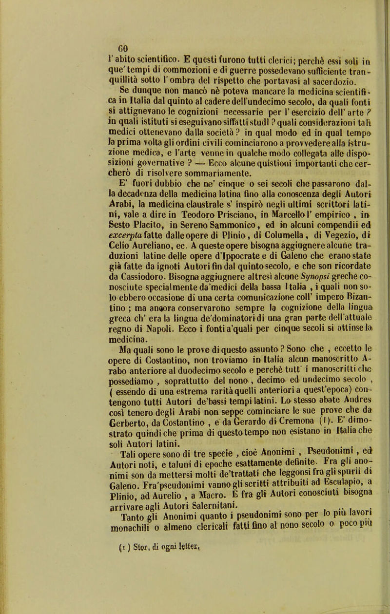 r abito scieiitiGco. E questi furono tutti clerici; perch^ essi soli in que' tempi di commozioni e di guerre possedevano suflBciente tran- quillit5 sotto l ombra del rispetto che portavasi al sacerdozio. Se dunque non manc6 ab poteva mancare la mcdicina scientifi- ca in Italia dal quinto al caderedell undecimo secolo, da quali fonti si attignevano le cognizioni necessarie per Tesercizio dell' arte ? in quali istituti sieseguivanosilfattistudl ?quali considerazioni tali medici otlenevano dalla societa? in qual modo ed in qual tempo la prima volta gli ordini civili cominciarono a provvederealla istru- zione medica, e Tarte vennein qualchemodo collegata alledispo- sizioni governative ? — Ecco alcune quistioni importanti checer- cher6 di risolvere sommariamente. E' fuori dubbio cbe ne' cinque o sei secoli che passarono dal- la decadoDza della medicina latina fino alla conoscenza degli Autori ^rabi, la raedicina claustrale inspir6 negli ultimi scrittori lati- ni, vaie a dire in Teodoro Prisciano, in Marcellol' empirico , in Sesto Placito, in Sereno Sammonico, ed in akuni compendii ed excerpta {alte dalleoperedi Plinio, di CoIun>eIla, di Vegezio, di Celio Aureliano, ec. A questeopere bisogna aggiugnerealcune tra- duzioni latinedelle opere d'Ippocratee di G»aleno clie eranostate gia fatte daignoli Autorifindal quintosecolo, e che son ricordate da Cassiodoro. Bisognaaggiugnere aItresialcune%wo/)s/greche co- nosciute specialmenteda'medici della bassa Italia , iquali nonso- lo ebbero occasione di una certa comunicazione coll' impero Bizan- lino ; ma anaora conservarono sempre la cognizione della lingua greca ch' era la lingua de'dorainatoridi una gran parte dell attuale regno di Napoli. Ecco i foBtia'quali per cinque secoli si atlinsela medicina. Ma quali sono le prove di questo assunto ? Sono che , eccetto le opere di Costaotino, non troviarao in Italia alcun nwnoscritto A- rabo anteriore al duodecirao secolo e pereh^ tutf i manoscrilli clie possediamo , sopratlulto del nono, decimo ed undecimo secolo , ( essendo di una estrema rarilaquelli anterioria quesfepoca) con- tengono tutti Autori de'bassi tempi lalini. Lostesso abate Audres cosi tenero degli Arabi non seppe corainciare le sue prove che da Gerberto, da Costantino , e da Gerardo di Cremona (I). E' dimo- strato quindiche prima di questotempo non esistano in Italiache soli Autori latini. t». j • • Tali opere sono di tre specie , cioe Anonimi , Pseudoiurai, etf Autori noti, e taluni di epoche esattaraente definite. Fra gli ano- nimi son da mettersi molti de'trattati che leggonsi fra gh spurii d> Galeno. Fra'pseudouimi vannogliscritti attribuiti ad Esculapio, a Plinio, ad Aurelio , a Macro. E fra gli Autori conosciuti bisogna arrivare agli Autori Salernitani. , i Tanto gli Anonimi quanto i pseudonirar sono per lo pm lavori monachili o almeno clericali fatti fiao al oono secolo o pocopm (i) Stor. di ogai lelteti
