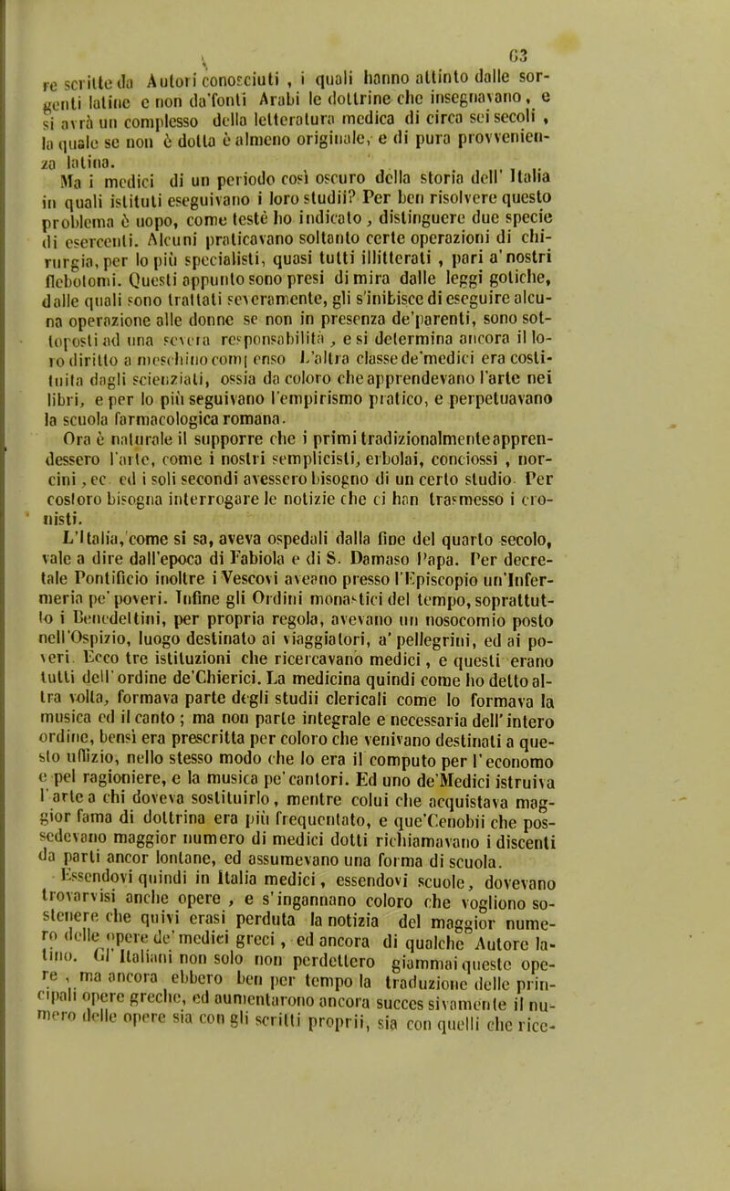rcscritteila Autori conosciuti , i quali honno attinto dalle sor- gonti lulinc c non ilaTonli Arubi lc (lollrine che insegnavano, e si avr5 un coniplcsso della lctteraluru mcdica di circa seisecoli ♦ lu qujile sc non ii dotta ealmeno originule, e di pura provvenien- za lulina. Ma i mcdici di un pcriodo cosi oscuro dclla storia dell' llalia in quali islituli eseguivano i iorostudii? Per Lcn risolvere questo problema d uopo, come teste ho indicato , distinguere due specie di esercenli. Alcuni pruticavano soltanto ccrte operazioni di chi- rurgia,per lo piii spccialisti, quasi tutti illittcrati , pari a'nostri flcbolomi. Quesli appuntosonopresi dimira dalle leggi gotiche, dalle quali sono Irallali sevcramente, gli s'iniLiscediescguire alcu- na opernzione alle donnc se non in presenza de'parenti, sono sot- tui^osliml nna sc\i ia rcsponsubilitu , e si delermina aiicora il lo- ro dirilto a mcscliinocomi enso J/altra classede'mcdici era cosli- luila dngli scienziali, ossia da coloro cheapprendevano Tartc nei libri, e per lo piu seguivano rempirismo pratico, e perpetuavano la scuola farmacologicaromana. Ora 6 nnlnrale il supporre che i primi tradizionalmenteappren- dessero rarte, come i nostri semplicisli^ erbolai, conciossi , nor- cini, ec cd i soli secondi avessero bisogno di un certo studio Per cosloro bisogna inlerrogare le notizie che ci h<in Irasmesso i cro- liisti. L'ltalia,'come si sa, aveva ospedali dalla fioe del quarto secolo, valc a dire dairepoca di Fabiola e di S. Damaso Papa. Per decre- tale Pontificio inoltre i Vescovi aveano presso TKpiscopio un'Infer- meria pe poveri. Tnfine gli Ordini monavticidel lempo, soprattut- lo i Cencdeltini, per propria rcgola, avevano nn nosocomio poslo neirOspizio, luogo destinato ai viaggialori, a' pellegrini, ed ai po- veri. Ecco tre istiluzioni che ricercavanb medici, e quesli erano lutli dell ordine de'Chierici. La medicina quindi come ho deltoal- tra volla, formava parte dtgli studii clericali come lo formava la musica cd il canto ; ma non parle integrale e necessaria deirintero ordine, bensi era prescritta per coloro che venivano destinali a que- sto uflizio, nello stesso modo che lo era il computo per reconorao e pel ragioniere, e la musica pe'cantori. Ed uno de'Medici istruiva Tarlea chi doveva soslituirlo, mentre colui che acquistava mag- gior fama di doltrina era piii frequcnlalo, e que'Cenobii che pos- scdevano maggior numero di medici dotti richiamavano i discenli da parli ancor lonlane, ed assumevano una forma di scuola. Ksscndovi qnindi in Italia medici, essendovi scuole, dovevano Irovarvisi anche opere , e s'ingannano coloro rhe vogliono so- stenere che quivi erasi perduta la notizia del maggior nume- ro delle <)pere de'mcdid greci, ed ancora di qualchc Autore la- iHio. U llaliuni non solo non perdellero giummai questc ope- re , ma ancora ebbcro bcn pcr tempo la Iraduzione delle prin- cipah opcre greche, ed aumentarono ancora succes sivamenle il nu^ mero delle opere sia con gli scrilli proprii, sia con quelli chc rice-