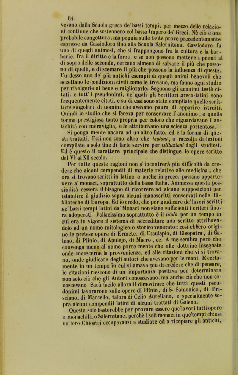 vevano dalla Scuola greca de'ba3si tempi, per mezzo delle relazio- iii conlinue che sostennero col basso Impero de' Greci. Nfe ci6 e una probubile congettura, ma poggia sulle ta'jte prove precedetitemente cspresse da Cassiodoro fino alla Scuola Salernitana. Cassiodoro fu iino di quegli aiiimosi, che si frappongono fra la cultura e la bar- iKirie, fra il diritto e la forza, e se non possono mettere i primi al di sopra delle seconde, cercano almeno di salvare il piu che posso- no di quelli, e di scemare il piii che possono la influenza di queste. V[i desso uno de' piu antichi esempii di quegli animi benevoli che accettano le condizioni civili corae le trovano, ma fanno ogni studio per rivolgerle al bene e migliorarle. Seguono gli anonimi test^ ci- tati, e tutt' i pseudonimi, ne'quali gli Scrittori greco-latini sono frequenlemente citati, e su di essi sono state compilate quelle scrit- Uire singolari di uomini clie avevano paura di apparire istruiti. Qnindi lo sludio che si faceva per conservare l'anonimo , e quella forma prestigiosa tanto propria per coloro che riguardavano 1' an- tichita con meraviglia> e le attribuivaoo una scienza portentosa. Si ponga mente ancora ad un altro fatto, ed e la forma di que* sli tratlati. Essi non sono altro che fezioni^ o raccolta di lezioni compilate a solo fine di farle servire per islituzioni dcgli studiosi. Ed ^ queslo il carattere principale che distingue le opere scritte dal VI al XII secolo. Per tutte queste ragioni non s'incontrerJi piu difficolta da cre- dereche alcuni compendii di materie relative alle medicina , che ora si trovano scritti in latino o anche in greco, passano apparte- uere a'monaci, soprattutto della bassa Italia. Ammessa questa pos- sibilita cessera il bisogno di ricorrere ad alcune supposizioni per istabilire il giudizio sopra alcuni manoscritti conservati nelle Bi- blioteche di Europa Ed iocredo, che per giudicare de'Iavori scritti ne' bassi tempi hitini da' Monaci non siano sufficienti i criteri fino- ra adoperati. Tallacissimo soprattutto h il Utolo per un tempo in cui era in vigore il sistema di accreditare uno scritto attribuen- dolo ad un norae mitologico o storico venerato: cosi ebbero origi- iie le pretese opere di Ermete, di Esculapio, di Cleopatra, di Ga- leno, di Plinio, di Apulejo, di Macro , ec. A me sembra pero che convenga meno al nome porre mente che alle dottrine insegnate onde conoscerne la prowenienza, ed alle citazioni che vi si trova- 110, onde giudicare degli aulori che avevano per le mani- E certa- mente in nn tempo in cui si amava piii di credere che di pensare, le citazioni riescono di un importanza positiva per deterrainare iion solo cio clie gli Aulori conoscevano, ma anche cio che non co- noscevano Sara facile allora il dimostrare che tutti questi pseu- donimi lavorarono sulle opere di Plinio, di S. Samonico, di Pri- sciano, di Marcello, talora di Celio Aureliano, e specialmente so- pra alcuni compendii latini di alcuni trattati di Galeno. Questo solo baslerebbe per provare essere que lavori tuttiopere 0 raonachili, o Salernitane, perch6 isoli monaci in que'tempi chiusi i)e'loro Cliioslri occupavansi a studiare ed a ricopiare gh aolichi,