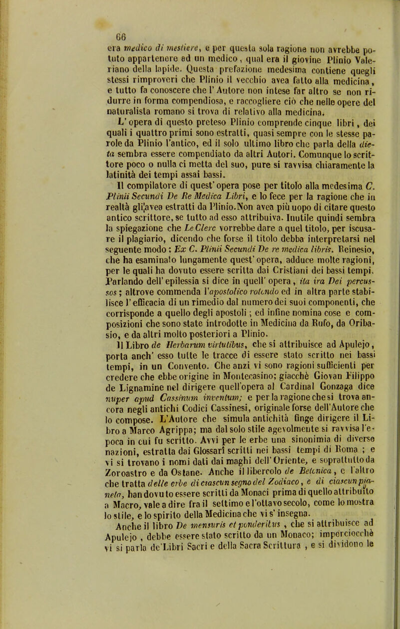 eia medico di 7nes(iere, e per queslu sola ragione non avrebbe po- luto apparlenere ad un medico, qual era ii giovine Plinio Vale- riano della lapide. Questa prefazionc medesima contiene quegli stcssi rimproveri che Plinio il vecchio avea falto alla medicina, e lulto fa conoscere che 1' Autore non intese far altro se non ri- durre in forma compendiosa, e raccogliere cio che nelle opere del naturalista romano si trova di relalivo alla medicina. L'opera di questo prcteso Plinio coraprendc cinque libri, dei quali i quattro prirai sono estratti, quasi sempre con le stesse pa- role da Plinio rantico, ed il solo ultimo libro chc parla della dte- ta sembra essere compendiato da altri Autori. Comunque lo scrit- tore poco o nulla ci metta del suo, pure si ravvisa chiararaente la latioit^ dei tempi assai bassi. II compilatore di quesfopera pose per titolo alla mcdesima C. Plmii Seciindi De lie Medica Lihri^ e lo fece per la ragione che iii realt& gli|ave9 eslratti da Plinio.Non avea piii uopo di citare questo antico scrittore, se tutto ad esso attribuiva. Inulile quindi sembra la spiegazione che Le Clerc vorrebbe dare a quel titolo, per iscusa- re il plagiario, dicendo che forse il titolo debba interpretarsi nel seguente modo; Ex C. Plinii Secundi De re medica libris. Reinesio, che ha esaminalo lungamente quest'opera, adduce molte ragioni, per le quali ha dovuto essere scritta dai Crisliani dei bassi tempi. Parlando dell'epilessia si dice in quell' opera, i(a ira Dei percus- sos; altrove commenda Vapostolico rotcndo ed in altra parle stabi- lisce T efficacia di un rimedio dal numerodei suoi componenli, che corrisponde a quello degli apostoli; ed infine nomina cose e com- posizioni che sono state introdotte in Medicina da Kufo, da Oriba- sio, e da altri molto posteriori a Plinio. )lLibrot/c Herbarumviriutibus^ che si altribuisce adApulejo, porla anch' esso tulte le tracce di essere stato scritto nei bassi lempi, in un Convento. Che anzi vi sono ragioni sufficienti per credere che ebbe origine in Montecasino; giacch6 Giovan Filippo de Lignamine ncl dirigere queiropera al Cardinal Gonzaga dice nuper apud Cassinnm invcnium; e per la ragione che si Irova an- cora negliantichi Codici Cassinesi, originale forse deirAutore che lo compose. L'Aulore che simula antichila Gnge dirigere il Li- bro a Marco Agrippa; ma dal solo stile agevolmente si ravvisa l e- poca in cui fu scritto. Avvi per le erbe una sinonimia di diverse nazioni, estratla dai Glossari scritti nei bassi tempi di Koma ; e vi si trovano i nomi dati dai maghi deirOriente, e soprallnlloda Zoroaslro e da Oslane. Anche il libercolo de Betcnica^ c l allro che tratta delle erbe diciascvnsegnodel Zodiaco, e di ciascunpm- neta, handovutoessere scritli da Monaci primadiquelloaltribuito a Macro,vaIeadire frail seltimoerottavosecolo, come lo mostra lo slile, e lo spirito della Medicina che vi s' insegna. Ancheil libro De mensuris etponderilus , clie si attribuisce ad Apulejo , dcbbe esserestato scrilto da un Monaco; impdrciocchi vi si paria dc Libri Sacri e delia Sacra Scriltura , e si dividono le