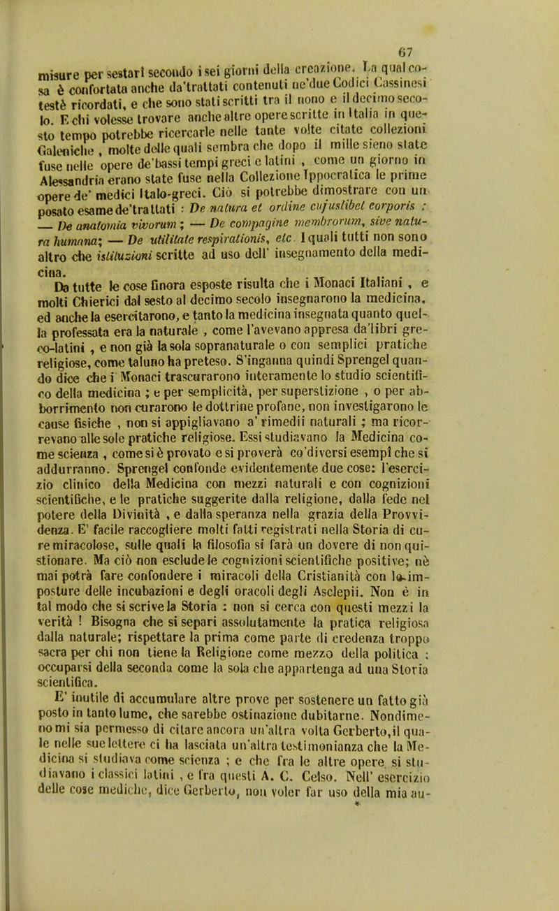mwure per sestarl secoudo i sei giori.i della crcazione T.a q.ial co- sa h connirtataanche daHnatati contenuli ncdueCodici Lassinesi tesl^ ricordati, e che sono slatiscritti tra il nono e ildeciinoseco- lo Echi volesse Irovare anchealtrc operescritte in Italia in que- sto tempo potrebbe ricercarle nelle tante volte citatc collezioni r.aleniche molte dcile quali sombra che dopo il millc sieno slatc fuse neHe opere de Uissi tcmpi Rreci c lalini , comc un giorno in Ale^sandria erano slate fuse nella Collezione Tppocralica le prime operede' medici Italo-greci. Cio si potrebbe dimostrare con ua posatoesamede'trallati : Denalurael ordine cufusiibel corporis : — De anatomia vivorum; — De cowpngine membrorum, sive nalu- ra humnm; — De utilitate respirationis, etc Iquoii tutti non sono altro die isUluzioni scritte ad uso dcll' insegnamento della medi- ^*D9 tutte le cose Gnora esposte risulta che i Monaci Itah'ani , e molti Chierici dal sesto al dccimo secolo insegnarono la medicina, ed 8ncl»e la esercitarono, e tanto la medicina insegnata quanto quel- la professata era la naturale , come Tavevano appresa da'libri gre- oo-latini , enon gi^ lasola sopranaturale o con semplici pratiche religiose, come taluno ha preteso. S'inganna quindi Sprengel quan- do dice che i Monaci trascurarono interamente lo studio scientifi- 00 della medicina ; e per semplicita, per superstizione , o per ab- borrinwjnto non cnrarono ledottrine profane, non invesligarono le causc fisiche , non si appigiiavano a' rimedii nalurali ; ma ricor- revano alle sole pratiche religiose. Essisludiavano la Medicina co- nie scienra , come si ^ provato e si prover^i co'diversi esempi che si addurranno. Sprengel confonde evidentemente due cose: reserci- zio clinico della Medicina con mezzi nalurali e con cognizioni scientiBclie, e le pratiche suggerite dalla religione, dalla fede nel potere della Divinit^ , e dalia speranza nella grazia delJa Provvi- denza. E' faeiie raccogliere molti falti rcgistrati nella Storia di cu- re miracolose, sulle qnali la fiiosofia si fara un dovere di nonqui- stionare. Ma ci6 non escludele cognizioniscienlifiche positive; n^ mai potr^ fare confondere i miracoli della Cristianil^ con l(^im- posture delle incubazioni e degli oracoli degli Asclepii. Non e in tal modo che siscrivela Storia : non si cerca con questi mezzi la verita ! Bisogna ehe si separi assolutamente la pratica religiosa dalla naturale; rispettare la prima come parte di credenza troppo sacra per dii non tiene la Religione come raezzo della politica ; ocouparsi della seconda come la soia che appartenga ad una Storia scientiGca. E' inutile di accumulare altre provc per soslenerc un fattogia postoin tantolume, chesarebbe ostinazionc dubitarne. Nondime- nomi sia permesso di cilare ancoia uiraltra volta Gcrberto,il qua- le nelte sueloltero ci ha lasciala un'altra tcstimonianza che laMe- dicifia si studiova rome scicnza ; e chc fra le altre opcre si stu- diavano iclassioi lolini , e Ira qiiesli A. C. Celso. Nell' esercizio delle cose mediclu;, dicc Gerberto, nou volcr far uso della mia au-