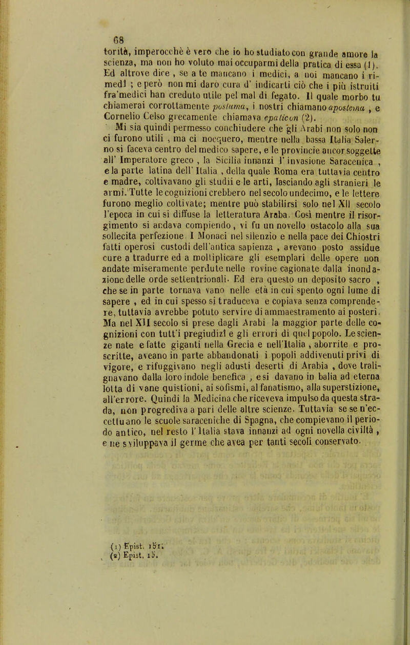 G8 torili, imperocche6 vcro che io ho studiatocon grande araore la scienza, ma nou ho voluto raaioccuparmidella pratlca di essa (1). Ed altrove dire , se a tc mancano i medici, a noi mancano i ri- medl ; epero non mi daro cura d' indicarli ci6 che i piu istruiti fra'medici han creduto utile pel mal di fegato. II quale morbo tu chiamerai corrotlamenle posluma, i nostri chiamano apaslona , e Cornelio Celso grecamente chiamava epalicon i^l). Mi sia quindi permesso conchiudere che gli Arabi non solo non ci furono utili , ma ci nocquero, meotre nellu bassa Itdlia Saler- no si faceva centro del medico sapere, e le provincie ancorsoggelte air Imperalore greco , la Sicilia innanzi V invasione Saracenica , ela parte latina dell' Ilalia , della quale Roma era tullavia centro e madre, coltivavano gli studii e le arti, lasciando agli stranieri le armi.'Tutte lecognizionicrebbero nelsecoloundecimo, ele lettere fnrono meglio coltlvate; menlre puo stabilirsi solo nel XII secolo l'epoca in cui si diifuse la lelteratura Araba. Cosi mentre il risor- gimento si ar.dava compiendo, vi fu un novello ostacolo alla sua sollecita perfezione I Monaci nel silenzio e nella pace dei Ghiostri fatti operosi custodi deirantica sapienza , avevano posto assidue cure a tradurre ed a roolliplicare gli esemplari delle opere uon andate miseramenle perJutenelle rovine cagionate dalla inonda- zionedelle orde setlentrionali. Ed era queslo un deposito sacro , che se in parte tornava vano nelle e(a in cui spento ogni lume di sapere , ed in cui spesso si traduceva e copiava senza comprende- re, tultavia avrebbe potuto servire di ammaestramento ai posteri. Ma nel XII secolo si prese dagli Arabi la maggior parle delle co- gnizioni con tutfi pregiudizl e gli erruri di quelpopolo. Lescien- ze nate e fatte giganti nella Grecia e neirilalia , aborrile e pro- scritte, aveano in parte abbandonati i popoli addivenuti privi di vigore, e rifuggivano negli adusti deserti di Arabia , dove trali- gnavano dalla loroindole benefica , esi davano in balia ad eterna lolta di vane quistioni, ai sofismi, al fanatismo, allasuperstizione, airerrore. Quindi la Medicinache riceveva impulsodaquestastra- da, non progrediva a pari delle altre scienze. Tuttavia se se n'ec- cetluano le scuole saracenithe di Spagna, che compievano il perio- do antico, nel resto Tltalia stava innanzi ad ogni novella civill^i, e ne s viluppava il germe che avea per tanli secoli conservato. (i) Epist. (b) Epist. i5.