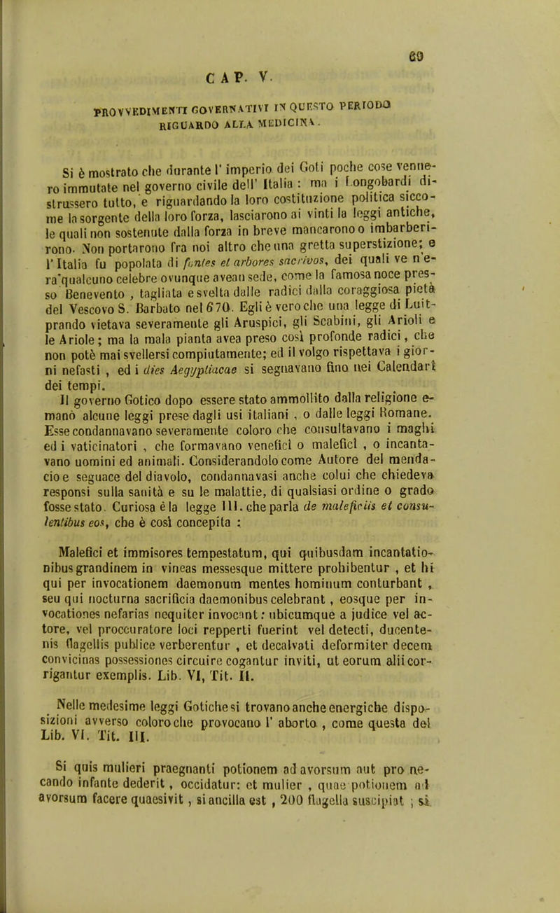C AP. V PROVVKDIMENTIOOVERWATIvr IN QUrSTO PEPJODO RlfiUARDO ALLA. MEDICINA . Si 6 mostrato clie durante V imperio dei Goli poche cose venne- roimmutate nel governo civile dell' Italia : mn i f.ongobardi di- slru-^sero tulto. e riguardando la loro costituzione politica sicco- me Insorgente della loroforza, lasciaronoai vinti la loggi antiche, le qualinon sostenute dalla foria in breve mancaronoo imbarberi- rono. Non portarono fra noi altro cheuna gretta superstizione; e ritalia fu popolata di f,,n/fis el arborea sncrivos, dei quali ve n e- ra*qualcuno celebre ovunqiie aveau sede, come la famosa noce pres- so' Benevento , tagliata esveltadalle radici dalla coraggiosa pieta del Vescovo S. Barbato nel 670. Egli h veroclic una legge di Luit- prando vietava severamente gli Aruspici, gli Scabini, gli Arioli e le Ariole; ma la mala pianta avea preso cosi profonde radici, che non pot6 mai svellersi compiutamente; ed il volgo rispettava i gior- ni nefasti , ed i dies Aegypliacae si seguavano fino uei Caleadart dei tempi. II governo Gotico dopo essere stato ammollito dalla religione e- mano alcune leggi presedagli usi italiani , o dalle leggi Romane. Essecondannavano severamente coloro clie coiisultavano i maglu ed i vaticinatori , che forraavano veneficl o maleficl , o incanta- vano uomini ed animati. Considerandolocome Autore del menda- cioe seguace del diavolo, condannavasi anche colui che chiedeva. responsi sulla sauiti e su le malattie, di qualsiasi orJine o grado fosseslato. Curiosa ela legge Ill.Gheparla de malefiriis et consu- kntibus eos, che 6 cosi concepita : Malefici et immisores tempestatum, qui quibusdam incantatio- nibusgrandinera in vineas messesque mittere prohibenlur , et hi qui per invocationem daemonum menles hominum conturbant , seu qui nocturna sacrificia dacmonibuscelebrant, eosque per in- vocationes nefarias nequiter invocnnt: ubicumque a judice vel ac- tore, vel proccuratore loci repperti fuerint vel detecti, ducente- nis flagellis pubiice verberentur , et decalvati deformiter decem convicinas possessiones circuire cogantur inviti, uteorum aliicor- riganlur exemplis. Lib. VI, Tit. 11. Nelle medesime leggi Gotichesi trovanoancheenergicbe dispo- sizioni avverso coloroclie provocano 1' aborta, corae questa del Lib. VI. Tit. IIL Si quis mulieri praegnanti potionem ad avorsiim aut pro ae- cando infante dederit, occidatur: ct mulier , quaii potioiiem a l avorsura facere quaesivit, siancilla est , 200 flaf^ella suscipiat ; &i.