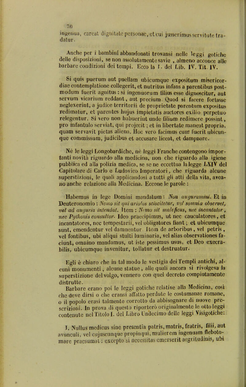 in^enuii, carcal (iigintdlo persor>ac, elcui jusscrimusservitule tra- dalur. Anche per i bambini abbarKbnati trovansi nefle leggi goliche delle disjwsizioni, se non assolutamentesavie » almeno acconce alle barbare condizioni dei tempi. Ecco la t. del Lib. IV. Tit. IV. Si quis puerum aut puellam ubicumquc expositum misericor- diae contemplatione collegerit, et nutritus infans a parcntibus post- modum fueril agnitus : si ingenuorum tilius esse dignoscitur, aut servum vicarium reddant, aut precium. Quod si facere fortasse neglexerint, a judice territorii de proprietate parentum expositus redimatur, el parcntes hiijus impielatis auclores exilio perpetuo relegentur. 81 vero rion habueriut unde Clium redimere possiiit, pro inlantulo serviat, qui projecit; et in libertate maneat propria, quam servavit pictas aliena. Hoc vero facimus cum luerit ubicun- que commissum, judicibus et aecusare liceat, et dampnare. Ne }e leggi Longobardiche, ne leggi rrancbecontengono impor- tanti novita riguardo alla medicina, non cbe riguardo alla igiene pubblica ed alla polizia medica, se sene eccettua lalegge LXIV del Capitolare di Carlo e Ludovico Imperatori, che ri^uarda alcune supersti/.ioni, !e quali applicandosi a tutti gli atti della vila, avea- no anche relazione alla Medicina. Eccone le parole : Habemus in lege Domirn mandatum: Non auguramini. Et in Deuteronomio : Nemo sit c/uiariofus sciscitelm; vst somnia observet, vsl ad aiKjuria intendat. Uem : /V^ mo sit maleficus^ nec incanlator, nec Fijlhonis consutlor. Ideo praccipimus, ut nec cauculatores, et incantalores, nec tempestarii, vel obligatores fiant; et ubicumque sunt, emendentur vel damnentur Uem de arboribus, vel petris, vel fontibus, ubi aliqui stulti luminaria, vel alias observationes fa- ciunt, omnino mandamus, ut iste pessimus usus, et Deo execra- bilis, ubicumque invenitur, tollalur et destruatur. Egli k chlaro che in tal modo le vestigia dei Templi anlichi, al- cuni monumenti, alcune statue , alle quali ancora si rivolgeva la superstizione dei volgo, vennero con quel decreto compiutameDte distrutte. Barbare erano poi le leggi gotichc rclative alla Medicina, cosi che deve dirsi o che eransi affalto perdulc le costumanze romane, o il popolo eiasi taimente corrolto da abbisognare di nuove pre- scrizioni. In pi'ova di questo riportcro origirjalmentc le ottoleggi conteuute nel TitoloI. del Libro Undecimo delle leggi Visigotiche: J. Nullus medicus sine prcsentia patris.matris, fratris, filii, aut avunculi, vcl cujuscunque propinqui, mulierem ingenuam fleboto- mare pi-ucsumal; cxccplo si ncccssilas einerserit aegiiludiuis, ubi