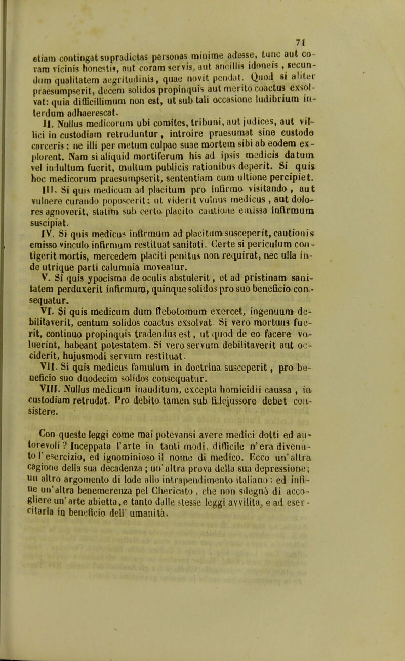 etiara contingat supraJiclas personas minime adesse, tunc aut co- rara vicinis honcsti^ aut coram servis, uut ancillis idoneis , secun- diim qualilatem acgriludiais, qiiae novit pcndal. Quod si alilcr praesiimpscril, decem solidos propinquis aut merito coactus exsol- val: quia diQicillimum noa est, ut sub tali occasione ludibrium in- terdum adbaerescat- JI. Nullus medicorum ubi comites, tribuni, aut judices, aut vit- lici in custodiam retruduntur, introire praesumat sine custoda carceris: ne illi per metum culpae suae mortem sibi ab eodera ex- plorent. Nam si aliquid mortiferum his ad ipsis raedicis datuui vel in lultum fuerit, mullam publicis rationibus doperit. Si quij hoc medicorum praesumpseril, sententiam cum ullione percipiet. III. Si quis medicum ad placitum pro inlirmo visitando , aut vulnere curaiido poposcerit: ut viderit vuliius medicus , ant dolo- res agnoverit, slalim sub certo. pJacito cdaliojie emissa iriflrmuni suscipiat. IV. Si quis medicus inftrmum ad placitumsusceperit, cautionis emisso vincula infirnmm reslituat sanitati. Certe si periculum coii- tigerit morlis, mercedem placiti penitus non. re^iuirat, nfic ulla in- de utrique parti calumnia movealur. V. Si quis ypocisma de oculis abstulerit, et ad pristinani sani- tatera perduxerit infirmunj, quinquesoIidosprasuobeneQcio coa- sequatur. Vf. Si quis rttedicum dum ftebotomum excfcet, ingenuum- de- bilitaverit, centum solidos coactus exsolvat Si vero mortuus fue- rit, continuo propinquis tradeuflus est, ut (|uod de eo facere va- luerint, iKibeant polestatem. Si vero servum debilitaverit aut oc- ciderit, hujusmodi servum restituat. Vil. Si quis medicus famulum in doctrina susceperit, pro be- oeBcio suo duodecim solidos consequatur. Vlll. Nullus medicum inauditum, exLcepla homicidii caussa , iu custodiara retrudat. Pro debito lamea suh liJejussore debet coii- sistere. Con queste leggi come mai potevansi avere medici dolti ed au- lorevoli ? luceppala Tarte in tanli modi, difficile n'eradivenu- to r esercizio, ed ignominioso il nome di medico. Ecco un'altra cagione della sua decadenza ; un'altra provu della siia depressiorui; uii allro argomento di lode allo intra|veuJimonlo ilaliano: ed iuQ- ne uiraltra benemerenza pel Chericato , che non sdegni!) di acco- gliere un*arte abietla,e tanlo dalle slesse leggi avvilila, e ad esei- cilarla iq beneftcio dell umanita.
