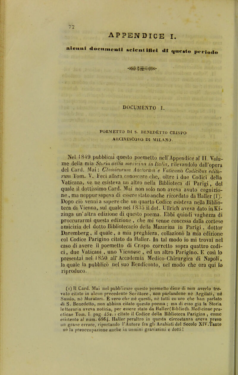 APPENDICE I, alcui docHmetttl «cle«t lilci dt q„e.l« pcr|.Ml« DOCUMENTO I. POEMETTO ni s. BENEDETTO CRISPO AUCIVESCOVO Dl M1L\K0. Nel 1849 pubblicai questo poemetto nelPAppendice af II. Volu- me della mia StoHadeUa t/wdwina in Ila/ia, rilevandolo dairopera del Card. Mai: Chssicorum Aitclorwn e Vaticanis Codicibus edito- rmn Tom. V. leci allora coaoscere che, oltre i due Codici della Vaticana, ve ne esisleva ini altro nella Biblioteca di Parigi, del quale il doltissimo Card. Mai non solo non aveva avuto cognizio- ne, ma neppursapeva di esserestatoanclie ricordato da Haller (1). Dopo cio vennia sapereclie un quartoCodice esisteva nellaBiblio- teca di Vienna» sul quale nel 1S;^5 ii dot. Ullrich aveva dato inKi- zinga un'altra edizione di questo poeraa. Ebbi quindi vaghezza di proccurarmi questa edizione, che mi venne concessa datla cortese amicizia del dotto Bibliotecario della Mazarina in Parigi, dottor Daremberg, il quale, a mia preghiera, collazion6 la mia edizione col Codice Parigino citato da llaller. In tal modo io mi trovai nel caso di avere il poemetto di Crispo corretto sopra quattro codi- ci, due Vaticani , uno Viennese , ed un altro Parigino. E cosi lo presentai nel 1850 airAccademia Medico-Chirurgica di Napoli, ia quale la pubblic6 nel suo Rendiconto, nel modo che ora qui lo riproduco. (r) U Card. Mui nel pubblieare questo poemetto disse di non averlo tro« vato citato in alcun precedente Scrittore, non parlandone ne Argilati, ne Sassio, nd Muratori. E vero clie ne questi, ne tutti co oro clie han parlato di S. Benedetto, non abbian citato questo poema ; ma di esso gia la Storia letteraria aveva uotizia, per essere stato da Haller(liibliolh. Medicinae pra* cticac Tom. I. pag- 452.) citato il Codice della Bibliolcca Parigina , comc esistente al num^ 6864. Haller peraltro in qucsta circostanza avcva preso un grave errore, riportando rAutore fra gli Arabisti del Secolo XiV.Tanlo u6 la preoccupazione aiicbe iu uomiai gravissimi c dottil
