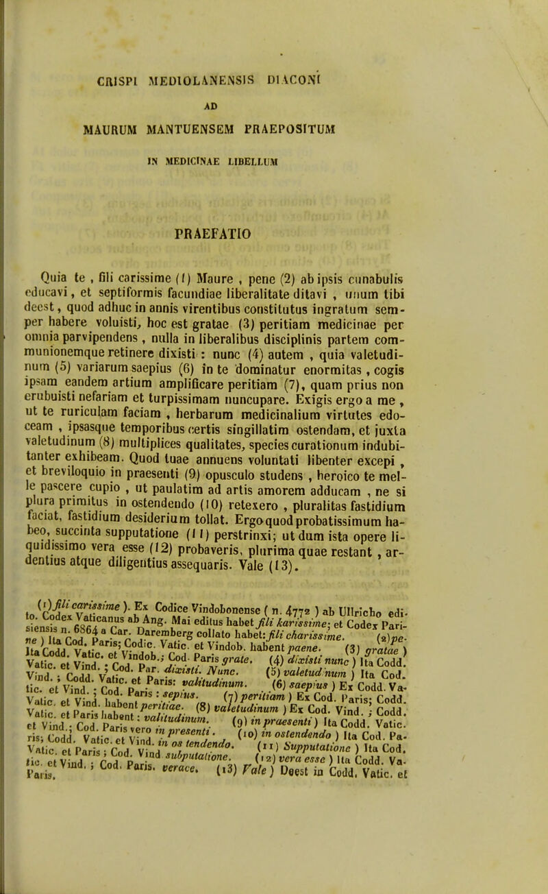 CIIJSPI MEUIOLANENSIS DlACOm AD MAURUM MANTUENSEM PRAEPOSITUM IN MEDICINAE LIBELLUM PRAEFATIO Qiiia te , fili carissirae (f) Maure , pene (2) abipsis ciinabulis oducavi, et septiforrais facundiae liberalitate ditavi , uiium libi deest, quod adhuc in annis virentibus constilutus ingratum sem- per habere voluisti, hoc est gratae (3) peritiam medicinae per omnia parvipendens, nuHa in liberalibus disciplinis partem com- munionemque retinere dixisti : nunc (4) autem , quia valetudi- num (5) variarum saepius (6) in te dominatur enormitas, cogis ipsam eandera artium amplificare peritiam (7), quam prius non erubuisti nefariam et turpissimam nuncupare. Exigis ergo a me , ut te ruriculam faciara , herbarum medicinalium virtutes edo- ceam , ipsasque teraporibus certis singillatim ostendam, et juxla valetudmum (8) multiplices qualitates, speciescurationum indubi- tanter exhibeam. Quod tuae annuens voluntati libenter excepi, et breviloquio in praesenti (9) opusculo studens , heroico te mel- le pascere cupio , ut paulatim ad artis amorem adducam , ne si plura primitus m ostendeudo (10) retexero , pluralitas fastidium faciat, fastidium desiderium tollat. Ergoquodprobatissimum ha- beo succinta supputatione (II) perstrinxi; ut dum ista opere li- quidissimo vera esse (12) probaveris, plurima quae restant , ar- denliusatque diligentius assequaris. Vale (13). Tp^U^c.a i^^V Dareraberg collalo habet:filichariss me. Mpe- vfnd • CodS V,f; fo ^'''^i ^'^- ^> valetudnum ) Ita CoJ. tii ;t Vind . Cod P • ^ ^^l^tudinum. (6) saepius ) Ex Codd. vliin It l-' i . x: ^*^ • '^f- (7)Periliam ) Ex Cod. Paris- Codd Va c : Pl^it httt^^^^^/f r '^^^'^^^■-'^^ ) Ex Cod. Vind ] Cold cl V^nd CoT Sr pr ^npraesenti) Ita Codd Valic. ris S vt n ^xr ^ /'«^''«^» • (lo) m oslendmdo ) Ila Cod Pa. Valic e -Par ^ Cod vtdV? ''Y''''''' / > ) Ua Cod. lio e V nd Vo^ P«r^ ^' ^) ) «1« Codd. Va. .ct Vmd., Cod. Pans. .er«c.. (,3) r«/.} Ueeat ia Codd. V«lic el