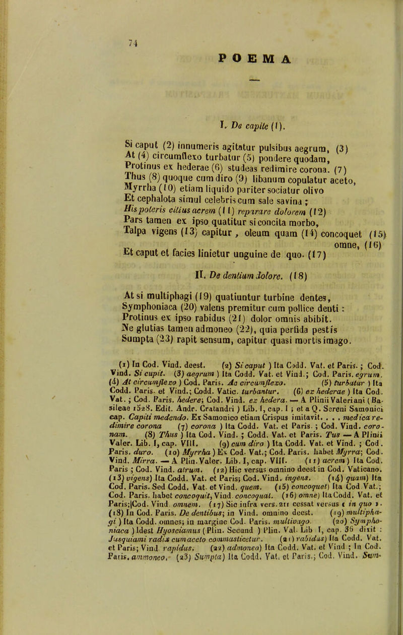 P O E M A I. De capilc{t). Si caput (2) innutneris agitatur pulsibus aegrutn, (3) M (4) circumfleto turbatur (5) pondere quodam, Protmus ex hederae (6) studeas redimire corona. (7) Thus (8) quoque cumdiro (9) libanum copulatur aceto, Myrrha (10) etiam litjuido pariter sociatur olivo Et cephalota simul celebriscum sale savina ; Hispolens ciliusacrem (II) rep%rara dolorem (12) Pars tamen ex ipso quatitur si concita morbo, Talpa vigens (13) capitur , oleum quam (14) concoquet (15) c . omne, (IG) titcaputet facies linietur unguine de quo. (17) It. De dentiam dolore. (18) Atsi multiphagi (19) qualiuntur turbine dentes, Symphoniaca (20) valens premitur cum poUice deuti: Protinus ex ipso rabidus (21) dolor oranis abibit. Ne glutias tamen admoneo (22), quia perUda pestis Sumpta (23) rapit sensum, capitur quasi raortisimago. (i) In Cod. Vind. deest. (2) Sicapul ) Ila C)dd. Vaf. et Paris.; Co<t. Vind. Sicupit. (3) aegrurn ) Ita Codd. Vat. et Viad,; Cod. Paris. egrum. (4) At circumjleso ) Cod. Paris. Aa circwnjlesa. (5) turhatur ) Ita Codd. Paris. et Vind.; Codd. Vatic. turbantur. (6) exhederae ) Ita Cod. Vat.; Cod. Paris. hedere; Cod. Vind. ex hedera. — A. Plinii Valeriani (Ba- sileae iS^S. Edit. Andr. Cratandi-i) Lib. I, cap. I ; et a Q. Sereni Samonici cap. Capilimedendo, Es Samonico etiain Crispus imitavit. . . . medicare' dimire corona (7) corona ) ita Codd. Vat. et Paris. ; Cod. Viad. coro- nam. (8) Thus ) Ita Cod. Vind. ; Codd. Vat. et Paris. Tuff — A Piinii Valer. Lib. I, cap. VIII. (9) cum diro ) Ita Codd. Vat. et Vind. ; Cod. Paris. duro. (lo) Myrrha) E)t Cod- Vat.; Cod. Paris. habet Myrra\ Cod. Vind. Mirra. — A Plia.Valer. Lib.I, cap. VIII. {ii)acrem) Ila Cod. Paris ; Cod. Vind. alrwn. (12) Hic versus omniao deest in Cod. Vuticano. (i3) vigens) Ita Codd. Vat. et Paris; Cod. Vind. ingens. (i4) quam) Ita Cod. Paris. Sed Codd. Vat- et Vind. quen. (i5) concoquel) Ila Cod Vat.; Cod. Paris. Iiabet concoquit^Viad. concoquat. (16) omne) ItaCodd. Vat. et Paris;|Cod. Viad omnem. (17) Sio infra vers.211 cessat verius < in quo i. (18) In Cod. Paris. De dentibus; in Vind. omaino deest. (19) multiphO' gi ) Ita Codd. omncs; in margiuc Cod. Paris. muUiuago. (20) Sympho- niaca )Idest ffyosciamus (Plin. Sccund ) l'lia. Val- Lib I, cap. 3() dixit : Jusquiami radijt cumaceto eoinmaslicelur. (a 1) rabidus) Ila Codd. Val. et Paris; Vind rapidus. (az) admoneo) Ita Codd. Vat. et Vind ; In Cod. ^Bkm.animoneo, (a3) Sumpia) lla Codd. Yal. et Paris.j Cod. Vind. Swn^