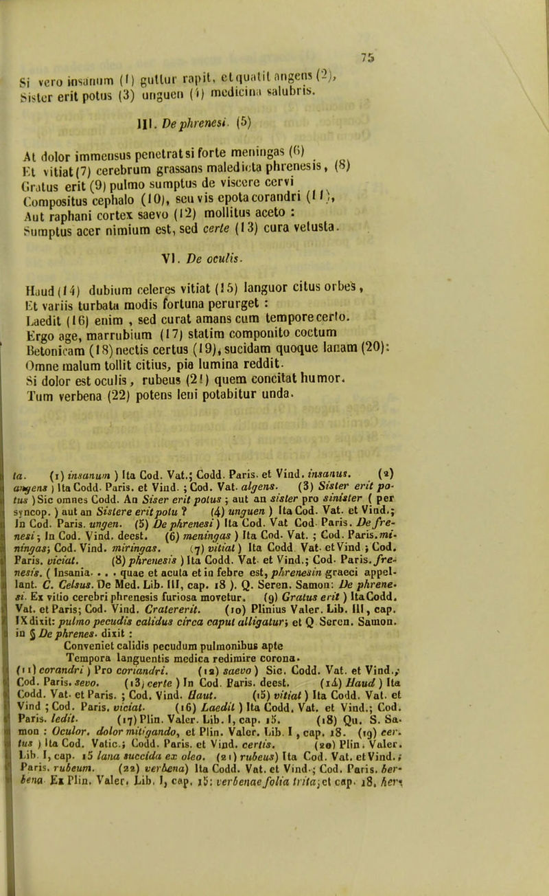 Si veroinsuniim (!) guUur rapit, etquitlil origens (2), Sislcr eritpotus (3) uriguen ('«) mcdiciiiii valubri!». 111. Dephrenesi. (5) Al dolor immensus penetratsi forle meriingas (0) Kl vitiat(7) cerebrum grassaris maledicta pnrenesis, («) Cratus erit (9) pulmo sumptus de viscore ccrvi Compositus cephalo (10), seu vis epolacorandn (N.,, Aut raphani cortex saevo (12) mollitus aceto : t^uraptus acer nimium est, sed certe (13) cura velusla. W. De oculis. Huud (14) dubium celeres vitiat (15) languor citus orbe^, Ml variis turbatu raodis fortuna perurget : Laedit (16) enim , sed cural amanscum temporecerto. Ergo age, marrubium (17) statira componito coctum Betonicara (I8)nectis certus (19)<sucidam quoque lanam (20): Omne malum tollit citius, pia lumina reddit. Si dolor est oculis, rubeus (2!) quem concitat humor. Tum verbena (22) potens leni potabitur unda. la. (i) i/iaanu'/» ) Ita Cod. Vat.; Codd. Paris. et Viod. zVwa/JUS. (a) ansens ) Ita Codd. Paris. et Vind. ; Cod. Vat. alffens. (3) Stster erit po- tus ) Sic omnes Codd. Aa Siser erit polus ; aut an sister pro sinister ( per syncop.) aut an Sislere eritpolu ? (4) unguen ) Ita Cod. Vat. et Viud.; In Cod. Paris. ungen. (5) Dephrenesi) Ita Cod. Vat Cod Paris. Defre- nesi; In Cod. Vind. deest. (6) meningas ) Ita Cod- Vat. ; Cod. Paris.OTt- nirujas; Cod. Vind. miringas. (7) vitial) Ita Codd. Val. etVind ; Cod. Faris. viciat. (8) phrenesis ) Ita Codd. Vat et Vind.; Cod. Paris./re- nesis. ( Insania. . . . quae et acula et in febre est, phrenesin graeci appel- lant. C. Celsus. De Med. Lib. 111, cap. 18 ). Q. Seren. SaDion: De phrene- si. Ex vilio cerebri phrenesis furiosa moretur. (9) Gratus erit) ItaCodd. Vat. et Paris; Cod. Vind. Cralererit. (10) Plinius Valer. Lib. III, cap. IXdixit: pulmo pccudis catidus circa caput alHgaturi et Q Sercn. Samon. in ^De phrenes- dixit : Conveniet calidis pecudum pulmonibus apte Tempora langucntis mcdica redimire corona. (i i) corandri ) Pro coriandri. (la) saevo) Sic. Codd. Vat. et Vind./ Cod. Paris. sevo. (i3) certe ) In Cod. Paris. deesl. (il) Haud) Ita Codd. Vat. et Paris. ; Cod. Vind. Baut. (i5) vitiat) Ita Codd. Val. et Vind ; Cod. Paris. viciat- (16) Laedit ) Ita Codd. Vat. et Vind.; Cod. Paris. ledit. (i7)PIin. Valcr. Lib. I, cap. i5. (18) Qu. S. Sa- mon : Oculor. dolor mitigandoy et Plin. Valer. Lib. I , cap. 18. (tg) eer. tus ) Ita Cod. Valic; Codd. Paris. ct Vind. cerlis. (20) Plin. Valer. Lib. I, cap. i5 lana succida ex olco. (z 1) rubeus) Ita Cod. Vat. et Vind. Paris. rubeum. (22) verbena) Ita Codd. Vat. ct Vind.; Cod. Paris. ber' iena £x Plin. Valeci Lib. I, cap. j^: verbenaefolia Irita-^ei cap. i8. her;
