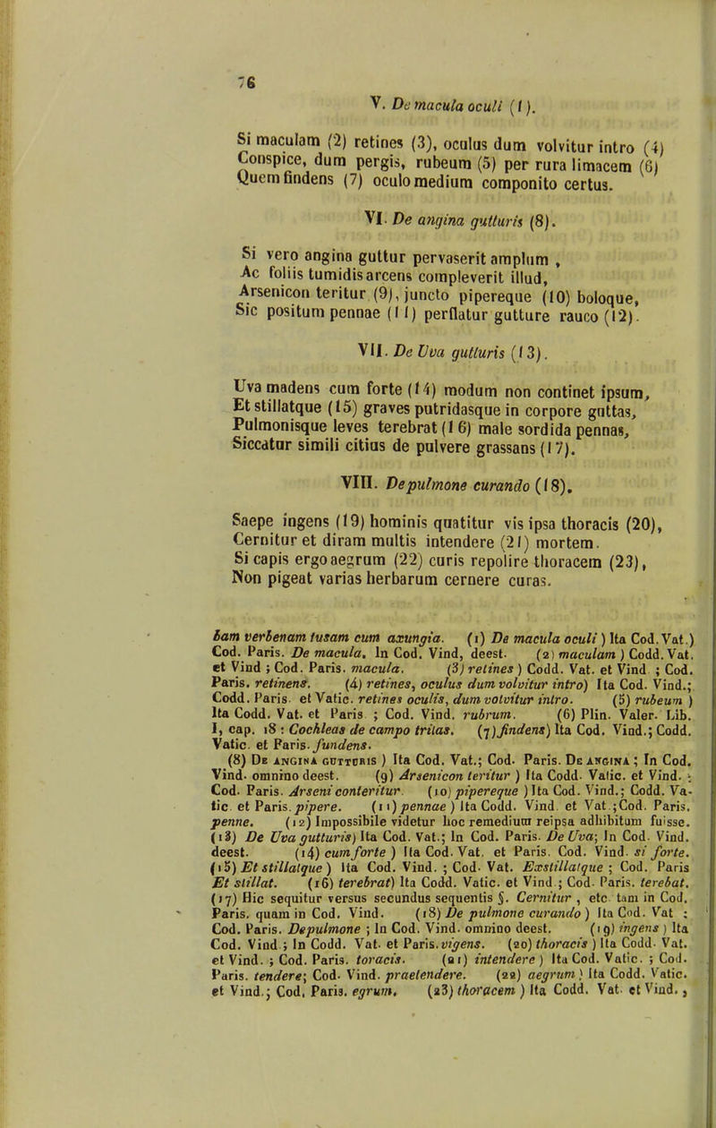 V. De macuta oculi (i). Si maculam (2) retines (3), oculus dum volvitur intro (4) Conspice, dum pergis, rubeum (5) per rura limacem (6) yuemflndens (7) oculoraediura coraponito certus. VI. De angina guttum (8). Si vero angina gultur pervaserit amphim . Ac foliis tumidisarcens compleverit illud, Arsenicon teritur (9), juncto pipereque (10) boloque, Sic positum pennae (I I) perllatur gutture rauco(l2). yil. DeVva gulluris (13). Uvamadens cum forte (J4) modum non continet ipsum, Etstillatque (15) graves putridasque in corpore guttas, Pulmonisque leves terebrat (I 6) male sordida pennas, Siccdtar simili citias de pulvere grassans (17). Vin. Depulmone curando (18), Saepe ingens (19) hominis qaatitur vis ipsa thoracis (20), Cernitur et diram multis intendere (21) mortem. Si capis ergoaegrum (22) curis repolire thoracem (23), Non plgeat varias herbarum cernere curas. iam verhenam tusam eum axungta. (i) De macula oculi) Ita Cod. Vat.) Cod. Paris. De macula. In Cod. Vind, deest. (2) fnacu/a«t) Codd. Vat. et Vind ; Cod. Paris. macula. (3; relines ) Codd. Vat. et Vind ; Cod. Paris. retinens. (4.) retines, oculus dumvolvitur intro) Ila Cod. Vind.; Codd. Paris- et Vatic. retines oculis, dum votvitur intro. (5) rubeum ) Ita Codd. Vat. et Paris ; Cod. Vind. rubrum. (6) Plin. Valer. Lib. I, cap. 18 : Cochleas de campo trilas. {i)Jindens) Ita Cod. Vind.; Codd. Vatic. et Paris. fundens. (8) Db iNGiNA GnTTiJRis ) Ita Cod. Vat.; Cod. Paris. De AifGiwA ; In Cod. Vind. omnino deest. (9) Araenicon leritur ) Ita Codd- Valic. et Vind. : Cod. Paris. Arseniconteritur. (10) pipereque )Ila Cod. Vind.; Codd. Va- tic et Paris.j5?/>ere. (11) jaeranae ) Ita Codd. Vind. et Vat.;Cod. Paris. penne. (12) Impossibile videtur lioc remediutn reipsa adliibitum fuisse. (i3) Ve Uva gutturis) Ita Cod. Vat.; In Cod. Paris. De Uva; In Cod. Vind. deest. {i^) cumforte ) Ha Cod. Vat. et Paris. Cod. Vini- si forte. (i^) Et stillalgue) Ita Cod. Vind. ; Cod- Vat. Exslillalque ; Cod. Paris Et slillat. (16) terebrat) Ita Codd. Vatic. et Vind ; Cod. Paris, terebat. (17) Hic sequitur versus secundus sequenlis §. Cernitur , etc tani in CoJ. Paris. quam in Cod. Vind. (iS) De pulmone curando ) ItaCod. Vat ; Cod. Paris. Depulmone ; In Cod. Vind. omnioo deest. (19) ingens ) Ita Cod. Vind ; In Codd. Vat. et P&v\%.vigens. (20) thoracis ) Ita Codd. Vat. et Vind. ; Cod. Paris. toracis. (ar) intendere) Ita Cod. Vatic. ; Coil. Paris. tendere\ Cod- Vind. praelendere. (20) aegrum) Ita Codd. Vatic. et Vind.j Cod, Paris. egrum, (a3) thoracem ) Ita Codd. Vat. et Vind.,