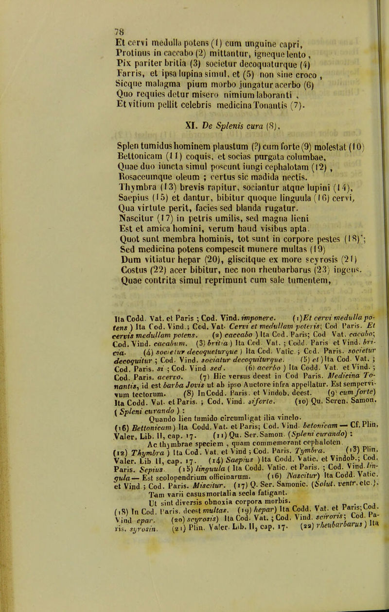 Et corvi medulla polen5(() cum unguine capri, ProliiHis incacrabo(2) miltantur, igneque lento , Pix pariter britia (3) socictur decoquaturque (4) Farris, et ipsa lupina simul, et (5) non sine croco , Sicque malagma pium morbo jungatur acerbo (G) Quo requies detur misero nimium laboranti , Etvilium pellit celebris medicinaTonantis (7). XI. De Splenis cura (8). Splen tumidushomiriem plaustum (?) cum fortc(9) moleslat (10) Bettonicam (11) coquis, etsocias purgata columbae, Quae duo iuncta simul poscunt iungi ceplialotam (12) , Rosaceumque oleum ; certus sic madida nectis. TIiYmbra (13) brevis rapitur, sociantur atque lupini (14), Saepius (15) et dantur, bibitur quoque linguula (IG) cervi, Qua virtute perit, facies sed blanda rugatur. Nascitur (17) in petris umilis, sed magna lieni Est et amicahomini, verum haud visibus apta. Quot sunt membra horainis, tot sunt in corpore pestes (IS)'; Sed medicina potens compescit munere multas (19) Dum vitiatur hepar (20), gliscitque ex more scyrosis (21) Costus (22) acer bibitur, nec non rhcubarbarus (23) ingciis. Quae conlrita simul reprimunt cum sale tumentem, Ila Codd. Vat. et Paris ; Cod. Vind. tmpottere. (t)Et cervi medullapo- tens ) Ha f od. Vind.; Cod. Vat- Cervi et medvUam poteris; Cod Paris. Et eervis medullam polens. (a) eaccabo ) lla Cod. Paris; Cod Vat. cacaho; Cod. Vind. cacahiim. (3) britia ) Ita Cod. Vat. ; Codtl. Paris et Vind. Ar»- cia- (4) soeielur decogueivr^ue ) Ita Cod. Valic ; Ccd. Paris. societvr decoquitur ; Cod. Vind. socialur decoquiturque. (5) el)\\.A Cod- Vat. ; Cod. Paris. si ; Cod. Vind sed. (6) acerbo ) Ila Codd. Vat. et Vind. ; Cod. Paris. acervo. (7) Hic vergus deest in Cod Paris. Medicina To- nantis, id est barba Jovis ut ab ipso Auctore ihfra appellalur. Esl sempervi- \um tectorum. (8) InCodd. Faris. et Vindob. deest. (9^ cvmforte) Ita Codd. Vul. etParis. ; Cod. Vind. iifcrle. (lo) Qu. Sercn. Samon. ( Spleni curando ) : Quando lien tumido circumligat ilia vinclo. («6) BeUonicam) Ita Codd.Vat. etParis; Cod. Vind- betonicam-~ Cl,V\m, Valer. Lib. II, cap. 17. (ii)Qu. Ser.Samon. {Splem curando) : Ac th\mbrae speciem , quam conimemorant ccphaloten, (12) Thymhra ) Ita Cod. Vat. et Vind ; Cod. Paris. Tymbra. (i3) Plm. Valer. Lib II, cap. 17. (i4) Saepius ) Ita Codd. Valic. et Vindob.; tod. Paris. Sepius. (i5) linguula ( Ita Codd. Valic. et Paris. ; Cod. Vind./m- ott/a— Est scolopendrium officinarum. (16) ISascUur) Ita Codd. Vat.c. et Vind ; Cod. Paris. Miscitur. (17) Q. Ser. Samonic. {^Solul. i?en/r.clc.,. T-am varii casusmorlalia secla fatigant. Ut sint diversis obnoxia corpora morbis. .n • rnl (iR) In Cod. 1'aris. dcest muUas. (19) ft^par) Ua Codd. Vat. el V&vis,^oa. Vind epar. (20) scyrosis) lla Cod. Vat.; Cod. Vind. ^^ro*; Cod I a- vh. syLin. 1«.) PUn. Yaler. L.b. H, cap. .7. () rlmbarbarus) lt«